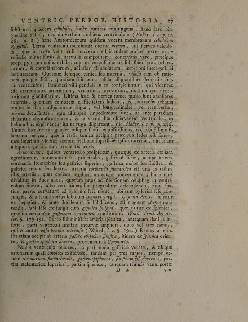 fiubflantia quaedam cellulofa, hafce tunicas conjungens , haud raro pin¬ guedine oblita , nec univcrfurn ambiens ventriculum ( Bahr. I. c. p. m. 281- n• 2‘ ) ^anc Anatomicorum quidam vocant membranam c eliniofc.m piiyfchii. Tertia ventriculi membrana dicitur nervea , aut nerveo-vafculo- la , quae in parte ventriculi convexa confpiciendam praebet texturam ex vafculis minutilTimis & nervulis compofitam i concavitas vero, piaccipue prope pylorum nobis exhibet copiam corpufculorum fubalbidofum , orbicu¬ larium , & complanatorum , adinftar glandularum, fecretioni fuccigaftrici deftinatarum. Quartam denique tunica feu interna , vil/ofa eam ob ratio¬ nem quoque dida , quoniam fi in aqua calida allqnantifper demerfus fue¬ rit ventriculus , innumeri villi penduli in ea confpicitmtur, qui videntur elfe extremitates arteriarum , venarum , nervorum , duduumque excre¬ toriorum glandularum. Ultima haec & nervea tunica piulto funt ampliores externis , quoniam minorem elafticitatem habent^, & contradis reliquis multae in illis cohfpiciuntur rugae * vel longitudinales, vel tranfverfae y priores decuffantes , quae aflumptis impedimento fiunt, ne ante peradam elabantur enymificationem , & in vacuo hae obfiervant-ur ventriculo , in heluonibus explanantur ita ut rugae difipareant, Vid. Hajler. Lc.p. \n. 2^6. Tunica haec interna gaudet infiuper fienfiu exquifitifiimo, ob,copiofilfima fi-^ lamenta nervea, quae a tertia tunica accipit i praecipua fiedes eft famis, quae imprimis videtur excitari fridione fuperficiei ipfius internae , aut etiam . a liquoris gaftrici eam arrodentis acore. Arteriarum , quibus ventriculo profpicitur , quaeque ex arteria coeliaca egrediuntur, numerantur tres principales, gaftricae didae , nempe arteria coronaria ftomach:ca fieu gaftrica fiuperior, .gaftrica major fieu finillra , & gaftrica minor feu dextra. Arteria coronaria jlomachica eft una ex tribus ififcis arteriis, quas coeliaca producit antequam nomen mutat; hic ramus dividitur in duos alios , quorum unus ad ihftertionem oefopTiagi in ventri¬ culum finitur, alter vero itinere fuo progreditur deficendeudo , pone fipa- tium parvae curvaturae ad pylorum fere ufque , ubi cum pylorica fefe con¬ jungit, & ulterius verfus lobulum hepatis pergit. Gaftrica dextra nafciiur ex hepatica , & pone duodenum fe fubducens , ad magnam curvaturam tendit, ubi fefe conjungit cum gafrica finifra , quae oritur ex fplenica, quae ita conjundae gnftricqm communem conftituunt. WinSl. Trait. des Ar¬ ter. §. 179-191. Porro fubminiftrat arferia fplenica , antequam lieni fe in- ferit , parti ventriculi finiftrae incurvae ampliori, duos vel tres ramos , X qui vocantur vaja brevia arteriofa ( Winsl. /. c. §. 194. ) Ramos arterio- fos etiam accipit ab arteria gaAro-epiploica finifra , itidem ex fplenica orien¬ te ; & gaAro epiploica dextra , proveniente a Coronaria. Vena e ventriculo reduces, ac pari modo gaftricac vocatae, & ubique arteriarum quafi comites exiftentes, tandem per tres ramos, nempe ve¬ nam coronariam ftontachicam , gaAro-epiploicas , fniframff dextram, par- tim nacfentericae fuperiori, partim fplenicae, tanquam truncis venae portae D % ven