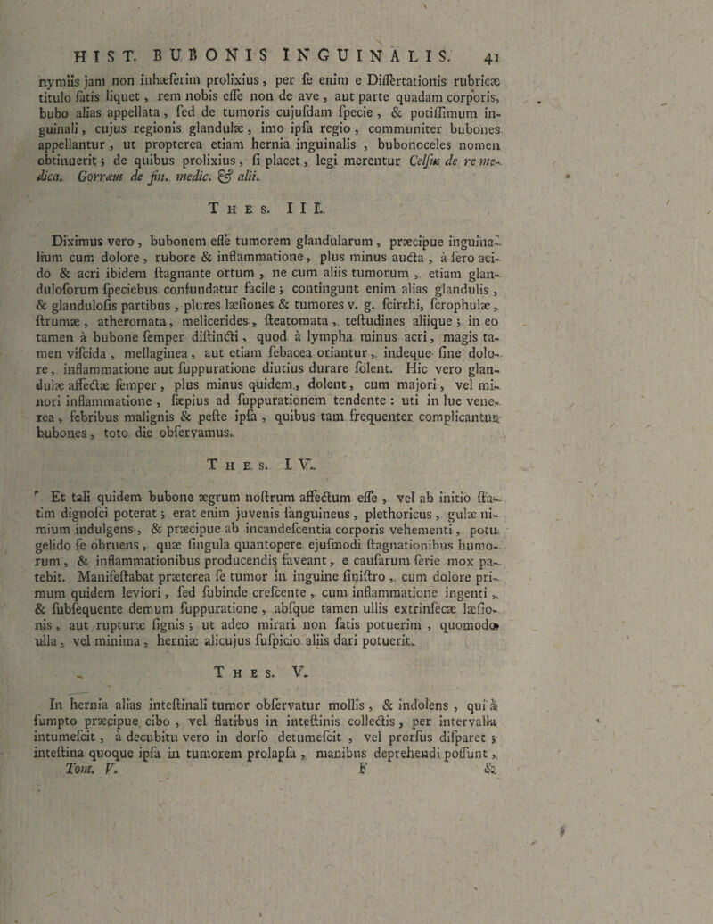 rtymiis jam non inhaeferim prolixius, per fe enim e Diflertationis rubricae titulo fatis liquet, rem nobis efle non de ave , aut parte quadam corporis, bubo alias appellata , fed de tumoris cujufdam fpecie , & potiffimum in¬ guinali , cujus regionis glandulae , imo ipfa regio , communiter bubones appellantur , ut propterea etiam hernia inguinalis , bubonoceles nomen obtinuerit; de quibus prolixius, fi placet, legi merentur Celfm de re me-, dica. Gorraus de fji.. medie. & alii. thes.hl Diximus vero , bubonem efle tumorem glandularum , praecipue inguina¬ lium cum dolore , rubore & inflammatione ,. plus minus au&a , a fero aci¬ do & acri ibidem ftagnante ortum , ne cum aliis tumorum , etiam glan- duloforum fpeciebus confundatur facile s contingunt enim alias glandulis , & glandulofis partibus , plures laefiones & tumores v. g. fcirrhi, fcrophulae „ ffrumae , atheromata, meliceridesfteatomata , teftudines aliique 5 ineo tamen a bubone femper diffindi, quod a lympha minus acri, magis ta¬ men vifeida , mellaginea, aut etiam febacea oriantur,. indeque fine dolo¬ re, inflammatione aut fuppuratione diutius durare folent. Hic vero glan¬ dulae afledtae femper, plus minus quidem., dolent, cum majori, vel mi¬ nori inflammatione , faepius ad fuppurationem tendente : uti in lue vene- rea, febribus malignis & pefte ipfa , quibus tam frequenter complicantuii; hubones, toto die obfervamus.. T h E, s. I VI Et tali quidem bubone aegrum noftrum affedum efle , vel ab initio (fa¬ tim dignofei poterat; erat enim juvenis fanguineus , plethoricus , gulae ni¬ mium indulgens , & praecipue ab incandefcentia corporis vehementi, potu gelido fe obruens , quae fingula quantopere ejufmodi ftagnationibus humo¬ rum , & inflammationibus producendis faveant,. e caufarum ferie mox pa^- tebit. Manifeftabat praeterea fe tumor in inguine finiftro ,. cum dolore pri¬ mum quidem leviori, fed fubinde crefcente cum inflammatione ingenti & fubfequente demum fuppuratione , abfque tamen ullis extrinfecae laefic- nis , aut rupturae fignis j ut adeo mirari non fatis potuerim , quomodo» iflla a vel minima , herniae alicujus fufpicio aliis dari potuerit,. T H E S. V* * • ' - i . ■ I11 hernia alias inteftinali tumor obfervatur mollis, & indolens , quia fumpto praecipue cibo , vel flatibus in inteftinis colledis , per intervalla intumefeit, a decubitu vero in dorfo detumefeit , vel prorfus difparet 5 inteftina quoque ipfa in tumorem prolapfa , manibus deprehendi poflunt >, Tom. V. F & t