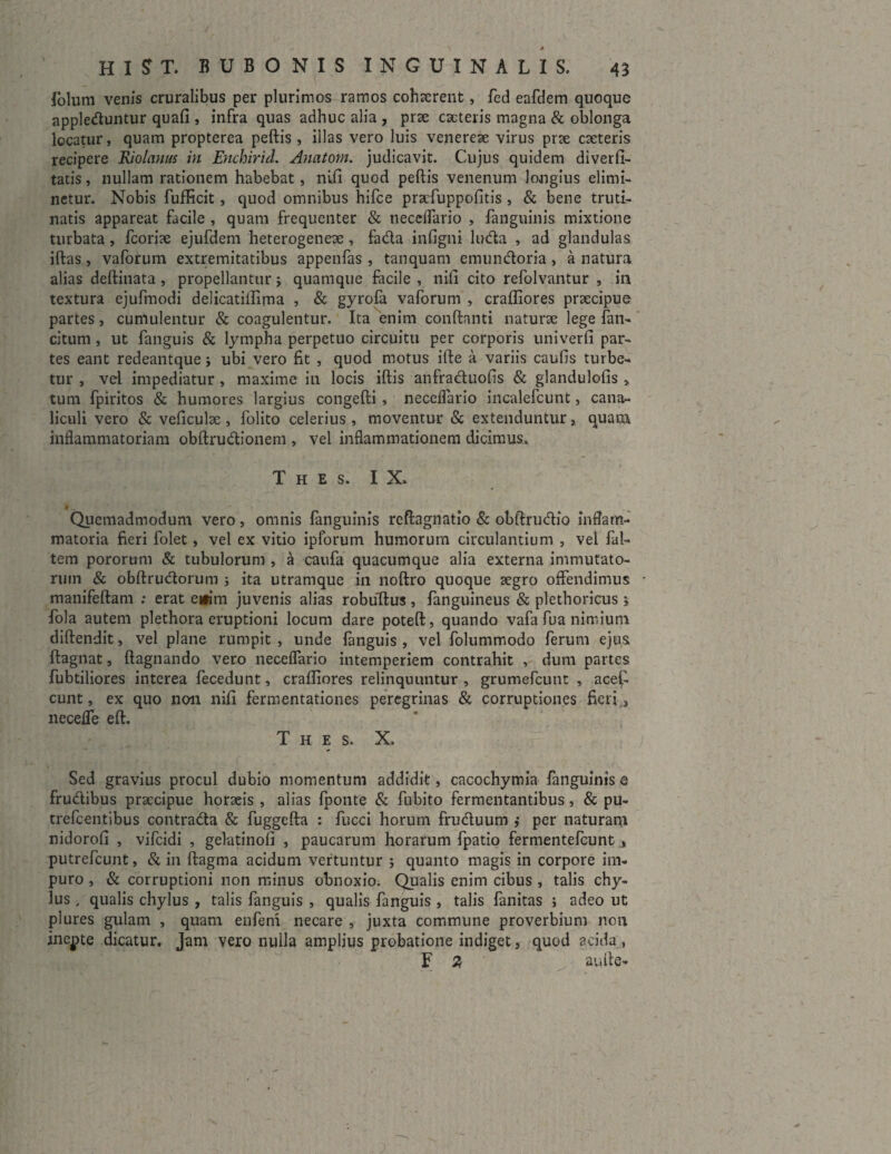 folum venis cruralibus per plurimos ramos cohaerent, fed eafdem quoque apple&untur quali , infra quas adhuc alia , prae eseteris magna & oblonga locatur, quam propterea pellis , illas vero luis venereae virus prae caeteris recipere Riolawts in Enchirid. Anatorn. judicavit. Cujus quidem diverfi- tatis, nullam rationem habebat, nili quod peftis venenum longius elimi¬ netur. Nobis fufficit, quod omnibus hifce praefuppofitis , & bene truti- natis appareat facile , quam frequenter & neceflario , fanguinis mixtione turbata, fcoriae ejufdem heterogeneae, fa&a infigni ludia , ad glandulas illas, vaforum extremitatibus appenfas , tanquam emundloria, a natura alias deftinata , propellantur j quamque facile , nili cito refolvantur , in textura ejufmodi delicatillima , & gyrofa vaforum , crafliores praecipue partes, cumulentur & coagulentur. Ita enim conflanti naturae lege fan- citum, ut fanguis & lympha perpetuo circuitu per corporis univerfi par¬ tes eant redeantquej ubi vero fit , quod motus ille a variis caufis turbe¬ tur , vel impediatur, maxime in locis illis anfradluolis & glandulolis , tum fpiritos & humores largius congelli , neceflario incalefcunt, cana¬ liculi vero & veliculse, folito celerius, moventur & extenduntur, quam inflammatoriam obllrudfionem , vel inflammationem dicimus, T H E S. IX. Quemadmodum vero, omnis fanguinis reflagnatio & obflrudlio inflam¬ matoria fieri folet, vel ex vitio ipforum humorum circulantium , vel fal- tem pororum & tubulorum , a caufa quacumque alia externa immutato¬ rum & obllrudlorum ; ita utramque in nollro quoque aegro offendimus manifellam ; erat eifim juvenis alias robullus, fanguineus & plethoricus j fola autem plethora eruptioni locum dare potell, quando vafa fua nimium dillendit, vel plane rumpit, unde fanguis, vel folummodo ferum ejus ftagnat, flagnando vero neceflario intemperiem contrahit , dum partes fubtiliores interea fecedunt, crafliores relinquuntur , grumefeunt , acefi eunt, ex quo non nili fermentationes peregrinas & corruptiones fieri^ necefle eft. T h e s. X, Sed gravius procul dubio momentum addidit, cacochymia fanguinis e fruclibus praecipue horaeis , alias {ponte & fubito fermentantibus, & pu- trefeentibus contradla & fuggella : fucci horum frudluum ,* per naturam nidorofl , vifeidi , gelatinoli , paucarum horarum fpatio fermentefeunt , putrefeunt, & in ftagma acidum vertuntur ; quanto magis in corpore im¬ puro , & corruptioni non minus obnoxio. Qualis enim cibus , talis chy¬ lus , qualis chylus , talis fanguis , qualis fanguis , talis fanitas ; adeo ut plures gulam , quam enfem necare , juxta commune proverbium non inepte dicatur. Jam vero nulla amplius probatione indiget, quod acida , F 2, au Ile-