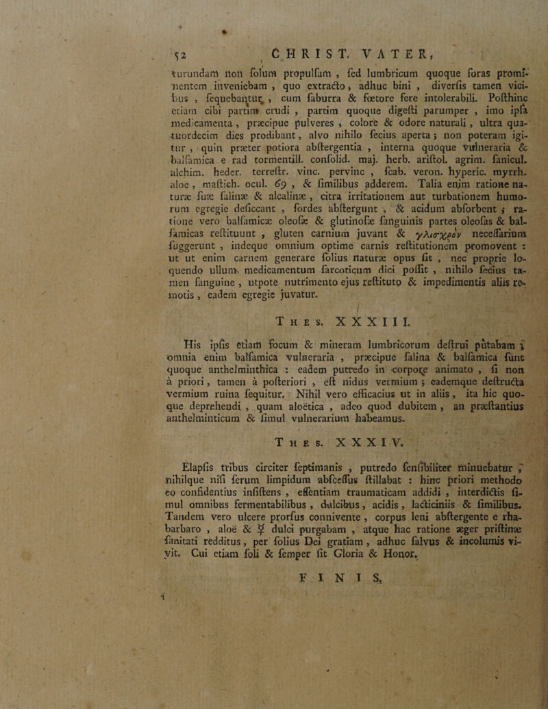 ♦ v- . . • -V V » _ I ; *, , I* <52 CHRISI. VATER, turundam non folura propulfam , fed lumbricum quoque foras promi* nentem inveniebam , quo extrado» adhuc bini , diverfis tamen vici¬ bus , fequebanUtr, * cum faburra & foetore fere intolerabili. Pofthinc edam cibi partim crudi , pardm quoque digelti parumper , imo ipfa medicamenta , praecipue pulveres » colore & odore naturali, ultra qua- •tuordecirn dies prodibant, alvo nihilo fecius aperta ; non poteram igi¬ tur , quin praeter potiora abftergentia , interna quoque Vulneraria & balfamica e rad tormentill. confolid. maj. herb. ariftoi. agrim. fanicul. alchim. heder. terrefir. vine, pervinc , fcab. veron. hyperic. myrrh. aloe , maftich. ocul. 69 , & fimilibus adderem. Talia enjm ratione na¬ turae fuac falinae & alcalinae , citra irritationem aut turbationem humo¬ rum egregie deficcant , fordes abftergunt , Si acidum abforbent ,• ra¬ tione vero balfamicac oleofae & glutinofae failguinis partes oleofas & bal- famicas rellituunt , gluten carnium juvant & yki<rxQ°v neceflarium fuggerunt , indeque omnium optime carnis reftitutionem promovent : ut ut enim carnem generare folius naturae opus (it , nec proprie lo¬ quendo ullum medicamentum farcoticum dici poffit , nihilo fecius ta¬ men fanguine , utpote nutrimento ejus reftituto & impedimentis aliis re* motis, eadem egregie juvatur. I ■ ' ' : 1 • T h e s. XXXIII, Ilis ipfis etiam locum & mineram lumbricorum deftrui putabam i omnia enim balfamica vulneraria , praecipue falina & balfamica fune quoque anthelminthica : eadem putredo in corpore animato , fi non a priori, tamen a pofteriori , eft nidus vermium j eademque deftruda vermium ruina fequitur. Nihil vero efficacius ut in aliis, ita hic quo¬ que deprehendi , quam aloetica , adeo quod dubitem , an praeftantius anthelminticura & fimul vulnerarium habeamus. - ' T h e s. XXXIV. Elaplis tribus circiter feptimanis , putredo fenfibilitet minuebatur l nihilque nili ferum limpidum abfccflus ftillabat : hinc priori methodo eo confidentius infiftens , effentiam traumaticam addidi , interdidis fi- mul omnibus fermentabilibus , dxdcifeus, acidis , ladiciniis & fimilibus* Tandem vero ulcere prorfus connivente , corpus leni abftergente e rha- barbaro , aloe & $ dulci purgabam , atque hac ratione aeger priftinac fanitati redditus, per folius Dei gratiam , adhuc falvus & incolumis vi- vit. Cui etiam foli & femper fit Gloria & Honor. \ FINIS.