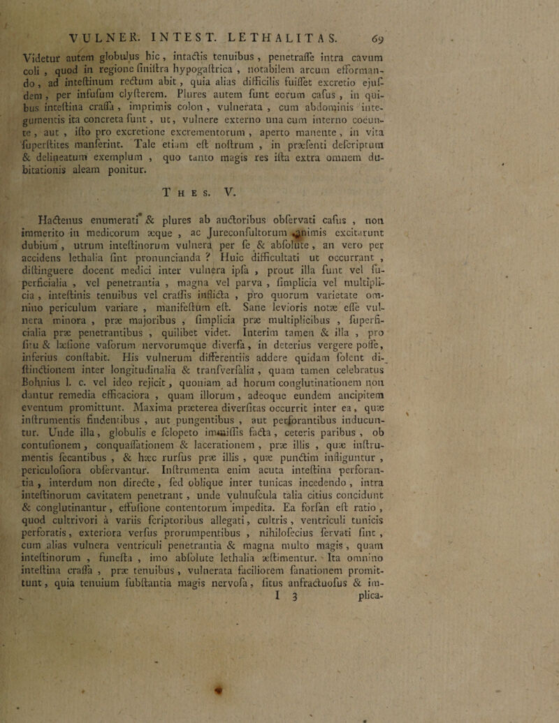 Videtur autem globulus hic, intactis tenuibus , penetraffe intra cavum coli , quod in regione finiftra hypogaltrica , notabilem arcum efForman¬ do , ad inteftinum rectum abit, quia alias difficilis fuiffet excretio ejuf dem , per in fu fu m clyfterem. Plures autem funt eorum cafus , in qui¬ bus inteftina craffa , imprimis colon , vulnerata , cum abdominis inte¬ gumentis ita concreta funt, ut, vulnere externo una cum interno coeun- te , aut , ifto pro excretione excrementorum , aperto manente , in vira fuperftites manferint. Tale etiam eft: noltrum , in praefenti defcriptum & delineatum exemplum , quo tanto magis res illa extra omnem du¬ bitationis aleam ponitur. T h e s. V. Hadenus enumerati* & plures ab audoribus obfervati cafus , non immerito iti medicorum aeque , ac Jureconfultorum «animis excitarunt dubium , utrum inteftinorum vulnera per fe & abfolute , an vero per accidens lethalia fint pronuncianda ? Huic difficultati ut occurrant , diftinguere docent medici inter vulnera ipfa , prout illa funt vel fu- perficialia , vel penetrantia , magna vel parva , fimplicia vel multipli¬ cia , inteftinis tenuibus vel craffis inflida , pro quorum varietate om¬ nino periculum variare , manifefturn eft. Sane levioris notae elfe vul¬ nera minora , prae majoribus , fimplicia prae multiplicibus , fuperfi- cialia prae penetrantibus , quilibet videt. Interim tamen & illa , pro firu & lxfione vaforum nervorumque diverfa, in deterius vergere polle, inferius conflabit. His vulnerum differentiis addere quidam folent di- ftindionem inter longitudinalia & tranfverfalia , quam tamen celebratus Bohnius 1. c. vel ideo rejicit, quoniam ad horum conglutinationem noti dantur remedia efficaciora , quam illorum , adeoque eundem ancipiteni eventum promittunt. Maxima praeterea diverfitas occurrit inter ea, quae inflrumentis findentibus , aut pungentibus , aut perforantibus inducun¬ tur. Unde illa, globulis e felopeto immiffis fada , ceteris paribus , ob contufionem , conquaiTationem & lacerationem , prae illis , quae inftru- mentis fecantibus , & haec rurfus prae illis , quae pundim infliguntur , periculofiora obfervantur. Inflrumenta enim acuta inteftina perforan¬ tia , interdum non direde , fed oblique inter tunicas incedendo , intra inteftinorum cavitatem penetrant , unde vulnufcula talia citius concidunt & conglutinantur, effufione contentorum impedita. Ea forfan eft ratio , quod cultrivori a variis feriptoribus allegati, cultris , ventriculi tunicis perforatis, exteriora verfus prorumpentibus , nihilofecius fervati fint , cum alias vulnera ventriculi penetrantia & magna multo magis , quam inteftinorum , funefta , imo abfolute lethalia aeftimentur. Ita omnino inteftina craffa , prae tenuibus , vulnerata faciliorem fanationem promit¬ tunt, quia tenuium fubftantia magis nervofa, fitus anfraduofus & im- I 3 plica-