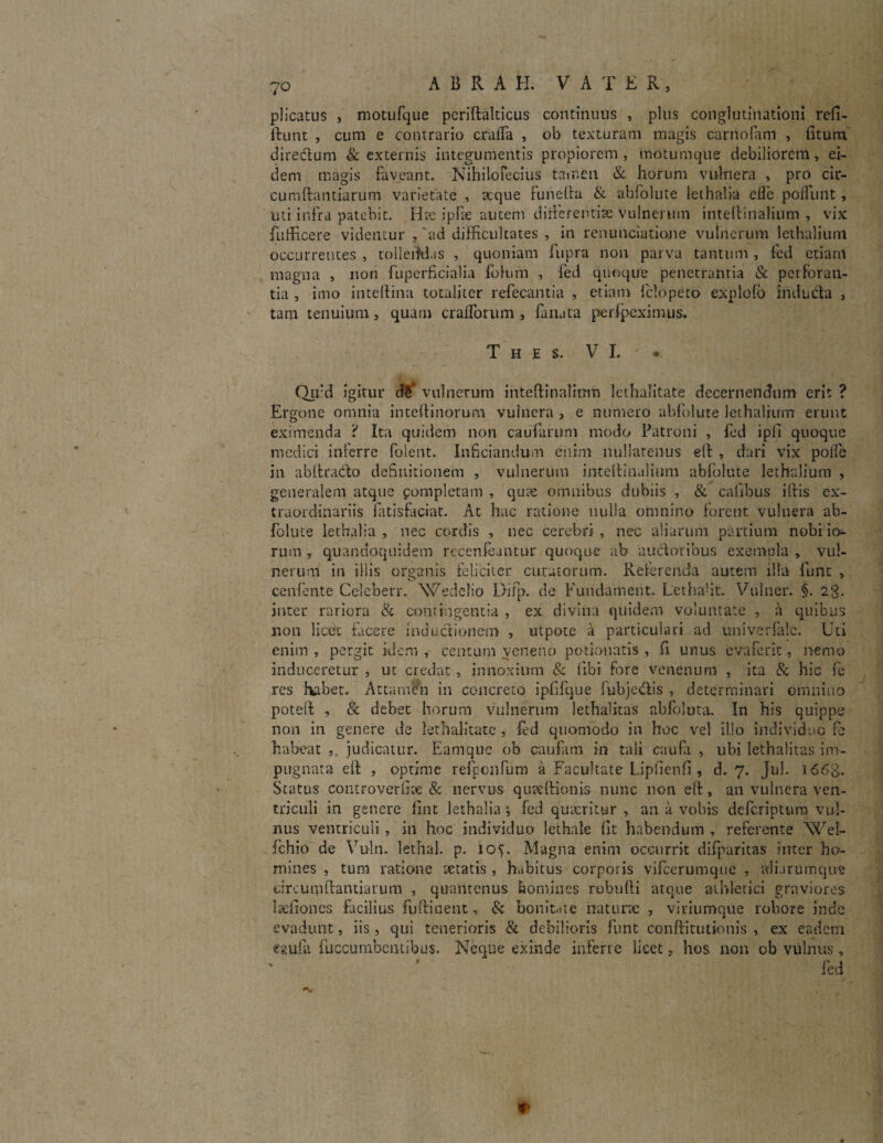 plicatus , motufque periftalticus continuus , plus conglutinationi refi- ftunt , cum e contrario crafTa , ob texturam magis carnofam , fiturn dire&um & externis integumentis propiorem, motumque debiliorem, ei¬ dem magis faveant. Nihilofecius tamen & horum vulnera , pro cir¬ cumflandarum varietate , xque funefta & abfolute lethaba eflb pofTunt, uti infra patebit. Hae ipfse autem diiferentise vulnerum inteffinalium , vix fulficere videntur ,'ad difficultates , in renunciatione vulnerum lethalium occurrentes , tolleifd.ss , quoniam fupra non parva tantum , fed etiam magna , non fuperficialia fokim , fed quoque penetrantia & perforan¬ tia , imo inteftina totaliter refecantia , etiam fclopero explofo indu da , tam tenuium, quam crafforum , fanata perfpeximus. T H E S. VI.'. Qu:d igitur d$ vulnerum inteftinalimn lethalitate decernendum erit ? Ergone omnia inteftinorum vulnera , e numero abfolute lethalium erunt eximenda ? Ita quidem non caufarum modo Patroni , fed ipfi quoque medici inferre folent. Inficiandum enim nullatenus eft , dari vix polfe in abltrado deSnitionem , vulnerum inteftinalinm abfolute lethalium , generalem atque pompletam , quae omnibus dubiis , & cafibus iftis ex¬ traordinariis fatisfaciat. At hac ratione nulla omnino forent vulnera ab¬ folute lethalia , nec cordis , nec cerebri , nec aliarum partium nobi io¬ rum , quandoquidem recenfeantur quoque ab audoribus exempla , vul¬ nerum in illis organis feliciter curatorum. Referenda autem illa funt , cenfente Celeberr. Wedelio Difp. de Fundament. Lethaht. Vulner. §. 23. inter rariora & contingentia , ex divina quidem voluntate , a quibus non licet facere inductionem , utpote a particulari ad univerfalc. Uti enim, pergit idem, centum veneno potionatis , fi unus evaferit, nemo induceretur , ut credat , innoxium & libi fore venenum , ita & hic fe res habet. Attamen in concreto ipfifque fubjedis , determinari omnino poteft , & debet horum vulnerum lethalitas abfoluta. In his quippe non in genere de lethalitate , fed quomodo in hoc vel illo individuo fe habeat judicatur. Eamque ob caufam in tali caufa , ubi lethalitas im¬ pugnata eft , optime refpenfum a Facultate Liphenfi, d. 7. Jul. i66£. Status coiit ro ver (Ire & nervus quaeftionis nunc non eft, an vulnera ven¬ triculi in genere fint lethalia *, fed quaeritur , an a vobis defcriptura vul¬ nus ventriculi , in hoc individuo lethale fit habendum , referente Wel- fchio de Vuln. letTial. p. 107 Magna enim occurrit difparitas inter ho¬ mines , tum ratione aetatis , habitus corporis vifcerumque , alijrumqne circumflandarum , quantenus homines robufti atque athletici graviores laefiones facilius fuftinent, & bonitate naturae , viriumque robore inde evadunt, iis, qui tenerioris & debilioris funt conftitutionis , ex eadem esufa fuccumbentibus. Neque exinde inferte licethos non ob vulnus, fed