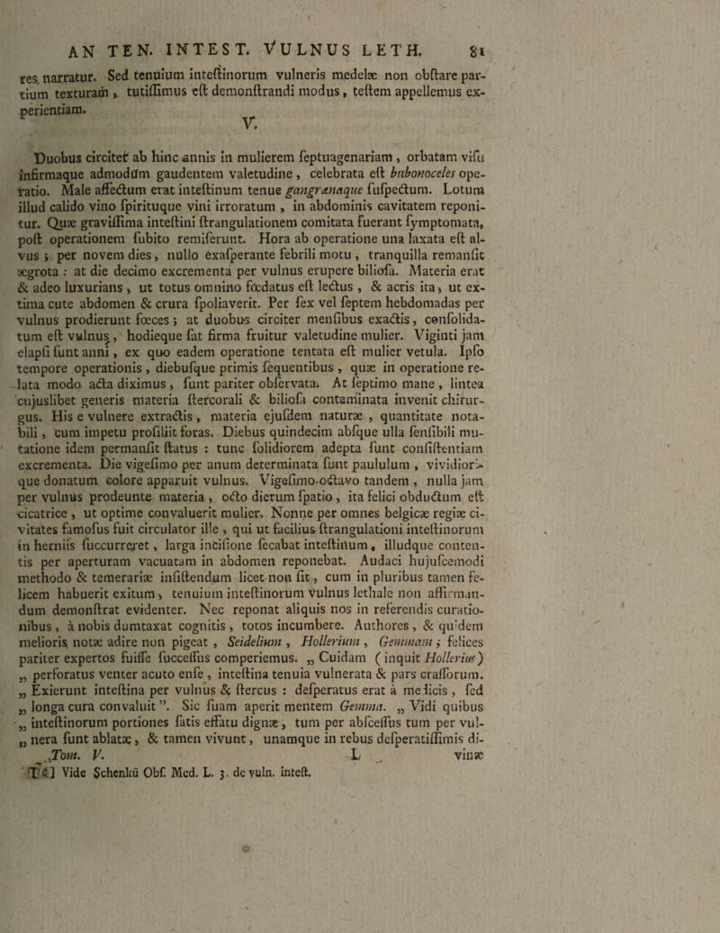 res narratur. Sed tenuium inteftinorum vulneris medelx non obftare par¬ tium texturam , tutiflimus eft demonftrandi modus, teftem appellemus ex¬ perientiam. ^ Duobus circitet ab hinc annis in mulierem feptuagenariam , orbatam vifu infirmaque admodum gaudentem valetudine , celebrata eft bubonoceles ope¬ ratio. Male affedum erat inteftinum tenue gangranaque fufpedum. Lotum illud calido vino fpirituque vini irroratum , in abdominis cavitatem reponi¬ tur. Quae graviflima inteftini ftrangulationem comitata fuerant fymptomata, poft operationem fubito remiferunt. Hora ab operatione una laxata eft al¬ vus ; per novem dies, nullo Cxafperante febrili motu , tranquilla remanlit aegrota : at die decimo excrementa per vulnus erupere biliofa. Materia erat & adeo luxurians * ut totus omnino foedatus eft ledus , & acris ita 9 ut ex¬ tima cute abdomen & crura fpoliaverit. Per fex vel feptem hebdomadas per vulnus prodierunt fceces; at duobus circiter menfibus cxadis, cenfolida- tum eft vulnus , hodieque fat firma fruitur valetudine mulier. Viginti jam elapft funt anni, ex quo eadem operatione tentata eft mulier vetula. Ipfo tempore operationis , diebufque primis fequentibus , quae in operatione re¬ lata modo ada diximus , funt pariter obfervata. At feptimo mane , lintea cujuslibet generis materia ftercorali & biliofa contaminata invenit chirur¬ gus. His e vulnere extradis , materia ejufdem naturae , quantitate nota¬ bili , cum impetu profiliit foras. Diebus quindecim abfque ulla fenlibili mu¬ tatione idem permanfit ftatus : tunc folidiorem adepta funt confiftentiam excrementa. Die vigefimo per anum determinata funt paululum , vividiori* que donatum colore apparuit vulnus. Vigefimo-odavo tandem , nulla jam per vulnus prodeunte materia , odo dierum fpatio , ita felici obdudum eft -cicatrice , ut optime convaluerit mulier. Nonne per omnes belgicx regix ci¬ vitates famofus fuit circulator ille , qui ut facilius ftrangulationi inteftinorum in herniis fuccurreret, larga inCifione fecabat inteftinum« illudque conten¬ tis per aperturam vacuatam in abdomen reponebat. Audaci hujufcemodi methodo & temerarix infiftendum licet non fit, cum in pluribus tamen fe¬ licem habuerit exitum > tenuium inteftinorum vulnus lethale non affirman¬ dum demonftrat evidenter. Nec reponat aliquis nos in referendis curatio¬ nibus , a nobis dumtaxat cognitis , totos incumbere. Authores , & qifdern melioris notx adire non pigeat , Seidelium , Hollerium , Gemmam ,• felices pariter expertos fuiffe fuccelfus comperiemus. „ Cuidam ( inquit Hollerith) „ perforatus venter acuto enfe , inteftina tenuia vulnerata & pars crafforum. „ Exierunt inteftina per vulnus & ftercus : defperatus erat a medicis , fed „ longa cura convaluit ”. Sic fuam aperit mentem Gemma. „ Vidi quibus 55 inteftinorum portiones fatis effatu dignx, tum per abfceffus tum per vul- M nera funt ablatx > & tamen vivunt, unamque in rebujs defperatifliimis di- JTom. V. L , vinse