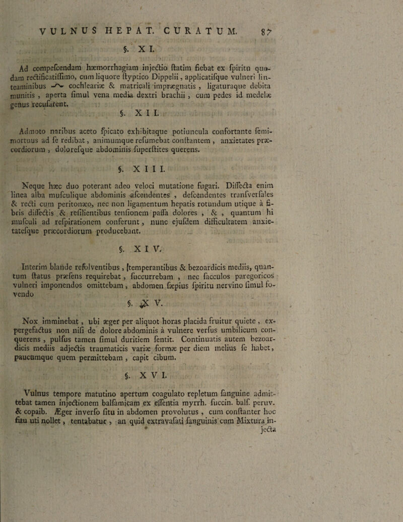 §. X I. . i • \ ' I ' I . , ’ Ad compefcendam haemorrhagiam injedio ftatim fiebat ex fpiritn qua¬ dam redificatiffimo, cum liquore ftyptico Dippelii, applicatifque vulneri lin¬ teaminibus cochlearise & matricali impraegnatis , ligaturaque debita munitis , aperta fimul vena media dextri brachii , cum pedes id medelie genus recufatent. §. X I I. Admoto naribus aceto fpicato exhibitaque potiuncula confortante femi- mortuus ad fe redibat, animumque refumebat conltantem , anxietates prae¬ cordiorum 3 dolorefque abdominis fuperftites querens. §. XIII. Neque haec duo poterant adeo veloci mutatione fugari. DifTeda enim linea alba mufeulique abdominis -afeendentes , defeendentes tranfverfales & redi cum peritonaeo, nec non ligamentum hepatis rotundum utique a fi¬ bris diffidis . & refilientibus tenfionem paffi dolores , & , quantum hi mufculi ad refpirationem conferunt, nunc ejufdem difficultatem anxie- tatefque praecordiorum producebant. §. XIV- Interim blande refol ventibus, [temperantibus & bezoardicis mediis, quan¬ tum ftatus praefens requirebat, fuccurrebam , nec facculos paregoricos vulneri imponendos omittebam , abdomen faepius fpiritu nervino fimul fo¬ vendo §• ^ V. Nox imminebat, ubi aeger per aliquot horas placida fruitur quiete , ex- pergefadus non nifi de dolore abdominis a vulnere verfus umbilicum con- querens , pulfus tamen fimul duritiem fentit. Continuatis autem bezoar¬ dicis mediis adjedis traumaticis variae formae per diem melius fe habet, paucumque quem permittebam , capit cibum. §. XVI. Vulnus tempore matutino apertum coagulato repletum fanguine admit¬ tebat tamen injedionem balfamicam ex effintia myrrh. fuccin. balf peruv. & copaib. /Eger inverfo fitu in abdomen provolutus , cum conftanter hoc fiiu uti nollet, tentabatux > an quid extravafati fanguinis cum Mixtura in- jeda