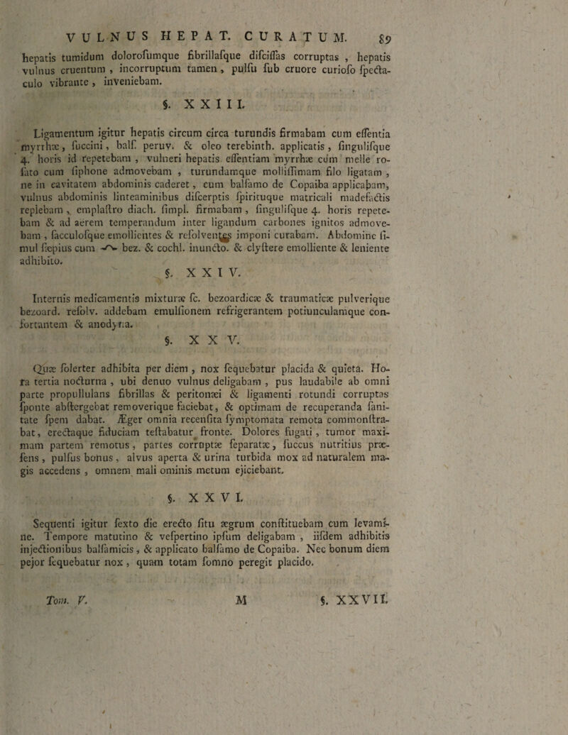 / VULNUS HEPAT. CURATUM. £9 hepatis tumidum dolorofumque fibrillafque difciflas corruptas , hepatis vulnus cruentum , incorruptum tamen , pulfu fub cruore curiofo fpeda- culo vibrante , inveniebam. §. XXIII. Ligamentum igitur hepatis circum circa turundis firmabam cum efTentia myrrhx, fuccini, balfi peruv. & oleo terebinth. applicatis, finguhTque 4. horis id repetebam , vulneri hepatis eflentiam myrrhae cum meile ro- iato cum fiphone admovebam , turundamque moliiflimam filo ligatam , ne in cavitatem abdominis caderet, cum balfamo de Copaiba applicabam, vulnus abdominis linteaminibus difcerptis Ipirituque matricali madefadis replebam , emplaftro diach. fimpl. firmabam , fingulifque 4. horis repete¬ bam & ad aerem temperandum inter ligandum carbones ignitos admove¬ bam , facculofque emollientes & refolvenjjgp imponi curabam. Abdomine ii- mul fiepius cum bez. & cochl. inuncto. & clyftere emolliente & leniente adhibito. §. XXIV. Internis medicamentis mixturae fc. bezoardicae & traumaticae pulverique bezoard. refolv. addebam emulfionem refrigerantem potiunculamque con¬ fortantem & anod) r;a. §. X X V. Quae Iblerter adhibita per diem , nox fequebatur placida & quieta. Ho- fa tertia nodurrra , ubi denuo vulnus deligabam , pus laudabile ab omni parte propullulans fibrillas & peritonaei & ligamenti rotundi corruptos Iponte abftergebat removerique faciebat, & optimam de recuperanda fani- tate fpem dabat. iEger omnia recenfita fymptomata remota commonftra- bat, eredaque fiduciam teftabatur fronte. Dolores fugati, tumor maxi¬ mam partem remotus, partes corruptae feparatae, fuccus nutritius prae- fens , pulfus bonus , alvus aperta & urina turbida mox ad naturalem ma¬ gis accedens , omnem mali ominis metum ejiciebant. §. XXVI. Sequenti igitur fexto die eredo fitu aegrum conftituebam cum levami¬ ne. Tempore matutino & vefpertino ipfum deligabam , iifdem adhibitis injedionibus balfamicis , & applicato balfamo de Copaiba. Nec bonum diem pejor fequebatur nox, quam totam fomno peregit placido. - / » ' /• [ f V* * f 1 Tom. V. C M 5. XXVII. / 4 I