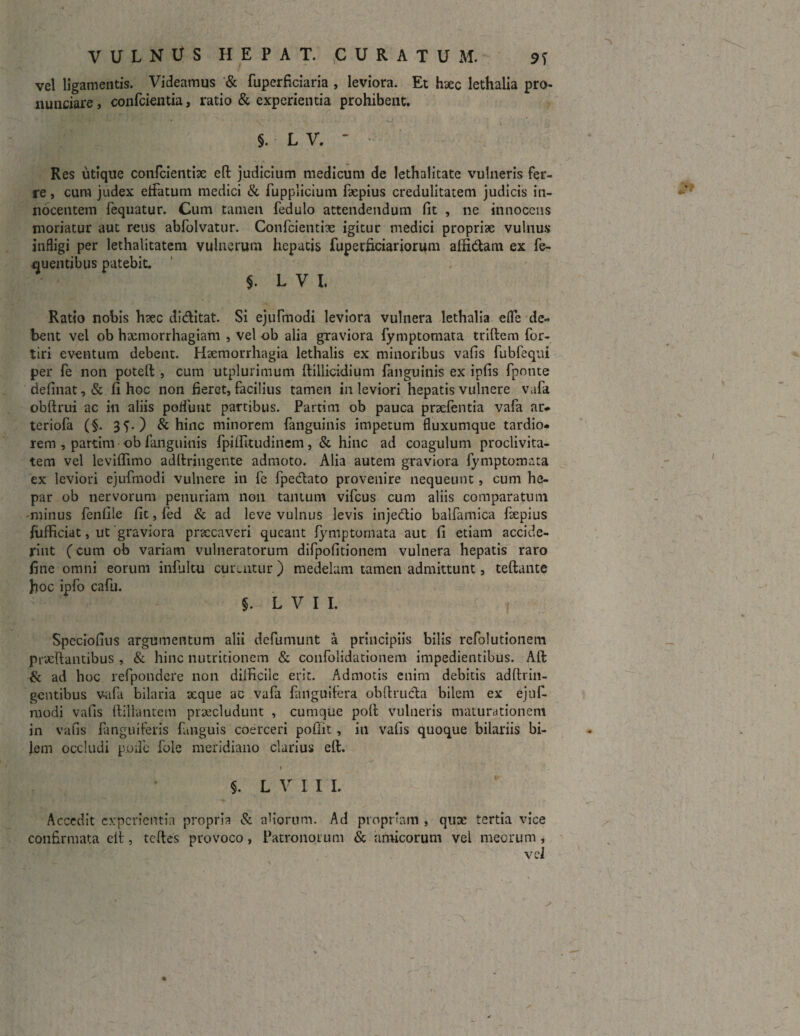 VULNUS H E P A T. ,C U R A T U M. 9f vel ligamentis. Videamus & fuperficiaria , leviora. Et haec lethalia pro- nunciare, conficientia, ratio & experientia prohibent. r 'x •, O . §. L V. - • Res utique conlcientise eft judicium medicum de lethalitate vulneris fer¬ re , cum judex effatum medici & fupplicium fiepius credulitatem judicis in¬ nocentem fequatur. Cum tamen fedulo attendendum fit , ne innocens moriatur aut reus abfolvatur. Confcientiae igitur medici propriae vulnus infligi per lethalitatem vulnerum hepatis fuperficiariorum allidam ex fe- quentibus patebit. §. L V I. Ratio nobis haec diditat. Si ejufmodi leviora vulnera lethalia ede de¬ bent vel ob haemorrhagiam , vel ob alia graviora fymptomata triftem for- tiri eventum debent. Haemorrhagia lethalis ex minoribus vafis fubfequi per fe non poteft , cum utplurimum ftillicidium fanguinis ex ipfis fpnnte delinat, & fi hoc non fieret, facilius tamen in leviori hepatis vulnere vafa obftrui ac in aliis poliunt partibus. Partim ob pauca praefentia vafa ar- teriofa (§. 3f.) & hinc minorem fanguinis impetum fluxumque tardio¬ rem , partim ob fanguinis fpiflitudinem, & hinc ad coagulum proclivita¬ tem vel leviflimo adllringente admoto. Alia autem graviora fymptomata ex leviori ejufmodi vulnere in fe fpedato provenire nequeunt, cum he¬ par ob nervorum penuriam non tantum vifcus cum aliis comparatum minus fenfile fit, fed & ad leve vulnus levis injedio balfamica fsepius fufficiat, ut graviora prxcaveri queant fymptomata aut fi etiam accide¬ rint (cum ob variam vulneratorum difpofitionem vulnera hepatis raro fine omni eorum infultu curentur ) medelam tamen admittunt, teftante hoc ipfo cafu. §. L V I I. Speciofius argumentum alii defumunt a principiis bilis refolutionem prxftantibus , & hinc nutritionem & confolidationem impedientibus. Aft & ad hoc refpondere non difficile erit. Admotis enim debitis adftrin- gentibus v-afa bilaria aeque ac vafa fanguifera obftruda bilem ex ejuf¬ modi vafis llillantem praecludunt , cumque poli vulneris maturationem in vafis Panguiferis fanguis coerceri poflit, in vafis quoque bilariis bi¬ lem occludi poilc fole meridiano clarius eft. i L V I I I. Accedit experientia propria & afiorum. Ad propriam , quae tertia vice confirmata eft, teftes provoco, Patronorum & amicorum vel meorum, vel