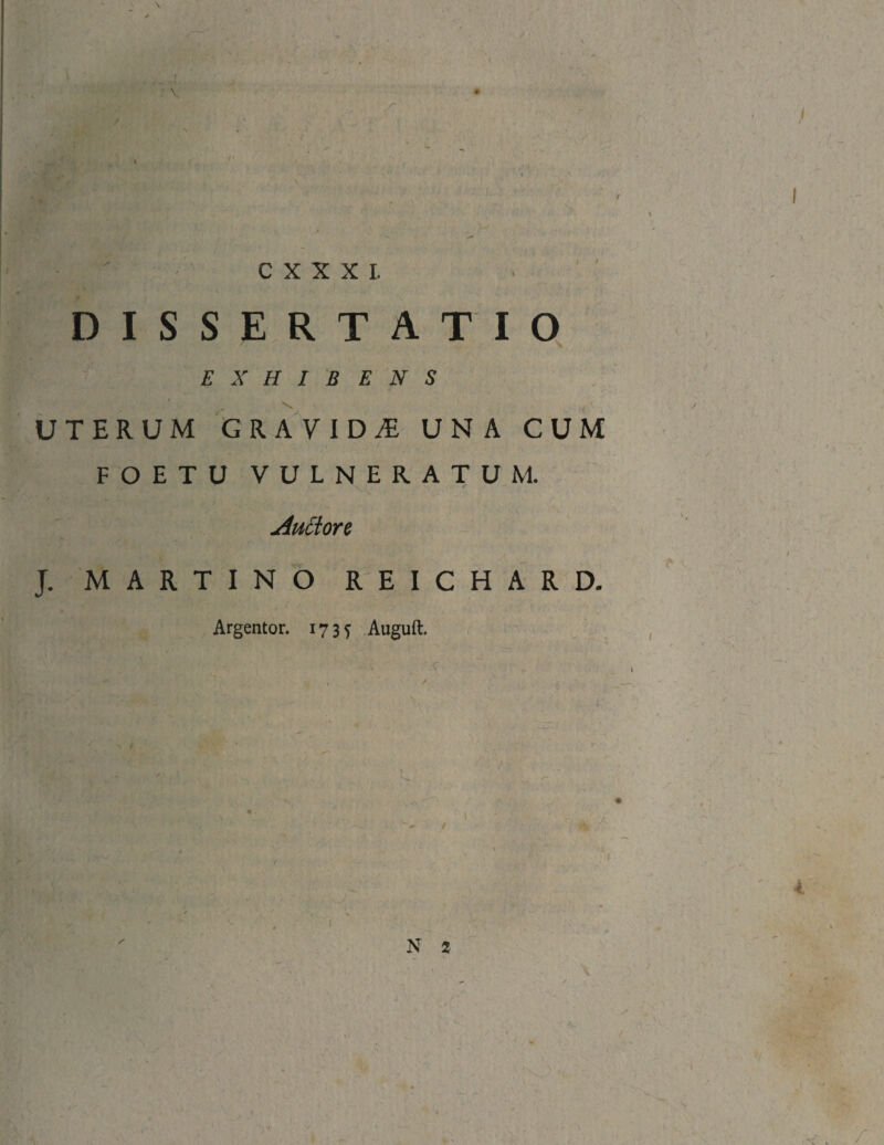 \ r E r C X X X I. k '' ' V DISSERTATIO EXHIBENS UTERUM GRAVIDA UNA CUM FOETU VULNERATUM. Auttort J. MARTINO REICHARD. Argentor. 1735 Auguft. X A. / : ^ i