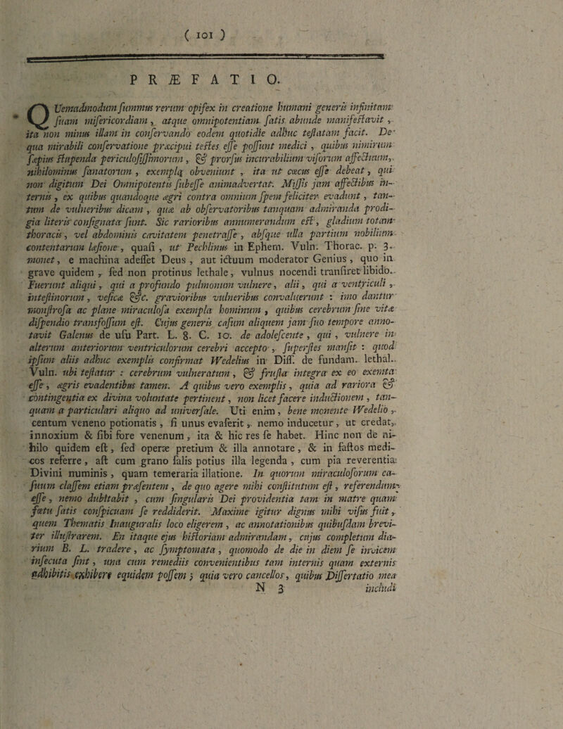 PRiEFATlQ. f~\ Uemadmodum fummus rerum opifex in creatione humani generis infinitam: v^/ fuam mifiericordiam , atque omnipotentiam, fatis, abunde manifefi avit , ita no?i minus illam in confervando eodem quotidie adhuc tejlatam facit. De- qua mirabili confervatione pr&cipui tefles ejfe poffunt medici , quibus nimirum fitpius ftupenda periculojrjjlmorum ,■ & prorfiw incurabilium vifonrn ajfe&mtm nihilominus fanat orum , exemplq obveniunt , ita ut cascus ejfe debeat, qui non digitum Dei Omnipotentis fubejfe animadvertat: MijJis jam ajfe&ibus in¬ ternis , ex quibus quandoque dgri contra omnium fpem f eliciter evadunt, tan¬ tum de vulneribus dicam ,. qua. ab obfervatoribus tanquam admiranda prodi¬ gialiteris' confignata funt. Sic rarioribus annumerandum esi , gladium totam- thoracis, vel abdominis cavitatem penetraffe , abfqite ulla partium nobilium contentarum Dfione, quafi , ut' Fechlinus in Ephem. Vuln. Thorac. p. 3. monet, e machina adeffet Deus , aut iduum moderator Genius , quo in grave quidem r fed non protinus lethale, vulnus nocendi tranfiret'libido. Fuerunt aliqui, qui a pro findo pulmonum vulnere, alii, qui a ventriculi , intefimorum, vefic<£ &c. gravioribus vulneribus convaluerunt : imo dantur monfirofa ac plane miraculofa exempla hominum , quibus cerebrum fine vita, difpendio transfoffum efi. Cujus generis cafium aliquem jam fiuo tempore anno¬ tavit Galenus de ufu Part. L. g. C. IO'. de adolefcente , qui , vulnere in alterum anteriorum ventriculorum cerebri accepto , fuperfles mayifit : quod ipfkm aliis adhuc exemplis confirmat Wedelius in Diff. de fundam, lethal.. Vuln. ubi tefiatur : cerebrum vulneratum, & frufia integra' ex eo exemta ejfe , agris evadentibus tamen. A quibus vero exemplis , quia ad rariora tfi contingentia ex divina voluntate pertinent, non licet facere induBionem, tan¬ quam a particulari aliquo ad univerfale. Uti enim, bene monente IVedeho r centum veneno potionatis , fi unus evaferit, nemo inducetur , ut credat, innoxium & fibi fore venenum , ita & hic res fe habet. Hinc non de ni¬ hilo quidem eft, fed operte pretium & illa annotare, & in faftos medi¬ cos referre, aft cum grano falis potius illa legenda , eum pia reverentia: Divini numinis , quam temeraria illatione. In quorum miraculoforum ca- fitum claffem etiam prafentem , de quo agere mihi conftitutum efi, referendum ejfe, nemo dubitabit , cum fmgularis Dei providentia tam in matre quam fcetu fatis confpicuam fe reddiderit. Maxime igitur dignus mihi vifus fuit > quem Tlyematis Inauguralis loco eligerem , ac annotationibus quiBufdam brevi¬ ter illufirarem. En itaque ejus hi floriam admirandam? cujus completum dia¬ rium B. L. tradere, ac fymptomata, quomodo de die in diem fe invicem infecuta fint, una cum remediis convenientibus tam internis quam externis adhibitis exhiberi equidem pojfept 5 quia vero cancellos, quibus Differtatio mea