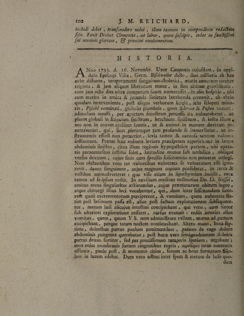 includi debet , transcendere nolui , illam tantum in compendium reda&am Jtjlo. Faxit Divina Clementia, ,ut labor , quem fufcipio , cedat in fan&ijjnni Jui nominis gloriam , £jf proximi emolumentum. HISTORIA, ANno 1733. d. 16. Novembr. Uxor Cauponis cujufdam, in oppi¬ dulo Epiicopi Villa , Germ. Bifcbiveiler dido , duo milliaria ab hac urbe diftante, temperamenti fanguineo-cholerici, itatis annorum circiter triginta , & jam aliquot liberorum mater , in fine ultimae graviditatis., cum jam odo dies ultra compotum fuum numerailet, in alio hofpitio , ubi cum marito in amica & jucunda lbcietate laetabunda pcenavit, ab ebrio quodam interveniente , poti aliqua verborum litigia , iciu fclopeti mino¬ ris , Pijiohl nominati, globulis piumbeis , quos Scbroot &. Pojien vocant, admodum onufti, per apertam feneftram percalFa ita vulnerabatur , ut plures globuli in fcapuiam finiftram, brachium finiftrum , & infra illum # nec non in coxam ejufdem lateris, ut & unicus.in manum dextram pe¬ netraverint, qui, licet plerumque fam profunde fe immerfierint, ut in- ftrumentis effodi non potuerint, levia tamen & carnofa tantum vulnera inflixerunt. Praeter haec vulnera leviora praecipuum reperiebutur in latere abdominis finiltro , circa illam regionis hypogaftricae partem , ubi opera¬ tio paracentefeos intlitui folet , latitudine manus fub umbilico , oblique verfus dextram , cujus finis cum fpecilLo fcifcitatorio non potuerat attingi. Non obftantjbus vero tot vulneribus vulnerata fe vulneratam elfe igno¬ ravit, donec fanguinem, cujus magnam copiam perdiderat ., in terra veftibus animadverteret : quo vifo eti.am in lipothymiam .incidit, mox tamen ad fe ipfam rediit. In auxilium medicus ordinarius Dn. JLt. Geijfel, amicus meus lingulariter seilimandus, cujus praematurum obitum lugeo , atque chirurgi illius loci vocabantur, qui, dum inter fcifcitandum feto- refn quali excrementorum perciperent, & vomitum , quem vulnerata fta- tim poft feefionem pafla eft, alius poft fadam explorationem fubfequere- tur , metum laeli alicujus intellini concipiebant , qui vero , cum fetor fub ulteriori exploratione celfaret, rurfus evanuit : rediit interim alius yomitus, quem, quum V S. nem adminiftrare vellent, motus ad partum excipiebant, perque totam nodem continuabant, Altero mane, hoia fep- tinva, doloribus partus paulum remittentibus , patiens de vago dolore abdominis pungente querebatur ; poft horse vero femiquadrantem dolores partus denuo fortiter, fed per pauciflimum temporis fpatium , urgebanr ; mox enim membranis fetum cingentibus ruptis , aquifque intus contentis effluxis , paulo poft , & momento citius , fanum ac bene formatum filio¬ lum in lucem edebat. Dum vero adhuc inter fpem & metum de laffo quo¬ dam