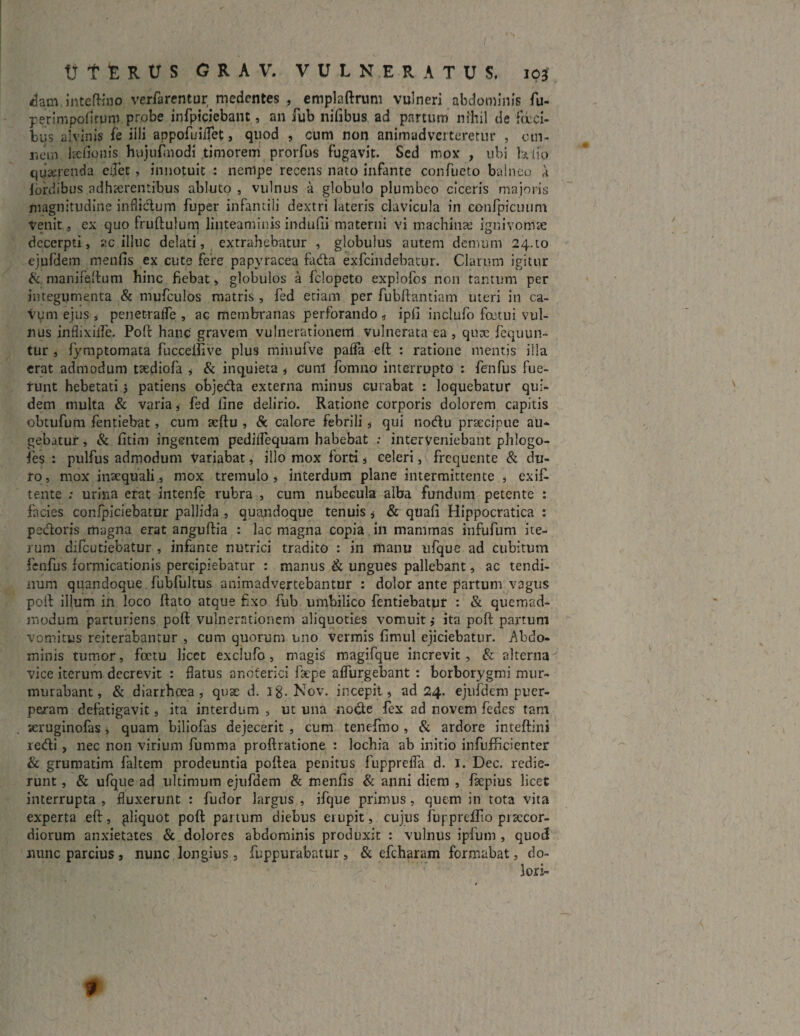 dam inteftino vcrfarentur medcntes , cmplaftrum vulneri abdominis fu- perimpofitpro probe infpiciebant, an fub nifibus ad partum nihil de faci¬ bus alvinis fe iili appofuiflet, quod , cum non animadverteretur , om¬ nem Itefionis hujufmodi timorem prorfus fugavit. Sed mox , ubi )*iio qijserenda e0et, innotuit : nempe recens nato infante confueto balneo a lordibus adhaerentibus abluto , vulnus a globulo plumbeo ciceris majoris magnitudine inflictum fuper infantili dextri lateris clavicula in confpicuum Venit , ex quo fruftulum linteaminis indufti materni vi machina» ignivomse decerpti, ac illuc delati, extrahebatur , globulus autem demum 24-to ejufdem menfis ex cute fere papyracea fada exfcindebatiir. Clarum igitur &. manifeftum hinc fiebat, globulos a felopeto explofos non tantum per integumenta & mufculos matris , fed etiam per fubftantiam uteri in ca- Vym ejus , penetrafle , ac membranas perforando, ipfi inclufo fatui vul¬ nus inflixiife. Poft hanc gravem vulnerationem vulnerata ea , qute fequun- tur , fymptomata fuccelfive plus minufve paflfa eft : ratione mentis illa erat admodum tsediofa , & inquieta , cunl' fomno interrupto : fenfus fue¬ runt hebetati 3 patiens objeda externa minus Gurabat : loquebatur qui¬ dem multa & varia, fed fine delirio. Ratione corporis dolorem capitis obtufum fentiebat, cum acftu , & calore febrili, qui nodu praecipue au¬ gebatur , & fitim ingentem pedilfequam habebat : interveniebant phlogo- fes : pulfus admodum variabat, illo mox forti , celeri, frequente & du¬ ro, mox inaequali, mox tremulo, interdum plane intermittente , exif- tente : urina erat intenfe rubra , cum nubecula alba fundum petente : facies confpiciebatur pallida , quandoque tenuis , & quafi Hippocratica : pedoris magna erat anguftia : lac magna copia in mammas infufum ite¬ rum difeutiebatur , infante nutrici tradito : in manu ufque ad cubitum fenfus formicationis percipiebatur : manus & ungues pallebant, ac tendi¬ num quandoque fubfultus animadvertebantur : dolor ante partum vagus poft illum in loco ftato atque fixo fub umbilico fentiebatur : & quemad¬ modum parturiens poft vulnerationem aliquoties vomuit j ita poft partum vomitus reiterabantur , cum quorum uno vermis fimul ejiciebatur. Abdo¬ minis tumor, foetu licet exclufo, magis magifque increvit, & alterna vice iterum decrevit : flatus andferici fac pe aflurgebant : borborygmi mur¬ murabant, & diarrhoea, quae d. Ig. Nov. incepit, ad 24. ejufdem puer¬ peram defatigavit, ita interdum , ut una node fex ad novem fedes tam seruginofas, quam biliofas dejecerit , cum tenefmo , & ardore inteftini redi, nec non virium fumma proftratione : lochia ab initio infuflficienter & grumatim faltem prodeuntia poftea penitus fupprefla d. 1. Dec. redie¬ runt , & ufque ad ultimum ejufdem & menfis & anni diem , fsepius licet interrupta , fluxerunt : fudor largus , ifque primus, quem in tota vita experta eft, pliquot poft partum diebus erupit, cujus fuppreffio praecor¬ diorum anxietates & dolores abdominis produxit : vulnus ipfum , quod nunc parcius, nunc longius, fuppurabatur, & efcharam formabat, do¬ lori-