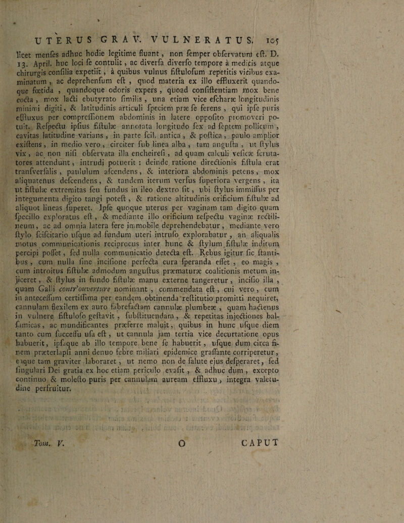 licet menfes adhuc hodie legitime fluant, non femper obfervatum eft. D. 13. April. huc loci fe contulit, ac diverfa diverfo tempore a medicis atque chirurgis confilia expetift, a quibus vulnus fiftulofum repetitis vicibus exa¬ minatum , ac deprehenfum eft , quod materia ex illo effluxerit quando¬ que foetida , quandoque odoris expers , quoad confiftentiam mox bene coda , mox ladi ehutyrato fimilis , una etiam vice efcharac longitudinis minimi digiti, & latitudinis articuli fpeciem prae fe ferens , qui ipfe puris effluxus per comprcflionem abdominis in latere oppofito promoveri po¬ tuit. Refpedu ipfius fiftulae annotata longitudo fex ad feptcm pollicum , cavitas latitudine varians , in parte fcil. antica , & poftica , paulo amplior exiftens, in medio vero, circiter fub linea alba , tam angufta , ut ftylus vix, ac non nifi obfervata illa encheirefi , ad quam calculi veficae fctuta- tores attendunt, intrudi potuerit : deinde ratione diredionis fiftula erat tranfverlalis , paululum afcendens, & interiora abdominis petens, mox aliquatenus defcendens, & tandem iterum verfus fuperiora vergens , ita ut fiftulae extremitas feu fundus in ileo dextro fit, ubi ftylus immifliis per integumenta digito tangi poteft , & ratione altitudinis orificium fiftulae ad aliquot lineas fuperet. Ipfe quoque uterus per vaginam tam digito quam fpecillo exploratus eft , & mediante illo orificium refpedu vaginae redili- neum, ac ad omnia latera fere immobile deprehendebatur, mediante vero ftylo fcifcitario ufque ad fundum uteri intrufo explorabatur , an aliqualis motus communicationis reciprocus inter hunc & ftylum .fiftulae inditum percipi polfet, fed nulla communicatio deteda eft. Rebus igitur fic ftanti- bus , cum nulla fine incjftpne perfeda cura fperanda dfet , eo magis , cum introitus fiftulae admodum anguftus praematurae coalitionis metum in¬ jiceret , & ftylus in fundo fiftulae manu externe tangeretur , incifio illa , quam Galli conty*ouverture nominant , commendata eft , cui vero , cum in antecelfum certiftima per eandem obtinenda reftitutio promitti nequiret, cannulam flexilem ex auro fabrefadam cannulae plumbeae , quam hadenus in vulnere fiftulofo geftavit , fubftituendam , & repetitas injediones bal- famicas, ac mundificantes praeferre maluit, quibus in hunc ufque diem tanto cum fuccelfu ufa eft , ut cannula jam tertia vice decurtatione opus habuerit, ipfaque ab illo tempore bene fe habuerit, ufque dum circa fi¬ nem practerlapfi anni denuo febre miliari epidemice graflante corriperetur, e ique tam graviter laboraret, ut nemo non de falute ejus defperaret, fed lingulari Dei gratia ex hoc etiam periculo evafit , & adhuc dum , excepto continuo & molefto puris per cannulam auream effiuxu , integra valetu¬ dine perfruitur. Tum. V. O CAPUT / / t