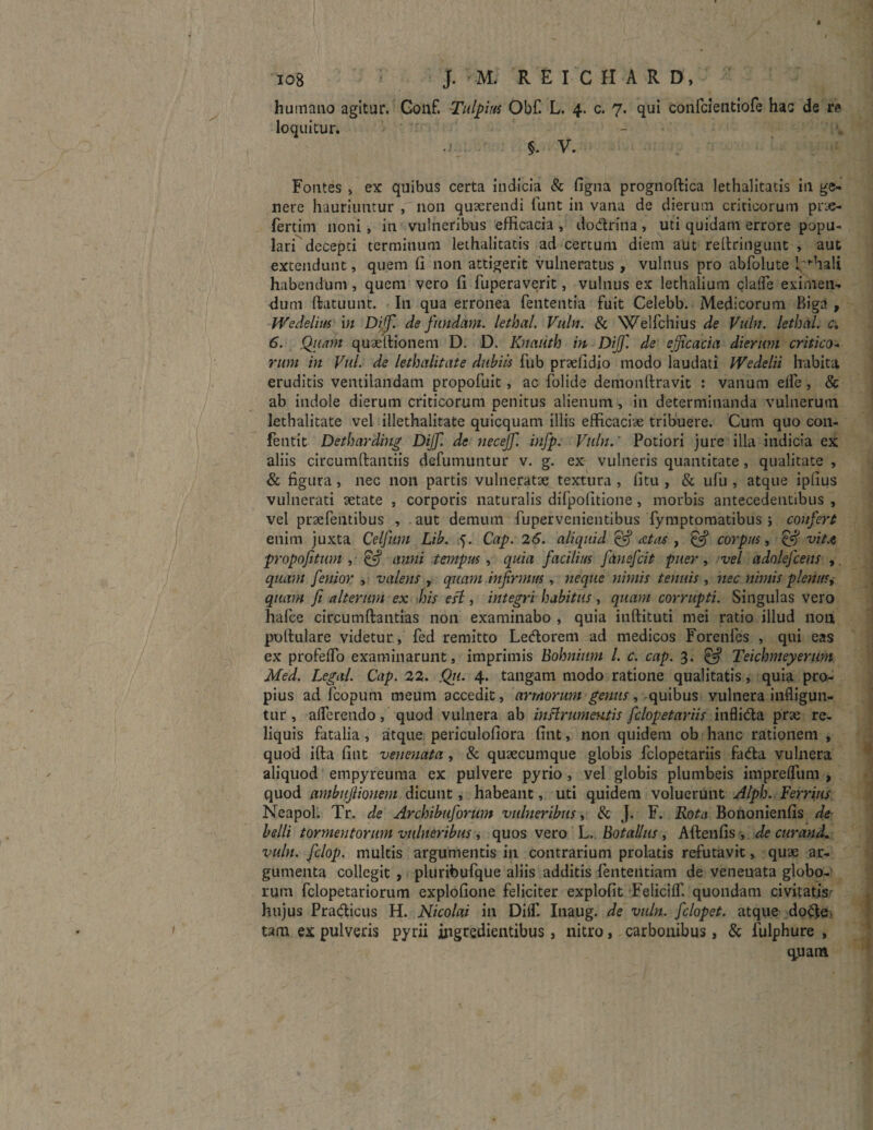 t V ^ ’ / ■ 1 iog : J. M. REICHARD, humano agitur. Gonf. Tulpius Obf. L. 4. c. 7. qui confcientiofe hac de re loquitur. §. V. Fontes , ex quibus certa indicia & figna prognoftica lethalitatis in ge¬ nere hauriuntur , 11011 quaerendi funt in vana de dierum criticorum prae- fertim noni , in vulneribus efficacia , dodrina, uti quidam errore popu¬ lari decepti terminum lethalitatis ad certum diem aut rellringunt , aut extendunt, quem fi non attigerit vulneratus , vulnus pro abfolute 1'ffiali habendum , quem vero fi fuperaverit, vulnus ex lethalium clade eximen¬ dum ftatuunt. I11 qua erronea fententia fuit Celebb. Medicorum P>iga, Wedelius in Dijf. defundam, lethal. Vulti. & Welfchius de Vuln. lethciL c. 6. Quam quaellionem D. D. Knaiith in Dijf. de efficacia dierum critico- ntm iit Vul. de lethalitate dubiis fub praefidio modo laudati Wedelii habita eruditis ventilandam propofuit, ac folide demonfiravit : vanum elfe, & ab indole dierum criticorum penitus alienum, in determinanda vulnerum lethalitate vel illethalitate quicquam illis efficaciae tribuere. Cum quo con- fentit Detharding Dijf. de necejf infp. Vuln.' Potiori jure illa indicia ex aliis circumdandis defumuntur v. g. ex vulneris quantitate, qualitate , & figura , nec non partis vulneratae textura , fitu , & ufiu , atque ipfius vulnerati aetate , corporis naturalis difpofitione, morbis antecedentibus , vel praefentibus , aut demum fupervenientibus fymptomatibus j confert enim juxta Celfum Lib. 5. Cap. 26. aliquid edas , corpus, & vita propofttum & anni tempus, quia facilius fanefcit puer, vel adolefcens ,. quam fenior > valens , qmm infirmus , neque nimis tenuis , nec nimis plenus, quam fi alterum ex bis esi, integri habitus, quam corrupti. Singulas vero hafce circumdandas non examinabo , quia inftituti mei ratio illud non pullulare videtur , fed remitto Ledorem ad medicos Forenfes , qui eas ex profeffo examinarunt, imprimis Bohnium l. c. cap. 3. & Teicbmeyerum Med. Legal. Cap. 22. Q11. 4. tangam modo ratione qualitatis, quia pro¬ pius ad fcopum meum accedit, armorum genus, -quibus vulnera infligun¬ tur , afferendo, quod vulnera ab inftrumentis fclopetariis infli&a prae re¬ liquis fatalia, atque periculofiora fint, non quidem ob hanc rationem, quod ifta fint venenata , & quaecumque globis fclopetariis fa<da vulnera aliquod empyreuma ex pulvere pyrio , vel globis plumbeis impreffum , quod ambujlionem dicunt, habeant, uti quidem voluerunt Alph. Ferrius Neapol. Tr. de Archibuforum vulneribus, & J. F. Rota Bononienfis de belli tormentorum vulneribus , quos vero L. Bo talius , Aftenfis , de cur and. vuln. fclop. multis argumentis in contrarium prolatis refutavit, quae ar¬ gumenta collegit , pluribufque aliis additis fententiam de venenata globo¬ rum fclopetariorum explofione feliciter explofit Feliciff. quondam civitatis hujus Pracdicus H. Nicolai in Diff. Inaug. de vuln. fclopet. atque docfe tam ex pulveris pyrii ingredientibus , nitro, carbonibus, & fulphure , quam