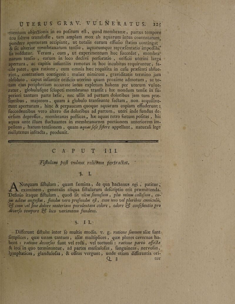 »mentum objedionis in eo politum eft, quod membranae, partus tempore acu faltem transfoflk , tam amplam mox ab aquarum intus contentarum, pondere aperturam accipiant, ut totalis earum effufio ftatitn contingat & fic ulterior membranarum tendo , aquarumque reprxfentatio'impolfibf Jis reddatur. Verum , cum , ut experimentum hoc fuccedat , membra¬ narum tenfio , earum in loco declivi perforatio , orificii uterini larga apertura, ac capitis infantilis remotus in hoc incubitus requirantur, fa¬ cile patet, qua ratione, cum omnia haec requifita in cafu prxfenti abfue¬ rint, contrarium contigerit: mulier nimirum,, graviditatis termino jam abfoluto , caput infantile orificio uterino quam proxime admotum , ac to¬ tam ejus peripheriam accurate intus expletam habens per uterum vulne¬ ratur , globulufque fclopeti membranas tranfit; hae nondum tende in fu- periori tantum parte lxfx, nec ullis ad partum doloribus jam tum pra¬ tentibus , majorem, quam a globulo tranfeunte fadam, non acquifive- runt aperturam , hinc & perpaucam quoque aquarum copiam effuderunt: fuccedentibus vero altero die doloribus ad partum, uteri inde fundus de- orfufn deprelfus, membranas pofticas, hx aquas retro foetum politas , hic aquas ante illum fluduantes in membranarnm portionem anteriorem im¬ pellens , harum tenfionem , quam aquas fefe JiJiere appellant, naturali lege nullatenus infrada, produxit. C A P U T I I I. ' - -■■••• i V ' Fijiulam poft vulnus relictam pertrahat. ' §. L ANtequam fiftulam ,' quam fxmina, de qua hadenus egi , patitur^ examinem, generalis aliqua fiftularum defcriptio erit pramittenda. Definio itaque fiftulam, quod fit ulcus finuofum, plus minus callofum, cu¬ jus aditus angufius, fundus vero profundus efi, cum uno vel pluribus cuniculis, ■efij cum vel fine dolore materiam purulentam colore , odore efij confifientia pro diverfo tempore & loco variantem fundens. ' §. I I. Differunt fiftulx inter fe multis modis, v. g., ratione finuum alix funt\ fimplices, qux unam tantum , alix multiplices, qux plures cavernas ha¬ bent : ratione decurfus funt vel redi, vel tortuofi : ratione partis ajfetfa & loci in quo terminantur, ad partes mufculofas , fanguineas, nervofas, lymphaticas , glandulofas, & ofleas vergunt, unde etiam differentia ori-