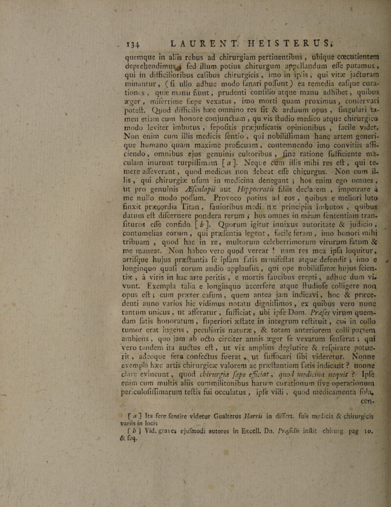 quemque in aliis rebus ad chirurgiam pertinentibus, ubique coecutientem deprehendimus^ fed illum potius chirurgum appellandum effe putamus, qui in difficilioribus cafibus chirurgicis , imo in ip/is , qui vitae jaduram minantur , (fi ullo adhuc modo lanari poliunt) ea remedia eafque cura¬ tiones , qux manu fiunt, prudenti confilio atque manu adhibet, quibus arger , milcrrime fxpe vexatus, imo morti quam proximus, cotiiervari poteft. Quod difficilis hxc omnino res fit & arduum opus , fingulari ta¬ men etiam cum honore conjunctum , qu vis Itudio medico atque chirurgico modo leviter imbutus , fepofitis praejudicatis opinionibus , facile videt. Non enim cum illis medicis fentio , qui nobiliflimam hanc artem generi¬ que humano quam maxime proficuam, contemnendo imo convitiis affi¬ ciendo, omnibus ejus genuinis cultoribus, fine ratione fufficiente ma¬ culam inurunt turpiffimani [a]. Neque cum illis mihi res e(t, qui te¬ mere aifeverant, quod medicus non debeat clfe chirurgus. Non cum il¬ lis , qui chirurgix ufum in medicina denegant ; hos enim ego omnes , ut pro genuinis JEfculapii aut Hippocratis filiis declarem , impetrare a me nullo modo polium. Provoco potius ad eos , quibus e meliori luto finxit praecordia Titan , fanioribus medi, nx principiis imbutos , quibus datum ell difeernere pondera rerum ; hos omnes in meam fententiam tran- fituros clfe confido [ b ]. Quorum igitur innixus autoritate & judicio , contumelias eorum , qui prsefentia legent, facile feram , imo honori mihi tribuam » quod hac in re, multorum celeberrimorum virorum fatum Sc me maneat. Non habeo vero qupd verear ! nam res mea ipfa loquitur, arrifque hujus prasftantia fe ipfam fatis mmifeltat atque defendit j imo e - longinquo quafi eorum audio applaufus , qui ope nobiliffimx hujus fcien- the , a viris in hac arte peritis , e mortis faucibus erepti, adhuc dum vi¬ vunt. Exempla talia e longinquo accerfere atque Ifudiofe colligere non opus efi: j cum praeter cafum, quem antea jam indicavi, hoc & praece¬ denti anno varios hic vidimus notatu digniffimos, ex quibus vero nunc tantum unicus s ut afferatur, fufficiat, ubi ipfe Dom. Prafes virum quem¬ dam fatis honoratum, fuperiori aeftate in integrum reftituit, cui in collo tumor erat ingens , peculiaris naturae, & totam anteriorem colli partem ambiens, quo jam ab odo circiter annis aeger fe vexatum fenlerat; qui vero tandem ita auctus eft, ut vix amplius deglutire & refpirare potue¬ rit , adeoque fera confectus fuerat ut fuifocari fibi videretur. Nonne exempla haec artis chirurgicae valorem ac pracftantiam fitis indicant ? nonne clare evincunt, quod chirurgia Jkpe efficiat, quod medicina nequit < Ipfe enim cum multis aliis commilitonibus harum curationum (ive operationum periculofifiimarum teffis fui occulatus, ipfe vidi , quod medicamenta fbla, cen- r a ] Tta fere fentire videtur Gualterus Harris in differt, fuis medicis & chirurgicis variis in locis T b j Vid. graves ejufmodi autores in Excell. Dn. Vraftdk inllit chiiurg. pag io. & feq. I