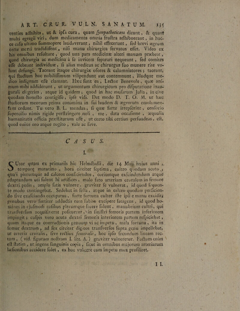 tfettties adhibita , ut & ipfii cura , quam Jympatheticam dicunt, & quant multi egregii viri, dum medicamenta omnia fruftra adhibuerant, in hoe¬ ce cafu ultimo fummopere laudaverant, nihil effecerunt, fed brevi aegrum cefte merci tradidiflent^ nifi manu chirurgica fervatus cflet. Video ex his omnibus refultare , quod una pars niedicinsc alteri manum praebeat, quod chirurgia ac medicina a Te invicem feparari nequeant , fed comites effe debeant individuae, fi alias medicus ac chirurgus fuo munere rite vo¬ lunt defungi. Taceant itaque chirurgiae ofores & calumniatores; taceant* qui (ludium hoc nobiliflimum vilipendunt aut contemnunt, illudque me¬ dico indignum efle clamant. Htcc funt ea , Ledor Benevole , quae ani¬ mum mihi addiderunt * ut argumentum chirurgicum prodifputationeina.il- gurali elegerim , atque id quidem* quod in hac mufarum Julia, in cive quodam honelto contigifle, ipfe vidi. Det modo D. T. O. AI. ut haec (ludiorum meorum prima conamina in fui laudem & aegrorum emolumen¬ tum cedant. Tu vero B. L. mendas, fi quae forte irrepferint, cenforio fupercilio nimis rigide perftringere noli , me , data occafione , aequalia humanitatis officia praefliturum eife , ut certo tibi certius perfuadeas, elt, quod enixe oro atque rogito , vale ac five. ?--------*-—- CASUS\ I. / SUtor qitdni Cx primariis hic Helmftadii, die 14 Maii hujus anni ,, tempore matutino , hora circiter feptima, cultro quodam acuto x* qua!i plerumque ad calceos conficiendos , coriumque exfcindcttdum atque adaptandum uti folent hi artifices, malo fato arteriam cruralem in femore dextri pedis, amplo fatis vulnere, graviter fe vulnerat, id quod leq nen¬ te modo contingebat. Sedebat in fella , atque in calceo quodam perficien¬ do five exafeiando occupatus , forte fortuna culter ifte ipfi e manu excidit; genubus vero-fortiter addudis eum fubieo excipere fa-tagens , id quod ho¬ mines in cjufmodi cafihus plerumque facere folent, manubrium cultri, qui trunfverfam acquifiverat poficuranl,vin finifiri femoris partem inferiorem impingit ; cufpis vero acuta dextri femoris interiorem partem refpiciebat, quam itaque ea contradiotiis genuum vi ac impetu , mala fortuna, ita in femur dextrum , ad fex circiter digitos tranfverfos fupra genu impellebat, ut arteria cruralis, five redius femoralis, hoc ipfo fecundum lineam rec¬ tam , ( vid. figuram rtoftram I. liet. A.) graviter vulneretur. Fadum enim elt ftatim , ut ingens (anguinis copia , ficut in omnibus majorum arteriarum lidionibus accidere folet, ex hoc vulnere cum impetu mox profiliret.