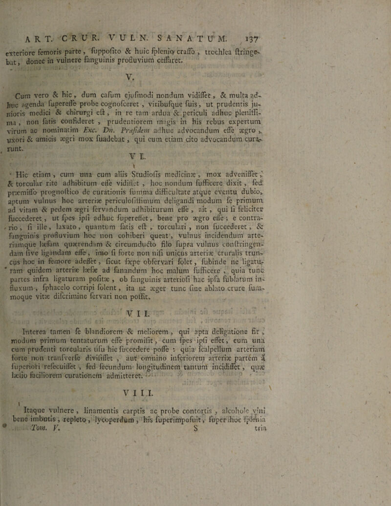 exteriore femoris parte, fuppofito & huic fplenicy craflb , trochlea ftringe- bat, donec in vulnere fanguinis profluvium ccflaret. V. Cum vero & hic, dum cafum ejufmodi nondum vidiflet , & multa ad¬ huc agenda fuperelfe probe cognofceret , viribufque fuis, ut prudentis ju¬ nioris medici & chirurgi eft , in re tam ardua & periculi adhuc plenilfi- ma , non fatis confideret , prudentiorem magis in his rebus expertum virum ac nominatim Exc. E)n. Pr&fidem adhuc advocandum e fle aegro s, uxori & amicis aegri mox fuadebat, qui eum etiam cito advocandum cura¬ runt. V I. • Hic etiam , cum una cum aliis Studiofis medicinae, mox adVeniflet & torcular rite adhibitum efle vidilfet , hoc nondum fufficere dixit , fed' pnemiflo prognoftico de curationis furnma difficultate atque eventu dubio, aptum vulnus hoc arteriae periculofilimum deligandi modum fe primum ad vitam & pedem aegri fervandum adhibiturum efle , ait , qui fi feliciter fuccederet, ut fpes ipli adhuc fupereflet, bene pro aegro efle 5 e contra- , rio , fi ille, laxato, quantum fatis eft , torculari , non fuccederet, 8c. fanguinis profluvium hoc non cohiberi queat, vulnus incidendum arte¬ riamque laefam quaerendam & circumducito filo fupra vulnus conftringen- dam five ligandam efle , imo fi forte non nifi unicus arteriae cruralis trun¬ cus hoc in femore adeflet, ficut fepe obfervari folet, fubinde ne ligatUr * ram quidem arteriae laefae ad fanandum hoc malum fufficere , quia tunc partes infra ligaturam politae , ob fanguinis arteriofi hac ipfa fublatum in¬ fluxum-, fphacelo corripi folent, ita ut aeger tunc fine ablato crure fu ul¬ moque vitae diferimine fervari non polfit. T ' ' ! ' r - V I L : Interea tamen fe blandiorem & meliorem , qui apta detigatione fit modum primum tentaturum efle promifit, cum fpes ipfi eflet, eum una cum prudenti torcularis ufu hic fuccedere pofle : quia fcalpellum arteriam forte n-on tranfverfe divififlet , aut omnino inferiorem arteriae partem a fuperiori refecuilfet , fed fecundum longitudinem tantum incidiflet, quae bello faciliorem curationem admitteret. • VIII. 9 \ Itaque vulnere , linamentis carptis ac probe contortis alcoholc vini bene imbutis , repleto , lycoperdum , his fuperimpofuit, fuperdioe fpfenia Tora. V. S tria