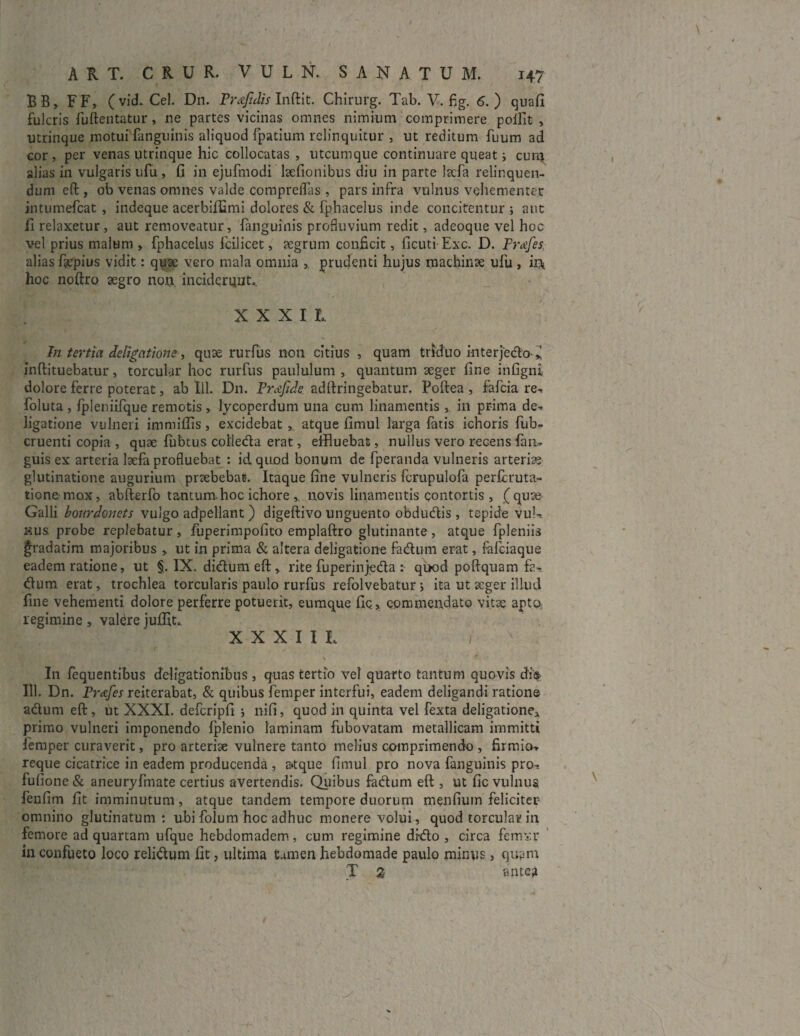 BB, FF, (vid. Cei. D11. Prxjjdis Inftit. Chirurg. Tab. V. fig. 6. ) quafi fulcris fuftentatur, ne partes vicinas omnes nimium comprimere poifit , utrinque motui fanguinis aliquod fpatium relinquitur , ut reditum fuum ad cor , per venas utrinque hic collocatas , utcumque continuare queat i cum. alias in vulgaris ufu , fi in ejufmodi kefionibus diu in parte lacfa relinquen¬ dum eft, ob venas omnes valde compreflas , pars infra vulnus vehementer intumefcat , indeque acerbiffimi dolores & fphacelus inde concitentur ; aut fi relaxetur, aut removeatur, fanguinis profluvium redit, adeoqtie vel hoc vel prius malum , fphacelus fcilicet, aegrum conficit, ficuti Exc. D. Proifes alias f?epius vidit: quae vero mala omnia , prudenti hujus machinae ufu , in* hoc noftro aegro nou inciderant,, XXXII, In tertia delibatione, quae rurfus non citius , quam triduo interjecto * inftituebatur, torcular hoc rurfus paululum , quantum aeger fine infigni dolore ferre poterat, ab lll. Dn. Frafide adftringebatur. Poftea , fafcia re^ foluta , Ipleniifque remotis , lycoperdum una cum linamentis , in prima de^ ligatione vulneri immiffis , excidebat , atque fimul larga latis ichoris fub- cruenti copia , quae liibtus colleda erat, effluebat, nullus vero recens fan* guis ex arteria laefa profluebat : id quod bonum de fperanda vulneris arteriae glutinatione augurium praebebat. Itaque fine vulneris fcrupulofa perftruta- tione mox, abfterfo tantum.hoc ichore , novis linamentis contortis , (quae Galli bourdonets vulgo adpellant ) digeftivo unguento obdudis , tepide vul¬ nus probe replebatur, fuperimpofico emplaftro glutinante, atque fpleniis gradatim majoribus , ut in prima & altera deligatione fadum erat, fafciaque eadem ratione, ut §. IX. didumeft, rite fuperinjeda : quod poftquam fa¬ dum erat, trochlea torcularis paulo rurfus refolvebatur j ita ut aeger illud fine vehementi dolore perferre potuerit, eumque fic, commendato vitae apto regimine, valerejufllt., XXXIII. I s 4 In lequentibus deligationibus , quas tertio vel quarto tantum quovis di$ 111. Dn. Prafes reiterabat, & quibus femper interfui, eadem deligandi ratione adum eft, ut XXXI. defcripfi ; nifi, quod in quinta vel fexta deligatione^ primo vulneri imponendo fplenio laminam fubovatam metallicam immitti femper curaverit, pro arteriae vulnere tanto melius comprimendo , firmio-* reque cicatrice in eadem producenda , a»tque fimul pro nova fanguinis pro^ fullone & aneuryfmate certius avertendis. Quibus fadum eft , ut fic vulnus fenfim fit imminutum, atque tandem tempore duorum menfium feliciter omnino glutinatum: ubi folum hoc adhuc monere volui, quod torcular in femore ad quartam ufque hebdomadem , cum regimine dido , circa fcmxr in confueto loco relidum fit, ultima tamen hebdomade paulo minus, quam T z ante?