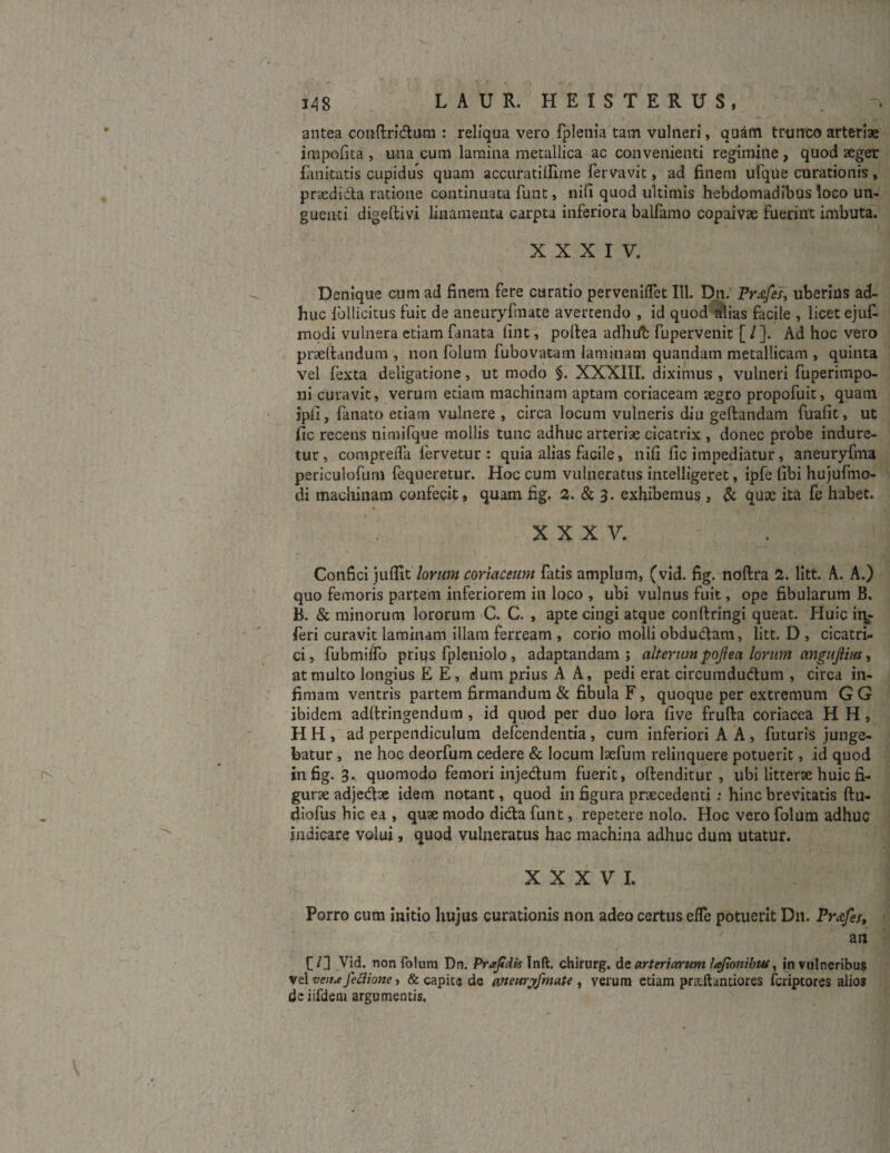 antea conftri&um : reliqua vero fplenia tam vulneri, quam trunco arteriae impolita , una cum lamina metallica ac convenienti regimine, quod aeger fanteatis cupidus quam accuratillime fervavit, ad finem ufqile curationis, pracdidta ratione continuata funt, nili quod ultimis hebdomadibus loco un¬ guenti digeltivi linamenta carpta inferiora balfamo copaivae fuerint imbuta. XXXIV. Denique cum ad finem fere curatio pervenilTet 111. Dn. Fr.vfes, uberius ad¬ huc loliicitus fuit de aneuryfmate avertendo , id quod alias facile , licet eju£ modi vulnera etiam fanata fint, poltea adluib fupervenit [ /]. Ad hoc vero praedandum , non folum fubovatam laminam quandam metallicam , quinta vel fexta deligatione, ut modo §. XXXIII. diximus , vulneri fuperimpo- ni curavit, verum edam machinam aptam coriaceam aegro propofuit, quam jpii, fanato etiam vulnere , circa locum vulneris diu gedandam fuafit, ut fic recens nimifque mollis tunc adhuc arteriae cicatrix , donec probe indure¬ tur, comprelfa fervetur : quia alias facile, nili fic impediatur, aneuryfma periculofurn fequeretur. Hoc cum vulneratus intelligeret, ipfe fibi hujufmo- di machinam confecit, quam fig. 2. & 3. exhibemus, & quae ita fe habet. XXXV. Confici jullit lorum coriaceum fatis amplum, (vid. fig. noftra 2. litt. A. A.) quo femoris partem inferiorem in loco , ubi vulnus fuit, ope fibularum B. B. & minorum lororum C. C. , apte cingi atque condringi queat. Huic inj- feri curavit laminam illam ferream , corio molli obdudlam, litt. D , cicatri¬ ci, fubmilfo prius fpleniolo , adaptandam; alterum pojlea lorum angujlim, at multo longius E E, dum prius A A, pedi erat circumdutdum , circa in¬ fimam ventris partem firmandum & fibula F, quoque per extremum G G ibidem adltringendum, id quod per duo lora live fruda coriacea H H , H H , ad perpendiculum defeendentia, cum inferiori A A , futuris junge¬ batur , ne hoc deorfum cedere & locum laefum relinquere potuerit, id quod in fig. 3. quomodo femori injedum fuerit, odenditur , ubi litterae huic fi¬ gurae adjedde idem notant, quod in figura praecedenti : hinc brevitatis ftu- diofus hic ea , quae modo dicta funt, repetere nolo. Hoc vero folum adhuc indicare volui, quod vulneratus hac machina adhuc dum utatur. XXXVI. Porro cum initio hujus curationis non adeo certus efle potuerit D11. Frafes, an f /] Vid. non folum Dn. Prodis Inft. chirurg. de arteriarum lajlonibui, in vulneribus vel venu; Jeflione, & capite de aneuryfmate , verum etiam prallantiores feriptores alios de iifdem argumentis.