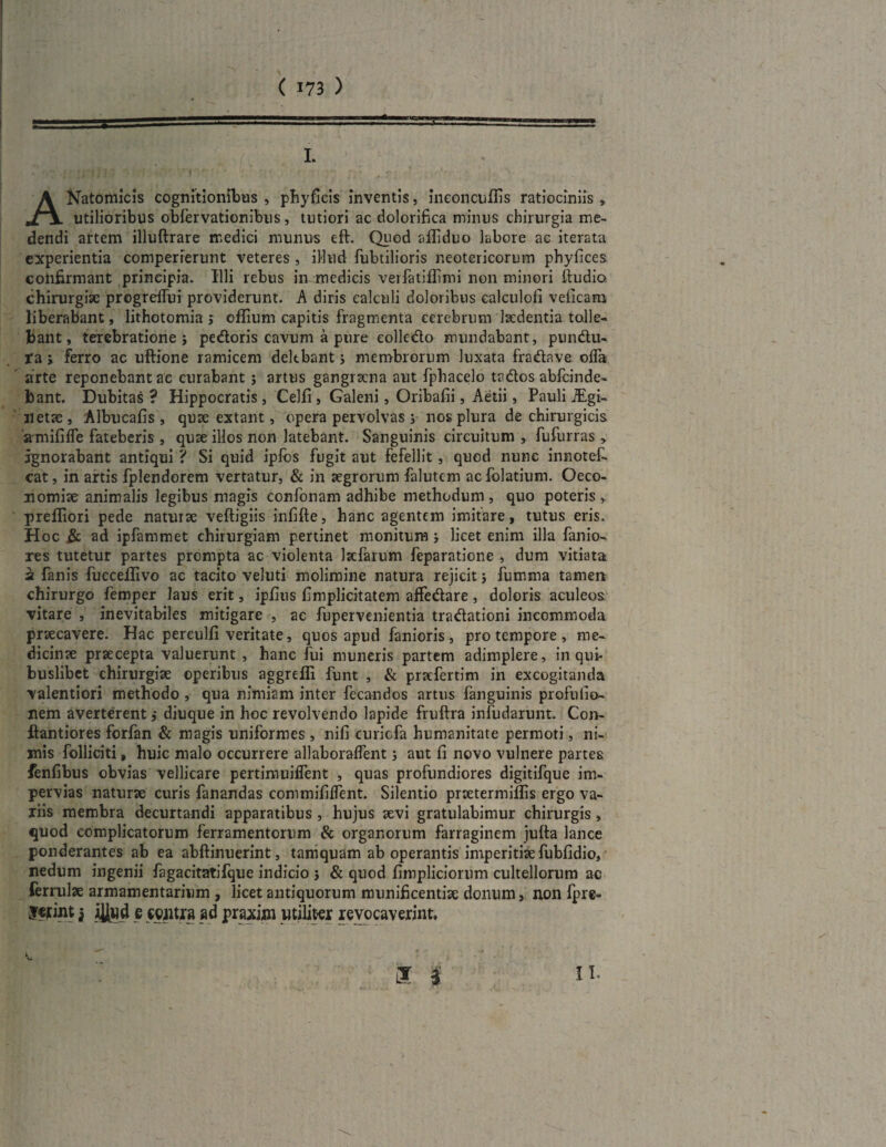 ANatomicis cognitionibus , phyficis inventis, ineonciiflis ratiociniis » utilioribus obfervationibus, tutiori ac dolorifica minus chirurgia me¬ dendi artem illuftrare medici munus eft. Quod affiduo labore ac iterata experientia comperierunt veteres, illud fubtilioris neotericorum phyfices confirmant principia. Illi rebus in medicis verfatiflimi non minori ftudio. chirurgiae progreffui providerunt. A diris calculi doloribus calculofi veficaro liberabant, lithotomia j oflium capitis fragmenta cerebrum laedentia tolle¬ bant, terebratione} pedoris cavum a pure eolledo mundabant, pundu- ta} ferro ae uftione ramicem delebant} membrorum luxata fradave ofla arte reponebant ae curabant} artus gangraena aut fphacelo tados abfeinde- bant. Dubitas? Hippocratis, Celfi, Galeni, Oribafii, Aetii, Pauli iEgi- netae, Albucafis , quae extant, opera pervolvas} nos plura de chirurgicis amififle fateberis , quae illos non latebant. Sanguinis circuitum , fufurras, Ignorabant antiqui ? Si quid ipfos fugit aut fefellit , quod nunc innotef- cat, in artis fplendorem vertatur, & in aegrorum falutem aefolatium. Oeco¬ nomiae animalis legibus magis confonam adhibe methodum , quo poteris» prefliori pede naturae veftigiis infifte, hanc agentem imitare, tutus eris. H oc & ad ipfammet chirurgiam pertinet monitum } licet enim illa fanio- res tutetur partes prompta ac violenta lacfarum feparatione , dum vitiata a fanis fucceflivo ac tacito veluti molimine natura rejicit} fumma tamen chirurgo femper laus erit, iplius fimplicitatem affedare , doloris aculeos vitare , inevitabiles mitigare , ae fupervenientia tradationi incommoda praecavere. Hac pereulfi veritate, quos apud fanioris, pro tempore , me¬ dicinae praecepta valuerunt , hanc fui muneris partem adimplere, in qui¬ buslibet chirurgiae operibus aggrefli funt , & praefertim in excogitanda valentiori methodo , qua nimiam inter fecandos artus fanguinis profuiio- nem averterent ,• diuque in hoc revolvendo lapide fruftra infudarunt. Con- ftantiores forfan & magis uniformes, nifi curicfa humanitate permoti, ni¬ mis folliciti, huic malo occurrere allaboralfent} aut fi novo vulnere partes fenfibus obvias vellicare pertimuiflent , quas profundiores digitifque im¬ pervias naturae curis fanandas commifilfent. Silentio praetermiflis ergo va- liis membra decurtandi apparatibus , hujus aevi gratulabimur chirurgis, quod complicatorum ferramentorum & organorum farraginem julta lance ponderantes ab ea ahftinuerint, tamquam ab operantis imperitiae fubfidio, nedum ingenii fagacitatifque indicio } & quod fimpliciorum cultellorum ac ferrulae armamentarium , licet antiquorum munificentiae donum, non fpre= jcfint j jJlud e contra ad praxiw utiliter revocaverint.