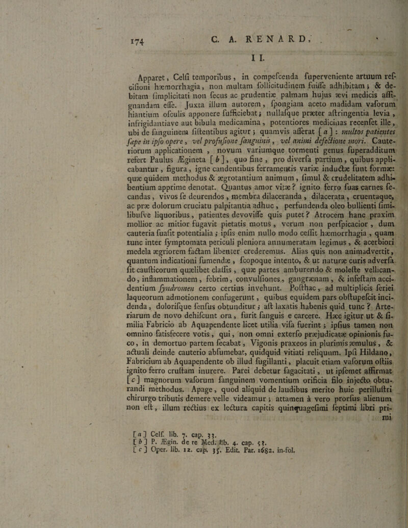 i i. Apparet, Celfi temporibus, iti compefcenda fuperveniente artuum ref- cifioni haemorrhagia, non multam follicitudinem fuiffe adhibitam j & de¬ bitam fimplicitati non fecus ac prudentiae palmam hujus aevi medicis affi- gnandam effe. Juxta illum autorem, fpongiam aceto madidam vaforum hiantium ofculis apponere fufficiebat» nullafque praeter aftringentia levia, infrigidantiave aut bibula medicamina , potentiores medicinas recenfet ille , ubi de fanguinem fidentibus agitur j quamvis afferat [ a ] : multos ■patientes Jkpe in ipfo opere , vel profufione [anguinis, vel animi defeEtione mori. Caute¬ riorum applicationem , novum variumque tormenti genus fuperadditum refert Paulus AEgineta [ b ], quo fine , pro diverfa partium , quibus appli¬ cabantur , figura, igne candentibus ferramentis variae indudae funt formae: quae quidem methodus & aegrotantium animum , fimul & crudelitatem adhi¬ bentium apprime denotat. Quantus amor vitae ? ignito ferro fuas carnes fe- candas, vivos fe deurendos , membra dilaceranda , dilacerata, cruentaque, ac prae dolorum cruciatu palpitantia adhuc , perfundenda oleo bullienti fimi- libufve liquoribus, patientes devoviffe quis putet ? Atrocem hanc praxim mollior ac mitior fugavit pietatis motus , verum non perfpicacior , dum cauteria fuafit potentialia ; ipfis enim nullo modo ceffit haemorrhagia , quam tunc inter fymptomata periculi pleniora annumeratam legimus , & acerbiori medela aegriorem fadam libenter crederemus. Alias quis non animadvertit, quantum indicationi fu mendae , fcopoque intento, & ut naturae curis adverfa fit cau{ficorum quaelibet claffis , quae partes amburendo & molefle vellican¬ do, inflammationem , febrim, convulfiones., gangraenam, & infertam acci¬ dentium fyndromen certo certius invehunt. Pofthac, ad multiplicis feriei laqueorum admotionem confugerunt, quibus equidem pars obftupefcit inci¬ denda , dolorifque fenfus obtunditur ,• aft laxatis habenis quid tunc ? Arte¬ riarum de novo dehifcunt ora , furit fanguis e carcere. Haec igitur ut & fi- milia Fabricio ab Aquapendente licet utilia vifa fuerint; ipfius tamen non omnino fatisfecere votis , qui, non omni exterfo praejudicatae opinionis fu¬ co , in demortuo partem fecabat, Vigonis praxeos in plurimis aemulus , & aduali deinde cauterio abfumebat, quidquid vitiati reliquum. Ipfi Hildano, Fabricium ab Aquapendente ob illud fugillanti, placuit etiam vaforum oftiis ignito ferro cratiam inurere. Parei debetur fagacitati, ut ipfemet affirmat [c] magnorum vaforum fanguinem vomentium orificia filo injedo obtu¬ randi methodus. Apage, quod aliquid de laudibus merito huic perilluftri chirurgo tributis demere velle videamur ; attamen a vero prorfus alienum non eft, illum redius ex ledura capitis quinquagefimi feptimi libri pri- 'mi [nfl Celf. lib. 7. cap. L’ & ] P. iEgin. de re Med. llb. 4. cap. L' c J Oper. lib. 12. cap. jj. Edit. Par. 1682. in-fol.