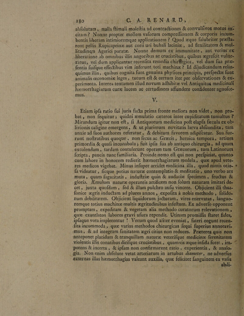 abfolutam , nulla ftimuli moleftia ad contradiones & convulfivos motus ex:- cicam ? Nonne propter mollem vaforum compreflionem & corporis incum¬ bentis liberam intimioremque applicationem ? Quod aeque falubriter praeda¬ rent pellis Rupicaprinae aut corii uri bubali laciniae , ad flexilitatem & mol¬ litudinem Agarici paratae. Nonne demum ex immunitate, aut veritis'ex liberatione ab omnibus illis angoribus ac cruciatibus, quibus aegrefcit vulne¬ ratus, vel dum applicantur recenfita remedia chirtrgica, vel dum fua prae- fentia fuifque effedibus vim inferunt toti machinae ? Id dijudicandum relin¬ quimus illis, quibus cognita funt genuina phyfices principia, perfpedae fuut animalis oeconomiae leges , tutum eft & certum iter per obfervationes & ex¬ perimenta. Interea tentamen illud novum adhibitae vel Antiquitus medicinali haemorrhagiarum curae lucem ac certudinem affundere confidenter agnoice- mus. V. Etiam ipfa ratio fui juris fada prima fronte meliora non videt, non pro¬ bat, non fequitur, quidni aemulatio caeteros inter cupiditatum tumultus ? Mirandum igitur non eft, fi Antiquorum medicina poft elapfa faecula ex ob¬ livionis caligine emergens , & ut plurimum novitatis larva abfcondita , tam anxie ad fuos authores referatur, & debitum favorem adipifcatur. Sua fue¬ runt noftratibus quoque , non fecus ac Graecis, heroica tempora, artium primordia & quafi incunabula ; fuit ipfis fua ab antiquo chirurgia , ad quam excolendam, tardam contulerunt operam tum Graecorum, tum Latinorum fcripta, paucis tunc familiaria. Proinde nemo eft qui non perfpiciat, quanto cum labore in honorem redierit haemorrhagiarum medela, quae apud vete¬ res medicos vigebat. Minus infuper arridet medicina illa, quod nimis otio- fa videatur , ficque potius naturae contemplatio & meditatio , uno verbo ars muta , quam fagacitatis , induftriae quin & audaciae fpecimen , frudus & gloria. jEmulum naturae operantis artificem non folum naturam imitari de¬ cet , juxta quofdam , fed & illam pulchro aufu vincere. Objicient illi th&a- fonice aegris indudam ad plures annos , expolita a nobis methodo , folido- rum debilitatem. Objicient liquidorum jaduram, vires enervatas , languo¬ remque totius machinae multis aegritudinibus infeftum. Ex adverfo opponent promptam, expeditam & vegetam alia methodo curatorum relevationem , quae exantlatos labores gravi ufura rependit. Utinam promifiis ftaret fides, ipfaque vota implerentur ! Verum quod aliter eveniat, fateri cogunt recen¬ fita incommoda , quae varias methodos chirurgicas fequi fuperius annotavi¬ mus , & ad integram fanitatem aegri citius non reduces. Praeterea quis non anteponet placidam & tranquillam naturae veterifque medicinae ferenitatem violentis illis conatibus dirifque cruciatibus , quamvis aeque infida foret , im¬ potens & incerta , & ipfam non confirmarent ratio , experientia , & analo¬ gia. Non enim abfolute vetat arteriarum in artubus diameter, ne adverfus externas illas haemorrhagias valeant auxilia, quae feliciter fanguinem ex vafis abdi-