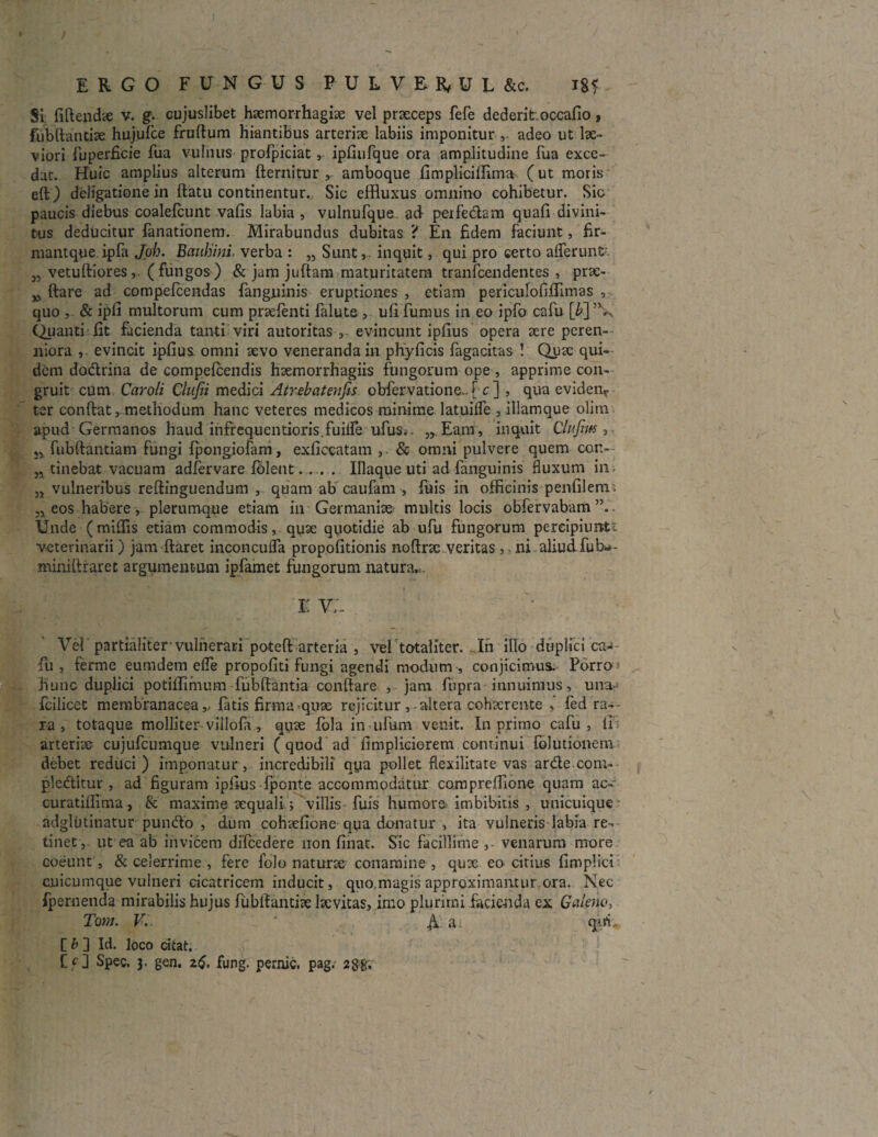 ERGO FUNGUS PULVER/UL&c. igf Si; fifiendae v. g. cujuslibet haemorrhagia vel praeceps fefe dederihoccafio, fubftantiae hujufce fruftum hiantibus arteriae labiis imponitur v adeo ut lae¬ viori fuperficie fua vulnus profpiciat, ipfiufque ora amplitudine fua exce¬ dat. Huic amplius alterum fternitur , amboque fimpliciffima (ut moris cft) deligatione in ftatu continentur. Sic effluxus omnino cohibetur. Sio paucis diebus coalefcunt vafis labia , vulnufque. ad perfedam quali divini¬ tus deducitur fanationem. Mirabundus dubitas ? En fidem faciunt, fir- niantque ipfa Joh. Bauhini. verba : „ Sunt,, inquit, qui pro certo afferunt 3, vetuftiores, (fungos) & jam juftarn maturitatem tranfcendentes , pne- w ftare ad compefcendas fanguinis eruptiones , etiam pericufoliffimas , quo , & ipli multorum cum prxlenti falute, uli fumus in eo ipfo cafu [b] (Quanti fit facienda tanti viri autoritas , evincunt ipfius opera aere perem¬ niora , evincit ipfius omni aevo venerandam phyficis fagacitas ! Quae qui¬ dem dodrina de compelcendis haemorrhagiis fungorum ope, apprime con¬ gruit cum Caroli Cliifii medici Airebatenfis obfervatione*. [ c ] , qua evidenr ter confiat, methodum hanc veteres medicos minime latuiffe , illamque olim apud Germanos haud infrequentioris.fuiffe ufus.- „ Eam, inquit Clufm , }5 fubftantiam fungi fpongiofam, exficcatam & omni pulvere quem cor.» n tinebat vacuam adlervare Iblent. . . . Illaque uti ad fanguinis fluxum in jj vulneribus reftinguendum , quam ab caufam , fuis in officinis penfilem>. „ eos habere , plerumque etiam in Germaniae multis locis obfervabam Unde (miffis etiam commodis, quae quotidie ab ufu fungorum pereipiuntt veterinarii ) jam ftaret inconcuffa propofitionis noftrac veritas , ni aliud, fub*- minifiraret argumentum ipfamet fungorum natura. I V/.. Vel partialiter’vulnerari poteft arteria , vel totaliter. In illo duplici ca¬ fu , ferme eumdem effe propofiti fungi agendi modum , conjicimus. Porro hunc duplici potiffimum fubftantia confiare , jam fiipra innuimus, una-1 fcilicet membranacea,, latis firma quae rejicitur, altera cohaerente fed ra¬ ra , totaque molliter-villofa, quae fola imulum venit. In primo cafu, ii'; arteriae cujufcumque vulneri ( quod ad fimpliciorem continui folutionem debet reduci ) imponatur , incredibili qya pollet flexilitate vas arde com¬ plectitur , ad figuram ipfius fponte accommodatur compreffione quam ac- curatiffima, & maxime aequali; villis fuis humore* imbibitis , unicuique adglutinatur pundo , dum cohaelione qua donatur , ita vulneris labia re¬ tinet, ut ea ab invicem difcedere non linat. Sic facillime venarum more coeunt, & celerrime , fere folo naturae conamine, qux eo citius limplici cnicumque vulneri cicatricem inducit, quo.magis approximantur.ora. Nec fpernenda mirabilis hujus fubfiantiae lacvitas, imo plurimi facienda ex Galeno, Toni. VV. ‘ A a qiri, C b 3 Id. loco citat.