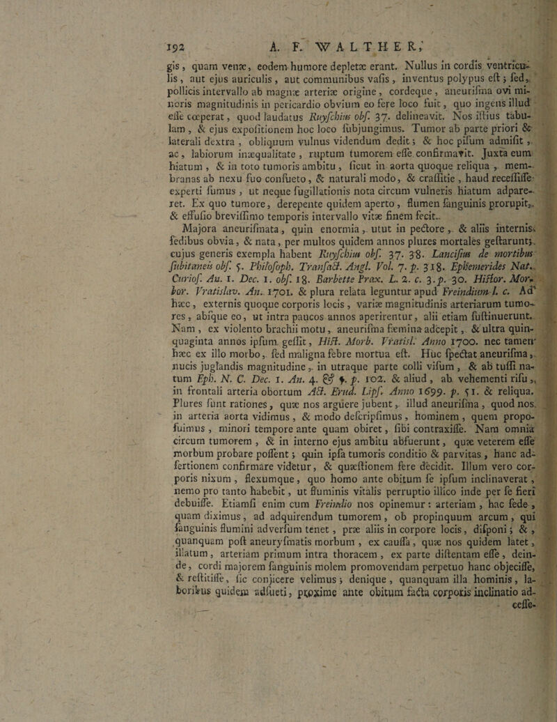 gis, quam vena:, eodem humore depleta: erant. Nullus in cordis ventricu¬ lis , aut ejus auriculis , aut communibus vafis , inventus polypus eft ; fed, pollicis intervallo ab magnae arteria: origine , cordeque , aneurifma ovi mi¬ noris magnitudinis in pericardio obvium eo fere loco fuit, quo ingens illud eife coeperat, quod laudatus Ruyfchim obf 37. delineavit. Nos illius tabu¬ lam , & ejus expolitionem hoc loco fubjungimus. Tumor ab parte priori & laterali dextra , obliquum vulnus videndum dedit; & hoc pilum admifit , ac , labiorum inaequalitate , ruptum tumorem elfe confirmavit. Juxta eum hiatum , & in toto tumoris ambitu , licut in aorta quoque reliqua , mem¬ branas ab nexu fuo confueto, & naturali modo, & cralfitie , haud receflilfe experti fumus, ut neque fugillationis nota circum vulneris hiatum adpare- ret. Ex quo tumore, derepente quidem aperto , flumen fanguinis.prorupit,, & effulto brevillimo temporis intervallo vitae finem fecit*. Majora aneurifmata, quin enormia utut in pedore & aliis internis^ fedibus obvia, & nata, per multos quidem annos plures mortales geftaruntj, cujus generis exempla habent Ruyfchim obf 37. 38• Lancifm de mortibus fubitaneis obf Phitofoph. TrmifaB. Angi. Vol. 7. p. 318. Ephemerides Nat... Curiof Au. I. Dec. 1. obf 18- Barbette Prox. L. 2. c. %.p. 30. Hiftor. Mor» lor. Vratislav. An. 1701. & plura relata leguntur apud Freindium l. c. Ad'' haec , externis quoque corporis locis, variae magnitudinis arteriarum tumo¬ res , abfque eo, ut intra paucos annos aperirentur, alii etiam fuftinuerunt. Nam , ex violento brachii motu , aneurifma flemina adcepit, & ultra quin¬ quaginta annos ipfuni gellit, Hift. Morb. Vratisl: Anno 1700. nec tamen' haec ex illo morbo,, fed maligna febre mortua eft. Huc fpedat aneurifma, nucis juglandis magnitudinein utraque parte colli vifum , & ab tufli na¬ tum Eph. N. C. Dec. 1. An. 4. & y. P- 102- & aliud , ab. vehementi rifu>, in frontali arteria obortum AB. Erud. Lipf. Anno 1699. V• ?l. & reliqua. Plures funt rationes , quae nos arguere jubent, illud aneurifma , quod nos. in arteria aorta vidimus , & modo defcripfimus , hominem , quem propo- fuimus , minori tempore ante quam obiret, fibi contraxilfe. Nam omnia circum tumorem , & in interno ejus ambitu abfuerunt, quae veterem efle morbum probare poffent; quin ipfa tumoris conditio & parvitas , hanc ad- fertionem confirmare videtur, & quaeftionem fere decidit. Illum vero cor¬ poris nixum , flexumque, quo homo ante obitum fe ipfum inclinaverat, nemo pro tanto habebit, ut fluminis vitalis perruptio illico inde per fe fieri debuifle. Etiamfi enim cum Freimlio nos opinemur: arteriam , hac fede, quam diximus, ad adquirendum tumorem , ob propinquum arcum , qui fanguinis flumini adverfum tenet, prae aliis in corpore locis, difponi; & , quanquam poft aneuryfmatis morbum , ex caulfa , quae nos quidem latet, illatum , arteriam primum intra thoracem , ex parte diftentam efle , dein¬ de , cordi majorem fanguinis molem promovendam perpetuo hanc objecifle, & reftitifle, fic conjicere velimus ; denique , quanquam illa hominis, la¬ boribus quidem adfueti, proxime ante obitum fa&a corporis inclinatio ad- ceffe-