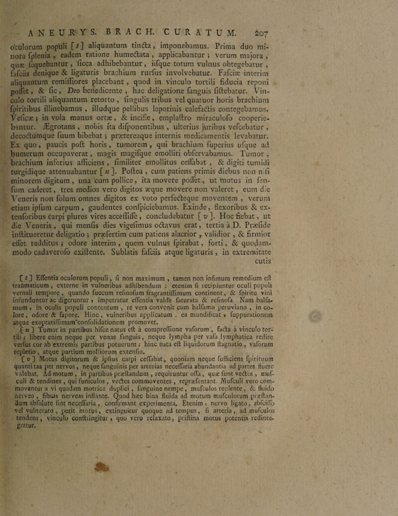 o'culorum populi [/] aliquantum tinda, imponebamus. Prima duo mi¬ nora fplenia , eadem ratione humedata , applicabantur ; verum majora , quse fequebantur , licca adhibebantur, iifque totum vulnus obtegebatur , fafciis denique & ligaturis brachium rurfus involvebatur. Fafcite interim aliquantum remifliores placebant , quod in vinculo tortili fiducia reponi pollet, & fic , Deo benedicente , hac deligatione fanguis fiftebatur. Vin¬ culo tortili aliquantum retorto , lingulis tribus vel quatuor horis brachium fpiritibus illinebamus , illudque pellibus leporinis calefadis contegebamus. Veficae > in vola manus ortae , & incifae, emplaftro miraculofo cooperie¬ bantur. /Egrotans , nobis ita difponentibus , ulterius juribus vefcebatur , decodufnque fuum bibebat; praetereaque internis medicamentis levabatur. Ex quo, paucis poft horis, tumorem, qui brachium fuperius ulque ad humerum occupaverat, magis magifque emolliri obfervabamus. Tumor , brachium inferius afficiens , fimiliter emollitus ceflabat , & digiti tumidi turgidique attenuabantur [u]. Poflea , cum patiens primis diebus non n ii minorem digitum , una cum pollice, ita movere pollet, ut'motus in fen- fum caderet, tres medios vero digitos aeque movere non valeret, eum die Veneris non folum omnes digitos ex voto perfedeque moventem , verum etiam ipfum carpum, gaudentes confpiciebamus. Exinde, flexoribus & ex- tenforibus carpi plures vires acceflifle , concludebatur [ v ]. Hoc fiebat, ut die Veneris, qui menfis dies vigefimus odavus erat, tertia a D. Praellde inftitueretur deligatio ; prsefertim cum patiens alacrior , validior , & firmior eflet redditus ,• odore interim , quem vulnus fpirabat, forti, & quodam¬ modo cadaverofo exiftente. Sublatis fafciis atque ligaturis, in extremitate cutis £ t ] Eflentia oculorum populi, fi non maximum , tamen non infimum remedium eft traiimaticum, externe in vulneribus adhibendum : etenim fi recipiuntur oculi populi vernali tempore, quando fuccum refinofum fragrantiflinium continent, & fpiritu vini infunduntur ac digeruntur , impetratur eflentia vald'e faturata & refinofa. Nam balfa- mum , in oculis populi contentum , re vera convenit cum balfamo peruviano , in co¬ lore, odore & fapore. Hinc, vulneribus applicatum . ea nuindificat , fuppurationem atque exoptatiflimanfeonfolidationem promovet. £ n ] Tumor in partibus hifce natus eft a compreflione vaforum , fada a vinculo tor¬ tili i libere enim neque per venas fanguis, neque lympha per vafii lymphatica redire verfus cor ab extremis partibus potuerunt,- hinc nata eft liquidorum ftagnatio , valbrum repletio , atque partium molliorum extenlio. £0] Motus digitorum & iplius carpi cellabat, quoniam neque fufficiens fpirituum quantitas per nervos, nequefanguinis per arterias neceflaria abundantia ad partes fluere valebat. Admotum, in partibus praeftandum , requiruntur ofla, qus funt vectes , muf- culi & tendines, qui funiculos, vedes commoventes , reprsefentant. Mufculi vero com¬ moventur a vi quadam motrice duplici, fanguine nempe, mufculos replente , & fluido nerveo , fibras nerveas inflante. Quod hrec bina fluida ad motum mufculorum prac-ftan- 'dum abfolute lint necelfaria , confirmant experimenta. Etenim, nervo ligato, abfciflb vel vulnerato, perit motus, extinguitur quoque ad tempus, fi arteria, ad mufculos tendens, vinculo conftringitur , quo vero relaxato, priftina motus potentia redinte¬ gratur.