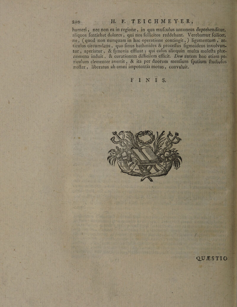 \ r humeri, nec non ea in regiohe , in qua mufculus anconeus deprehenditur, aliquos fentiebat dolores , qui nos follicitos reddebant. Verebamur fcilicet, ne, (quod non nunquam in hac operatione contingit,) ligamentum, ar¬ ticulos circumdans , quo finus bathmides & proceflus figmoideus involvun¬ tur , aperiatur, & fynovia effluat; qui cafus alioquin multa molefta phx- nomena induit, & curationem difficilem efficit. Deus autem hoc etiam pe¬ riculum clementer avertit, & ita per duorum menfium fpatium ftudiofus nolter , liberatus ab omni impotentia motus, convaluit. ' ■ QUESTIO V