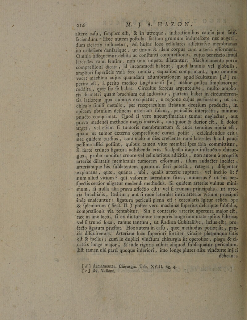 altero cafu , fimplex eft, & in utroque , indicationibus caufk jam fatif- faciendum.' Haec autem polhilat fadum grumum indiirefcere nec augeri , dum cicatrix inducetur s vel hujus loco cellulares adfcitiafve membranas ita callefcere denfarique, ut unum & idem corpus cum arteria efForment. Omnia afFequemur debita ac conflanti compreffione , cujus beneficio fimul laterales rami fenfim , non uno impetu dilatantur. Machinamenta porro compreflioni dicata, id incommodi habent, quod laminis vel globulis, ampliori fuperficie vafli fere omnia , aequaliter comprimant, quo omnino vacat machina cujus quamdam adumbrationem apud Scultetum [J] re- perire eft, a perito medico Lugdunenli [ <? J melior poftea fimpliciorque reddita , quae fic fe habet. Circulus ferreus argenteufve , multo amplio¬ ris diametri quam brachium cui inducitur , partem habet in circumferen¬ tia latiorem qua cubitus excipiatur, e regione cujus perforatur , ut co¬ chlea e fimili metallo, per receptaculum ftriatum deorfum produda, in apicem obtufum definens arteriam Folam , penicillis interjedis, minimo puncto comprimat. Quod fi vero aneuryfmaticus tumor negledus , aut prava medendi methodo magis increvit, antiquior & durior eft , fi dolor urget, vel etiam fi tumoris membranarum & cutis tenuitas nimia eft , quam ut tumor externa compreffione curari poffit , exfeindendus erit j nec quidem tardius , cum malo in dies crefcente rami laterales haud pauci peffime affici poffint, quibus tamen vitae membri fpes fola committitur, ii forte trunco ligatura adhibenda erit. Scalpello itaque inftrudus chirur¬ gus , probe monitus cruore vel cellularibus adfeitiis , non autem a propriis arteriae dilatatis membranis tumorem efFormari, illum audader incidet , arteriamque his Fublatentem quantum fieri poterit , reteget » diligenter explorans , quae , quanta , ubi, qualis arteriae ruptura , vel incifio fit i num aliud vitium ? qui vaforum lateralium fitus, numerus ? ut his per- jfpedis certior eligatur medendi methodus. Si quidem arteriae vulnus mini¬ mum , fi nulla alia prava alFedio eft i vel fi truncus principalis , ut arte¬ ria brachialis , laeditur % aut fi rami laterales infra arteriae vitium praecipui inde enafeuntur ; ligatura periculi plena eft : torcularis igitur relidi ope & fpleniorum ( Sed. II. ) poftea vero machinae Fuperius deferiptae fubfidio, compreffionis via tentabitur. Sin e contrario arteriae apertura major eft, nec in uno loco , fi ex diuturnitate temporis longe immutata ipfius fabrica» vel fi trunci loco , ramus tantum , ut Radiaea Cubitalifve , laefus eft j pro- fedo ligatura praeftat. Hoc autem in cafu , quae, methodus potior fit, pau¬ cis difquiremus. Arteriam loco fuperiori fortiter vincire plerumque Fatis eft & melius ,• cum in duplici vindura chirurgia fit operofior, plaga & ci¬ catrix longe major , & inde rigoris cubiti aliquod Fubfequatur periculum. Eft tamen ubi parti quoque inferiori , imo longe plures aliae vindurae injici debeant j C d ] Avmamentar. Chirurgic. Tab, XVIII. fig, 4> £ e d D«. Vallant. I