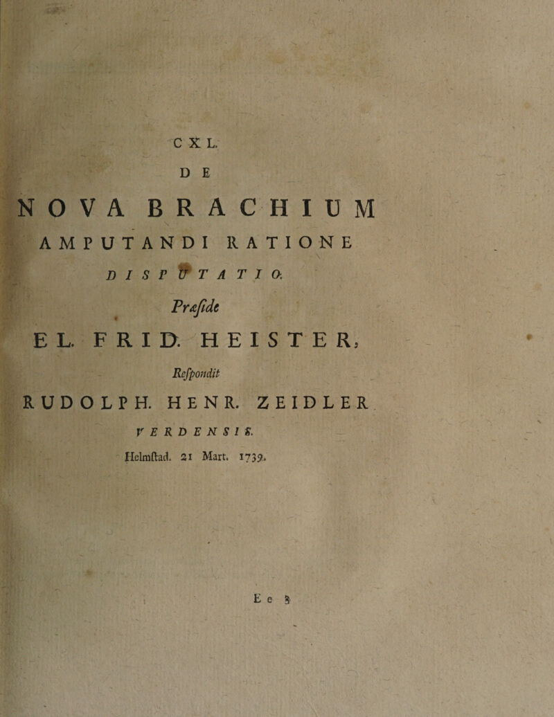 C X L. D E R A C H IUM AMPUTANDI RATIONE DISPUTATIO. Prxfidt EL. FRID. HEISTER, Refpondit RUDOLPH. H E N R. ZEIDLER, V E R D E N S I S. Helmftad. 2i Mart, 1739, E e § - 1 N O V A B \