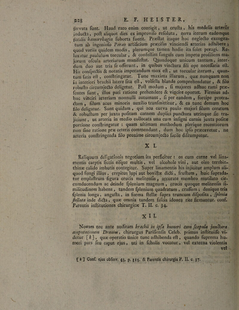 fervata funt. Haud raro enim contigit, ut crufta, his medelis arteriis induda, poft aliquot dies ex improvifo refoluta, nova iterum eadeinque feralis hamorrbagia fuborta fuerit. Praeftat itaque hoc negledo excogita¬ tum ah ingeniolo Parao artificium praecifas vinciendi arterias adhibere > quod variis quidem modis, plerumque tamen hodie ita folet peragi. Re¬ laxatur paululum torcular , & confeftim fanguis cum impetu profiliens ma¬ jorum ofcula arteriarum manifeftat. Quandoque unicum tantum, inter¬ dum duo aut tria fe offerunt, in quibus vindura fili ope neceflaria eft. His confpedis & notatis imperandum mox eft , ut torcular iterum , quan¬ tum fatis eft , conftringatur. Tunc maxima illarum , quae nunquam non in interiori brachii latere fita eft, volfella blande comprehendatur , & filo robufto circutnjedo deligetur. Poft modum , fi majores adhuc rami pne- fentes funt, illos pari ratione prehendere & vincire oportet. Firmius ad¬ huc vinciri arteriam nonnulli autumant, fi per eandem , forcipe protra¬ ctam , filum acus minoris auxilio tranfmittitur, & ea tunc demum hoc filo deligatur. Sunt quidam , qui acu curva paulo majori filum ceratum & robuftum per juxta pofitam carnem duplici pundura utrinque fic tra¬ jiciunt , ut arteria in medio collocata una cum infigni carnis juxta pofitae portione conftringatur : quam ultimam methodum plerique recentiorum non fine ratione prae ceteris commendant, dum hoc ipfo praecavetur, ne arteria conftringenda filo proxime eircumjedo facile difrumpatur. £ t Reliquum deligationis negotium ita perficitur : os cum carne vel lina¬ mentis carptis ficcis eifque multis , vel alcohole vini, aut oleo terebin¬ thinae calido imbutis contegitur. Super linamentis his injicitur amplum ali¬ quod fungi illius , crepitus lupi aut boviftae didi, fruftum , huic fuprada- tur emplaftrum figura crucis melitenfis , accurate membro mutilato cir¬ cumducendum ac deinde fplenium magnum , crucis quoque melitenfis fi- militudinem habens , tandem fplenium quadratum » craifiim ; denique tria fplenia longa, angufta, in forma ftellae fupra truncum difpofita , fplenia flellata inde dida, quae omnia tandem fafcia idonea rite firmantur, conf. Parentis inftitutiones chirurgicae T. II. c. 34. % ll Novam nec ante auditam brachii in ipfa humeri cum [capula jun&urci amputationem Dranius, chirurgus Parifienfis Celeb. primus inftituiife vi¬ detur [ k ], quae operatio unice tunc adhibenda eft , quando fuprema hu¬ meri pars feu caput ejus, uti in fcholis vocatur, vel externa violentia vel f*] Conf. ejus obferv. 43. p. 315. & Parentis chirurgia P. II. c. 37.