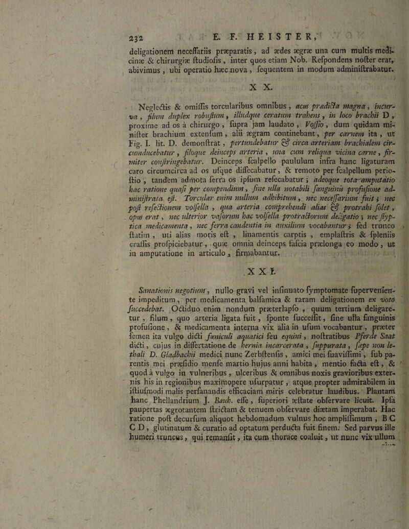 deligationem neceflariis praeparatis, ad sedes segrse una cum multis medi¬ cina & chirurgiae ftudiofis , inter quos etiam Nob. Refpondens nofter erat, abivimus, ubi operatio haec nova , fequentem in modum adminiftrabatur. X X. Negledis & omiffis torcularibus omnibus , acus pr&diBa magna, incur¬ va , filum duplex robuftum, illudque ceratum traheris, in loco brachii D , proxime ad os a chirurgo , fupra jam laudato , VojJio , dum quidam mi- nifter brachium extenfum , alii aegram continebant, per carnem ita , ut Fig. I. Iit. D. demonftrat, pertundebatur & circa arteriam brachialem cir¬ cumducebatur , filoque deinceps arteria , una cum reliqua vicina carne, fir¬ miter confringebatur. Deinceps fcalpelto paululum infra hanc ligaturam caro circumcirca ad os ufque diffecabatur, & remoto per fcalpellum perio- ftio , tandem admota ferra os ipfum refecabatur ; adeoque tota amputatio hac ratione quaji per compendium, fine ulla notabili [anguinis profufione ad- minifirata ejL Torcular enim nullum adhibitum , nec necejfaruim fuit > nec pojl refectionem volfella , qua arteria comprehendi alias & protrahi folet, _ opus erat, nec ulterior vaforum hac volfella protra&orum deligatio ; nec fiyp- tica medicamenta , nec ferra candentia in auxilium vocabantur > fed trunco {fatim , uti alias moris eft , linamentis carptis , emplaftris & fpleniis crallis profpiciebatur, quae omnia deinceps fafcia praelonga eo modo , ut in amputatione in articulo a firmabantur* X X E Sanationis negotium, nullo gravi vel infinuato fymptomate fuperveflietr- te impeditum, per medicamenta balfamica & raram deligationem ex voto fuccedebat. Odiduo enim nondum prseterlapfo , quum tertium deligare¬ tur , filum , quo arteria ligata fuit, fponte fucceflit, fine ulla fanguinis profufione , & medicamenta interna vix alia in ufum vocabantur , praeter femen ita vulgo didi [amiculi aquatici feu equini, noftratibus Pferde Saat didi, cujus in differtatione de hernia incarcerata , fuppurata, fepe non le- thali D. Gladbachii medici nunc Zerbftenfis , amici mei fuavifiimi, fub pa¬ rentis mei prsefidio menfie martio hujus anni habita , mentio fada eft , & quod a vulgo in vulneribus , ulceribus & omnibus noxis gravioribus exter¬ nis his in regionibus maximopere ufurpatur , atque propter admirabilem in iftiufmodi malis perfanandis efficaciam miris celebratur laudibus. Plantam hanc Phellandrium J. Bauh. elfe , fuperiori aeftate obfervare licuit. Ipfa paupertas aegrotantem lfridam & tenuem obfervare diaetam imperabat. Hac ratione poft decurfum aliquot hebdomadum vulnus hoc ampliffimum , B C C D , glutinatum & curatio ad optatum perduda fuit finem. Sed parvus ille humeri truncus, qui remanfit , ita cum thorace coaluit, ut nunc vix ullum