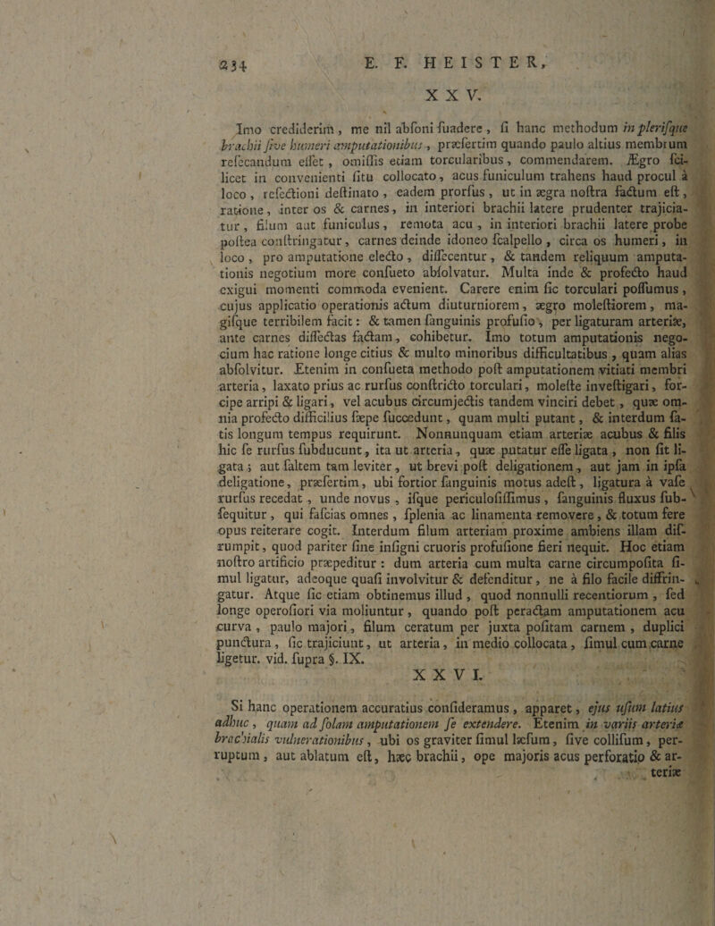 - \ a 34 XXV. Imo crediderim, me nil abfbnifuadere , fi hanc methodum mpterifque brachii five humeri amputationibus , pnefertim quando paulo altius membrum refecandum elfet , omiflis etiam torcularibus, commendarem. TEgro fci- licet in convenienti litu collocato, acus funiculum trahens haud procul a loco , refectioni deftinato , eadem prorfus , ut in aegra noftra fadum eft , ratione, inter os & carnes, in interiori brachii latere prudenter trajicia¬ tur, filum aut funiculus, remota acu, in interiori brachii latere probe poltea conftringatur, carnes deinde idoneo fcalpello , circa os humeri, in loco, pro amputatione eledo , diflecentur, & tandem reliquum amputa¬ tionis negotium more confueto ablolvatur. Multa inde & profedo haud exigui momenti commoda evenient. Carere enim fic torculari poflumus, cujus applicatio operationis adum diuturniorem, aegro moleftiorem, ma- gifque terribilem facit: & tamen fanguinis profufio , per ligaturam arteriae, ante carnes diffedas fadam, cohibetur. Imo totum amputationis nego- cium hac ratione longe citius & multo minoribus difficultatibus , quam alias abfolvitur. Etenim in confueta methodo poft amputationem vitiati membri arteria, laxato prius ac rurfus conftrido torculari, molefte inveftigari, for¬ cipe arripi & ligari, vel acubus circumjedis tandem vinciri debet , quae om¬ nia profedo difficilius faepe fuccedunt, quam multi putant, & interdum fa¬ tis longum tempus requirunt. Nonnunquam etiam arteriae acubus & filis hic fe rurfus fubducunt , ita ut arteria, quae putatur ede ligata , non fit li¬ gata ; aut faltem tam leviter , ut brevi poft deligationem , aut jam in ipfa deligatione, praefertim, ubi fortior fanguinis motus adeft, ligatura a vafe rurfus recedat , unde novus , ifque periculofiflimus , fanguinis fluxus fub- ' fequitur , qui fafeias omnes, fplenia ac linamenta removere, & totum fere opus reiterare cogit. Interdum filum arteriam proxime ambiens illam dif- rumpit, quod pariter fine infigni cruoris profufione fieri nequit. Hoc etiam noftro artificio praepeditur : dum arteria cutn multa came circumpofita fi- mul ligatur, adeoque quafi involvitur & defenditur , ne a filo facile diffrin- ^ gatur. Atque fic etiam obtinemus illud , quod nonnulli recentiorum , fed longe operofiori via moliuntur, quando poft peradam amputationem acu curva , paulo majori, filum ceratum per juxta pofitam carnem , duplici pundura, fic trajiciunt, ut arteria, in medio collocata, fimul cum carne ligetur, vid. fupra §. IX. XXVI. Si hanc operationem accuratius confideramus , apparet, ejus ufum latius adhuc, quam ad [olam amputationem fe extendere. Etenim in variis arteria brachialis vulnerationibus, ubi os graviter fimul lsefum, five collifum, per¬ ruptum , aut ablatum eft, hzeo brachii, ope majoris acus perforatio & ar- terise