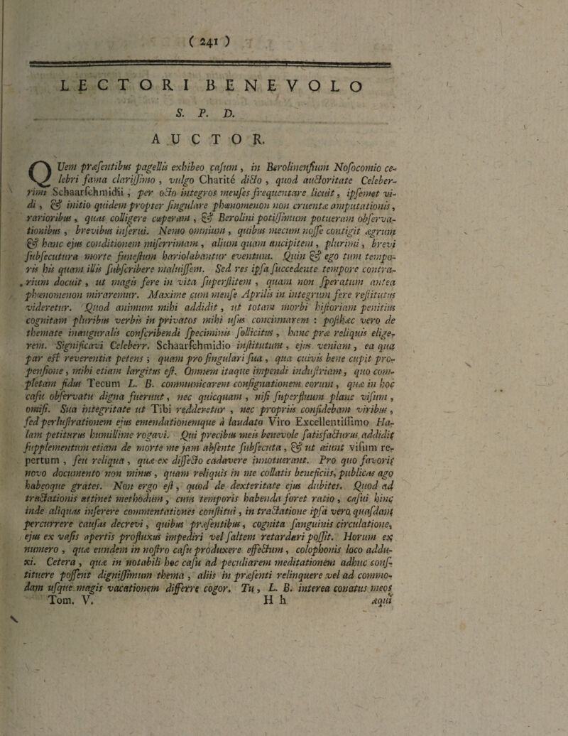 ggg ■ ' =a=a=== ' =. * --—!—aa LECTORI BENEVOLO 5. P. D. A .u C T 0 R, QUI???/ pY&fentibus pagellis exhibeo cajum, Berolinenfium Nofocomio ce- lebri fama clarijjimo , xw/^o Charite di&o , quod au&oritate Celeber- x rimi Schaarfehmidii , per oCto integros meufes frequentare licuit, ipfemet vi¬ di , & initio quidem propter fmgulare phaenomenon non eruerit a amputationis, rarioribus, quas colligere coeperam , 0^ Berolini potifjlmum potueram obferva- tionibus, brevibus inferni. Nemo omnium , quibus mecum noffe contigit Agrum 0<? hanc ejus conditionem miferrimam , alium quam aucipitem , plurimi, Z>r<?t7 fubfecutura morte funejium hariolabantur eventum. Quin & ego tum tempo¬ ris his quam illis fubfcribere mqluiffem. Sed res ipfa fuccedeute tempore contra- . rium docuit, ut magis fere in vita fuperjlitem , quam non fperatum antea phmiomenon miraremur. Maxime cum menfe Aprilis in integrum fere refutatus videretur. Quod animum mihi addidit, ut totam morbi hifioriam penitius cognitam pluribus verbis in privatos mihi ufm concinnarem : pofihAc vero de themate inauguralis confcribendi fpeciminis follicitm, hanc prA reliquis elige¬ rem. Significavi Celeberr. Schaarfchmidio inflitutum , ejus veniam , ea qua par esi reverentia petens ; quam pro fingulari fua, qua cuivis bene cupit prc~ penfione, mihi etiam largitus e fi. Qnmem itaque iinpendi indufiriam, quo com¬ pletam fidus Tecum L. B. communicarem confignationem eorum, qua in hoc caftt obfervatu digna fuerunt, nec qnkquam , nifi fnperfatum plane vifum, omifi. Sua integritate ut Tibi redderetur , nec propriis confidebam viribus, fedperlufirationem ejus emendationemque a laudato Viro Excellentiffimo Ha¬ lant petiturus humillime rogavi. Qui precibus meis benevole fatisfa&urus addidit fupplementum etiam de morte me jam abfente fnbfecuta , & ut aiunt vifum re¬ pertum , fieu reliqua , qua-ex diffeclo cadavere innotuerant. Pro quo favoris novo documento non minus, quam reliquis in me collutis beneficiis, publicas ago habeoqne grates. Non ergo efi, quod de dexteritate ejus dubites. Quod ad tr ablationis attinet methodum, cum temporis habenda foret ratio , cafii hinc inde aliquas inferere commeyitationes coiifiitui, in trablatione ipfa vero, quafdant percurrere caufas decrevi, quibus prafentibus * cognita fanguinis circulatione, ejus ex vafis apertis profluxus impediri vel faltem retardari pojjit. Horum ex; numero , qtiA eundem in nofiro caftt produxere effebhtm, colopbonis loco addu¬ xi. Cetera , qtiA in notabili hoc cafu ad peculiarem meditationem adhuc conf¬ utuere poffent dignijjhnum thema , aliis in prAfenti relinquere vel ad commo¬ dam ufqtte magis vacationem differre cogor. Tu, L. B. interea conatus meos Tom, V. H h aqiii x ) 1