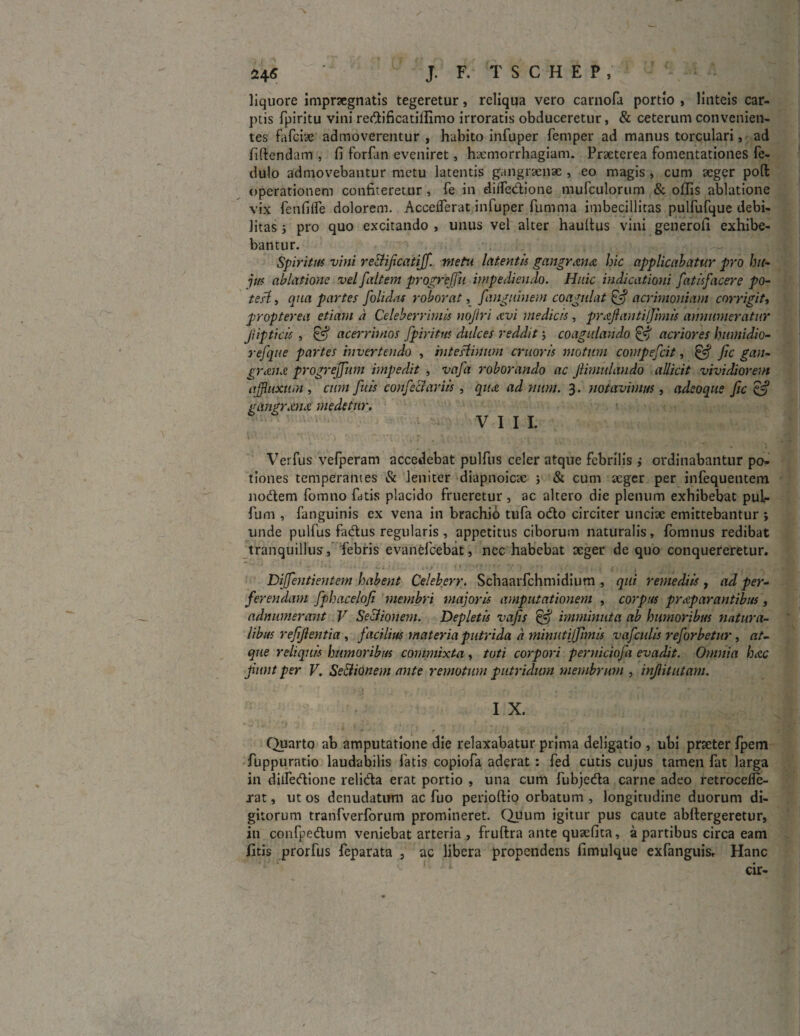 liquore impraegnatis tegeretur, reliqua vero carnofa portio , linteis car¬ ptis fpiritu vini reftificatiifimo irroratis obduceretur, & ceterum convenien¬ tes fafciae admoverentur , habito infuper femper ad manus torculari, ad fidendam , fi forfan eveniret, haemorrhagiam. Praeterea fomentationes fe- dulo admovebantur metu latentis gangraenae , eo magis , cum aeger poft operationem confiteretur , fe in diiTedione mufculorum & ollis ablatione vix fenfifle dolorem. Accelferat infuper fumma imbecillitas pulfufque debi¬ litas i pro quo excitando , unus vel alter haultus vini generofi exhibe¬ bantur. Spiritus vini re&ificatijf. metu latentis gmgrmdt hic applicabatur pro hu¬ jus ablatione vel J,altem prqgrejjii impediendo. Huic indicationi fatisfacere po- te.il-, qua partes folidits roborat, /'anguinem coagulat & acrimoniam corrigit, propterea etiam d Celeberrimis noftri avi medicis, prajiantiljimis annumeratur Jiipticis , & acerrimos fpiritus dulces reddit; coagulando & acriores humidio- refque partes invertendo , mteslinum cruoris motum contpeficit, & fic gan- granet progrejjitm impedit , vafa roborando ac Jlimulando allicit vividiorem affluxum , cum fu is confeci ar iis , qua ad mim. 3. notavimus, adeoque fic & gangr.mx medetur. VIII. Verfus vefperam accedebat pulfus celer atque febrilis ,* ordinabantur po¬ tiones temperantes & leniter diapnoicte } & cum aeger per infequentem nodtem fomno fatis placido frueretur, ac altero die plenum exhibebat pui- fum , fanguinis ex vena in brachio tufa o<fto circiter unciae emittebantur ; unde pulfus fadtus regularis , appetitus ciborum naturalis, fomnus redibat tranquillus, febris evanefcebat, nec habebat aeger de quo conquereretur. ; ••' . i* y j { , . ’ -y Diffentientern habent Celeberr. Schaarfchmidium , qui remediis , ad per¬ ferendam fphacelofi membri majoris amputationem , corpus praeparantibus, adnumerant V Se&ionem. Depletis vafis ifij imminuta ab humoribus natura¬ libus refifientia , facilius materia putrida a minutijfimis vafculis reforbetur, at¬ que reliquis humoribus commixta, tuti corpori perniciofa evadit. Omnia hac Jiunt per V. Se&ionem ante remotum putridum membrum , injlitlitam. I X. Quarto ab amputatione die relaxabatur prima deligatio , ubi praeter fpem fuppuratio laudabilis fatis copiofa aderat : fed cutis cujus tamen fat larga in diifecfione relicfta erat portio , una cum fubje&a carne adeo retrocelle- rat, ut os denudatum ac fuo perioftio orbatum , longitudine duorum di¬ gitorum tranfverforum promineret. Quum igitur pus caute abftergeretur, in confpedtum veniebat arteria , fruftra ante quaefita, a partibus circa eam fitis prorfus feparata , ac libera propendens fimulque exfanguis. Hanc cir-