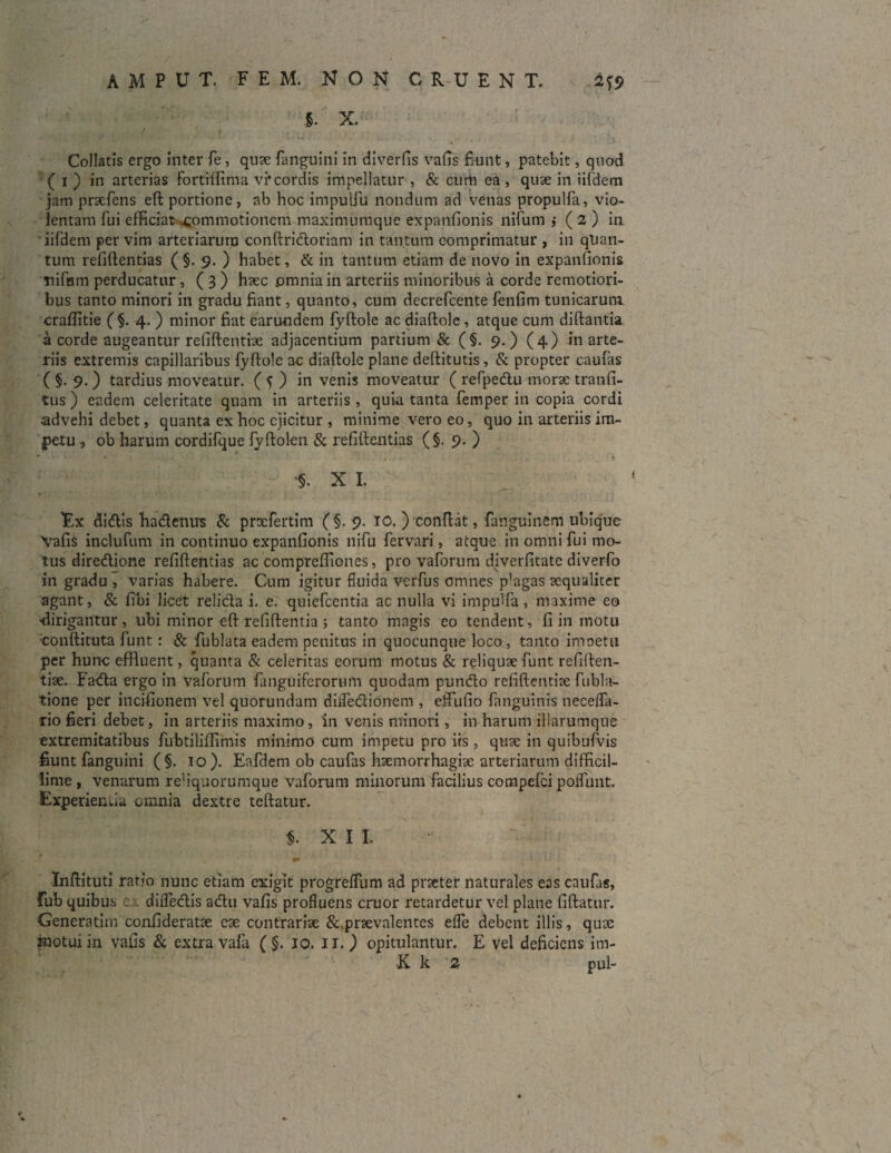 AMPUT. FEM. NON CRUENT. 4?<> S. X. J * Collatis ergo inter fe, quae fanguini in diverfis vafis fiunt, patebit, quod ( i ) in arterias fortilfima vi*cordis impellatur , & curti ea , quae in iifdem jam praefens eft portione, ab hoc impulfu nondum ad venas propulfa, vio¬ lentam fui efficiat^pmmotionem maximumque expanfionis nifum ,• ( 2 ) in iifdem per vim arteriarum conftridoriam in tantum comprimatur , in quan¬ tum refiftentias ( §. 9. ) habet, & in tantum etiam de novo in expanfionis nifam perducatur, ( 3 ) haec .omnia in arteriis minoribus a corde remotiori¬ bus tanto minori in gradu fiant, quanto, cum decrefcente fenfim tunicarum craflitie ( §. 4. ) minor fiat earundem fyftole ac diaftole, atque cum diftantia a corde augeantur refiftentiae adjacentium partium & (§. 9.) (4) in arte¬ riis extremis capillaribus fyftole ac diaftole plane deftitutis, & propter caufas ( §. 9.) tardius moveatur. ( f ) in venis moveatur ( refpedu morae tranfi- tus ) eadem celeritate quam in arteriis , quia tanta femper in copia cordi advehi debet, quanta ex hoc ejicitur , minime vero eo, quo in arteriis im¬ petu s ob harum cordifque fyftolen & refiftentias (§. 9. ) X I. Ex didis hadenus & praefertim ( §. 9. 10. ) conflat, fauguinem ubique Vafis inclufum in continuo expanfionis nifu fervari, atque in omni fui mo¬ tus diredione refiftentias ac compreftiones, pro vaforum diverfitate diverfo in gradu , varias habere. Cum igitur fluida verfus emines plagas aequaliter agant, & fibi licet relida i. e. quiefeentia ac nulla vi impulfa, maxime eo dirigantur, ubi minor eft refiftentia 5 tanto magis eo tendent, fi in motu conftituta funt: & fublata eadem penitus in quocunque loco, tanto imoetu per hunc effluent, quanta & celeritas eorum motus & reliquae funt refiften¬ tiae. Fada ergo in vaforum fanguiferorum quodam pundo refiftentiae fubla- tione per incifionem vel quorundam diifedionem , effufio fanguinis necefla- rio fieri debet, in arteriis maximo, in venis minori, in harum iliarumque extremitatibus fubtiliftimis minimo cum impetu pro iis , quae in quibufvis fiunt fanguini (§. 10). Eafdem ob caufas haemorrhagiae arteriarum difficil¬ lime , venarum rehquorumque vaforum minorum facilius compefci poliunt. Experienda omnia dextre teftatur. $. XII Inftituti ratio nunc etiam exigit progreflum ad praeter naturales eas caufas, fub quibus ex diiTedis adu vafis profluens eruor retardetur vel plane fiftatur. Generatim confideratae eae contrariae &,praevalentes efle debent illis, quae motui in vafis & extra vafa ( §. 10. 11. ) opitulantur. E vei deficiens im-