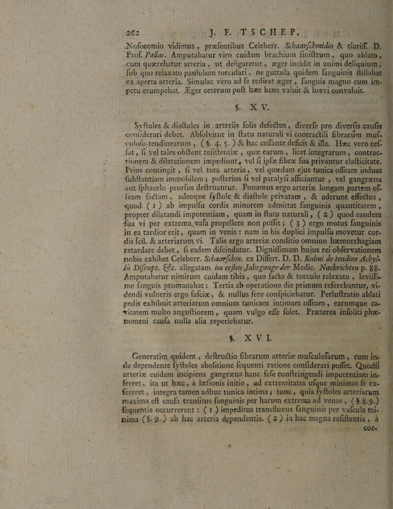 .Nofoeotnio vidimus, pracfentibus Celeberr. Schaarfchmidio & clariiT. D. Prof. Pallas. Amputabatur viro cuidam brachium finiftrum , quo ablato, cum quaerebatur arteria , ut deligaretur, aeger incidit in animi deliquium , fub quo relaxato paululum torculari, ne guttula quidem {anguinis ftillabat ex aperta arteria. Simulae vero ad fe rediret aeger , fanguis magno cum im¬ petu erumpebat. iEger ceterum poft haec bene valuit & brevi convaluit. §. XV. Svftoles & diaftoles in arteriis folis defedlus, diverfe pro diverfis caufis contiderari debet. Abfolvitur in ftatu naturali vi contradlili fibrarum muf- culofo-tendinearum , ( §. 4. 5. ) & hac ceiTante deficit & illa. Hsec vero cef- lat, fi vel tales obflent refiftentiae , quae earum , licet integrarum , contrac¬ tionem & dilatationem impediunt, vel fi ipfte fibrae fua privantur elafticitate. Prius contingit , fi vel tota arteria , vel quaedam ejus tunica offeam induat 'fubftantjam immobilem ; pofterius fi velparalyfi afficiantur , vel gangraena aut fphacelo prorfus definiantur. Ponamus ergo arteriae longam partem of- leam fadtam , adeoque fyftole & diaftole privatam , & aderunt effedtus , quod ( 1 ) ab impulfu cordis minorem admittat fanguinis quantitatem , propter dilatandi impotentiam, quam in ftatu naturali, ( 2 ) quod eandem ilia vi per extrema vafa propellere non poftit 5(3) ergo motus fanguinis in ea tardior erit, quam in venis : nam in his duplici impulfu movetur cor¬ dis fcil. & arteriarum vi. Talis ergo arteriae conditio omnino haemorrhagiam retardare debet, fi eadem difeindatur. Digniffimam hujus rei obfervationem jiobis exhibet Celeberr. Schaarfchm. ex Differt. D. D. Kulmi de tendine Achyl- Jis Difrupt. &c. allegatam ini crflen Jahrgange-der Medie. Nachrichten p. 88. Amputabatur nimirum cuidam tibia , quo fadio & torculo relaxato , leviffi- me fanguis promanabat: Tertia ab operatione die primum referebantur, vi¬ dendi vulneris ergo fafeite, & nullus fere confpiciebatur. Perluftratio ablati pedis exhibuit arteriarum omnium tunicam Intimam offeam , earumque ca¬ vitatem multo anguftiorem , quam vulgo effe folet. Praeterea infoliti phae¬ nomeni caufa nulla alia reperiebatur. - # §. XV I. Generatim quidem , deftrudlio fibrarum arteriae murculofarum , cum iri¬ de dependente fyftoles abolitione fequenti ratione confiderari poffet. Quodfi arteriae cuidam incipiens gangraena hanc fefe conftringendi impotentiam in¬ ferret , ita ut haec , a laefionis initio , ad extremitates ufque minimas fe ex- fereret, integra tamen adhuc tunica intima j tunc, quia fyftoles arteriarum maxima eft caufa tranfitus fanguinis per harum extrema ad venas , ( §.8.9.) fequentia occurrerent: ( 1 ) impeditus transfluxus fanguinis per vafcula mi¬ nima (§-90 ab hac arteria dependentia. (2) in hac magnarefiftentia , a cor- X