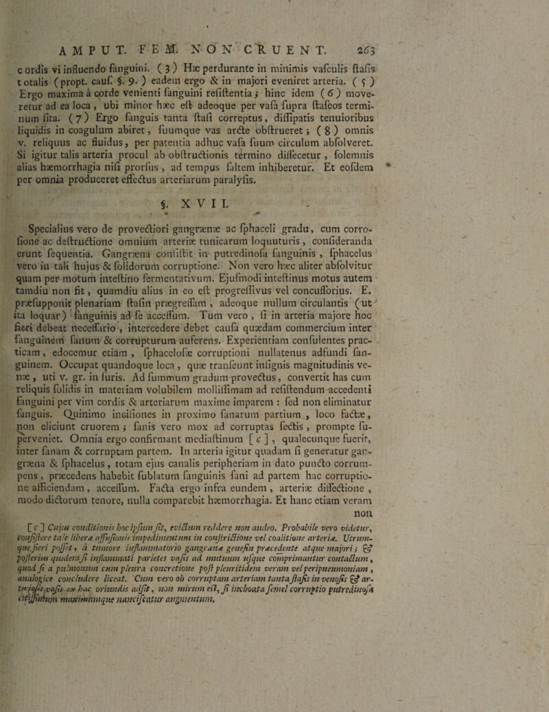 r AMPBT. FEI N O N C R U E N T. 2ff3 ./ ' / - c ordis vi influendo fanguini. ( 3 ) Hac perdurante in minimis vafculis ftafis- t otalis (propt. cauf §. 9. ) eadem ergo & in majori eveniret arteria. ( 5 ) Ergo maxima a corde venienti fanguini refiftentia ,* hinc idem ( 6 ) move¬ retur ad ea loca , ubi minor haec e(V adeoque per vafa fupra ftafeos termi¬ num lita. (7) Ergo fanguis tanta ftafi correptus, diHipatis tenuioribus liquidis in coagulum abiret, fuumque vas arde obftrueret i ( 8 ) omnis v. reliquus ac fluidus, perpatentia adhuc vafa fuum circulum abfolveret. Si igitur talis arteria procul ab obftrudionis termino dilfecetur , folemnis alias haemorrhagia nili prorfus , ad tempus faltem inhiberetur. Et eofdeni 0 per omnia produceret effedus arteriarum paralylis. §. X V I I. * c*- Specialius vero de provediori gangraenae ac fphaceli gradu, cum corro- lione ac deftrudione omnium arteriae tunicarum loquuturis , confideranda erunt fequentia. Gangraena confidit in putredinofa (anguinis , fphacelus vero in tali hujus & folidorum corruptione. Non vero haec aliter abfolvitur quam per motum inteftino fermentativum. Ejufmodi inteftinus motus autem tamdiu non fit, quamdiu alius in eo eft progreffivus vel concuflbrius. E. praefupponit plenariam ftafin praegreflam , adeoque nullum circulantis (ut ita loquar) (anguinis ad fe acceflum. Tum vero , fi in arteria majore hoc fieri debeat necelfario , intercedere debet caufa quaedam commercium inter fanguinem fanum & corrupturum auferens. Experientiam confulentes prae- ticam, edocemur etiam , fphacelofe corruptioni nullatenus adfundi fan- guinem. Occupat quandoque loca , quae tranfeunt infignis magnitudinis ve¬ nae , uti v. gr. in luris. Ad fummum gradum provedus , convertit has cum reliquis folidis in materiam volubilem molliffimam ad refifiendumaccedenti fanguini per vim cordis & arteriarum maxime imparem : fed non eliminatur fanguis. Quinimo inciiiones in proximo fanarum partium , loco fadae, non eliciunt cruorem ,* fanis vero mox ad corruptas fedis , prompte fu- pNerveniet. Omnia ergo confirmant mediaftinum [ c ] , qualecunque fuerit, inter fanam & corruptam partem. In arteria igitur quadam fi generatur gan¬ graena & fphacelus, totam ejus canalis peripheriam in dato pundo corrum¬ pens , praecedens habebit fublatum fanguinis fani ad partem hac corruptio¬ ne.afficiendam , acceiTum. Fada ergo infra eundem , arteriae ditfedione , modo didorum tenore, nulla comparebit haemorrhagia. Et hanc etiam veram 11011 C f ] Cujus conditionis hocipfttmJit, eviflum reddere non audeo. Probabile vero videtur, tonfijiere ta!e liber a ajfufionit impedimentum in conjiriflione vel coalitione arteria. Utrum¬ que, fieri pojjet, d tumore infiamntatorio gangrana genefin prae edente atque majori; & pojierius quidemfi infiammati parietes vefis ad mutuum ufque comprimantur contaflum, quod fi a pulmonum cum pleura concretione pofi pleuritidem veram velperipneumoniam , analogice concludere liceat. Cum vero oh corruptam arteriam tantafiafis in venofis £4? ar. Uriojis vafis ex hac oriundis adfit, non mirum ert, fi inchoata femel corruptio putrediuojU Utijfittium maxiwnwqiie nancifcatur augmentum,