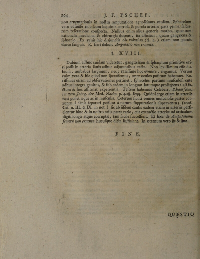 non cruentationis in noftra amputatione agnofcimus caufam. Sphacelum vero adfuifle nobifcum loquitur corrofa & porofa arteriae pars prima fafcia- rum referatione confpeda. Nullius enim alius generis morbo, quantum rationalis medicina & chirurgia docent , ita afficitur , quam gangraena & fphacelo. Ex venis hic disjundis ob valvulas ( §. 4. ) etiam non potuit fluere fanguis. E. fieri debuit Amputatio non cruenta. §. XVIII. # Dubium adhuc cuidam videretur, gangneham & fphacelum primitive ori¬ ri pofle in arteria fanis adhuc adjacentibus teda. Non leviffimum elfe du¬ bium , ambabus largimur, nec, rariffime hoc evenire , negamus. Verum enim vero & hic quod non fperaffemus, ante* oculos pofitum habemus. Ra- riffimas etiam ad obfervationes pertinet, fphacelus partium mufculof. cute adhuc integra genitus, & fub eadem in longum latumque proferpens : aft fa- dum & hoc affirmat experientia. Teftem habemus Celeberr. Schaarfchm. i hn 2ten Jahrg. der Med. Nachr. p. 408. feqq. Quidni ergo etiam in arteriis ) fieri poffet aeque ac in mufculis. Ceterum ficuti omnes mufculofae partes cor¬ ruptae a fanis feparari poffunt a natura fuppurationis fuperventuj (conf. Caf. n. III. & IX. in not.) fic ab iifdem caufis eadem etiam in arteriis perfi¬ cientur hinc & in noftro cafu patet ratio, cur extradio arteriae ad articulum digiti longae atque corruptae, tam facile fucceflerit. Et haec de Amputatione femoris non cruenta hucufque dida fufficiant. In aeternum vero fit & fine FINE. Q_U$STIO / < /