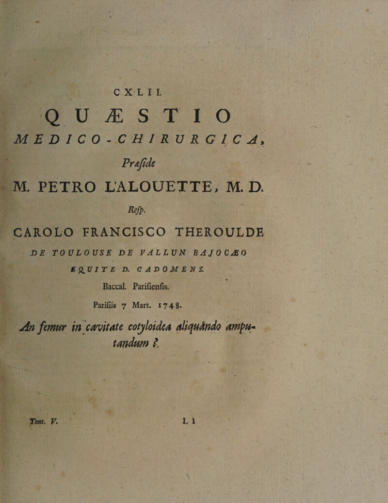 Q U M S T I O MEDICO-CHIRURGIC A» ~ ~ - 1' •' , 7*^ Pr.tfide M. PETRO LALOUETTE, M. D. fi#. CAROLO FRANCISCO THEROULDE DE TOULOUSE DE VALLUN BAJOCJEO £ &U I T E D. CADOMENS. Baccal. Parifienfis. A Parifiis 7 Mart. 1748* An femur in cavitate cotyloidea aliquando ampu¬ tandum l