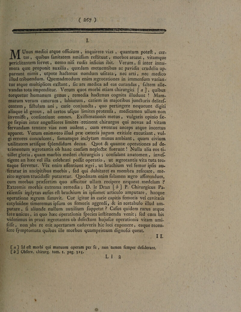 / MUnus medici atque officium , inquirere vias , quantum poteft , cer¬ tas , quibus Fanitatem amiffam reftituat, morbos arceat, vitamque periclitantem Fervet, nemo nili rudis inficias ibit. Verum, fi inter innu¬ mera quae proponit auxilia, quaedam metuentibus ac pavidis crudelia ap¬ pareant nimis , utpote hadenus nondum ufitata, nec arti, nec medico illud tribuendum. Quemadmodum enim aegrotationes in immenFum varian¬ tur atque multiplices exftant, fic ars medica ad eas curandas , Faltem alle¬ vandas tota impenditur. Verum quot morbi etiam chirurgici [ a \ , quibus torquetur humanum genus , remedia hadenus cognita illudunt ! Mam¬ marum verum cancrum , labiorum, cariem in majoribus junduris deliteF- centem, fiftulam ani , carie conjuncta, quo pertingere nequeunt digiti aliaque id genus, ad certos uFque limites protenFa , medicamen ullum non inveniffe, conFentiunt omnes. Exiftimationis metus , vulgaris opinio Fae- pe Faepius inter anguftiores limites retinent chirurgos qui novas ad vitam fervandam tentare vias non audent, cum eventus anceps atque incertus apparet. Verum enimvero illud prae caeteris jugum exitiale excutiant, vul¬ gi errores conculcent, famamque inclytam minus ambiant, quam civium utilitatem artifque fplendidum decus. Quot & quantae operationes ad de¬ trimentum aegrotantis ob hanc caufarn negledae fuerunt! Nulla alia eos ti¬ tillet gloria , quam morbis mederi chirurgicis ; confulant anatomen , inveC- tigent an haec vel illa celebrari poffit operatio , ut aegrotantis vita tuta tec¬ taque Fervetur. Vix enim affentiunt aegri, ut brachium vel femur ipfis au¬ feratur in ancipitibus morbis , fed qui dubitaret ea membra refecare, me¬ rito aegrum trucidalFe putaretur. Quodnam enim folamen aegro afferendum, cum morbus praefertim quo afficitur ullam recipere nequeat medelam ? Extremis morbis extrema remedia ; D. le Dran [ b ] P. Chirurgicus Pa- rifienfis iqclytus aufus eft brachium in ipfomet articulo amputare, hacque operatione aegrum fanavit. Cur igitur in carie capitis femoris vel cavitatis cotyloideae timeremus ipfum os femoris aggredi, & in acetabulo illud am¬ putare , fi aliunde nullum auxilium fuppetat ? Cafus quidem rarus atque fere unicus, in quo haec operationis Fpecies inftituenda venit} Fed cum bis viderimus in praxi aegrotantes ob defedum hujufce operationis vitam ami- fiffe , non abs re erit aperturam cadaveris hic loci exponere, eaque recen- fere fymptomata quibus ille morbus quamprimum dignoFci queat. * II. ' / \.s C a ] Id eft morbi qui manuum operam per fe , non tamen fernper defiderant. [i;] Obferv. thirurg. tom. i. pag. 315. L 1 3 r \ *