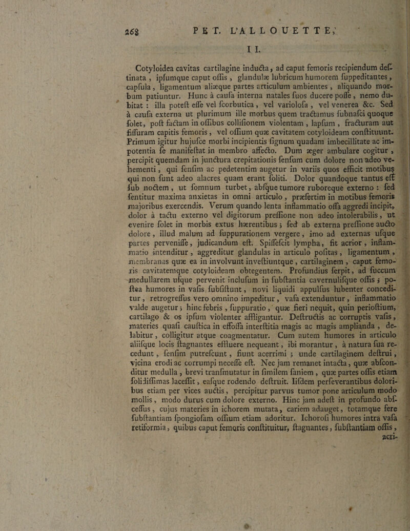 I I. Cotyloidea cavitas cartilagine induda, ad caput femoris recipiendum det tinata , ipfumque caput offis, glandulae lubricum humorem fuppeditantes, capfula , ligamentum aliaeque partes articulum ambientes, aliquando mor¬ bum patiuntur. Hunc a caufa interna natales fuos ducere poffe , nemo du- bitat : illa poteft efle vel fcorbutica , vel variolofa , vel venerea &c. Sed a caufa externa ut plurimum ille morbus quem tradamus fubnafci quoque folet, poft fadam in offibns collifionem violentam , lapfum , fraduram aut fifluram capitis femoris , vel ollium quae cavitatem cotyloideam conftituunt. Primum igitur hujufce morbi incipientis fignum quadam imbecillitate ac im¬ potentia fe manifeftat in membro affedo. Dum aeger ambulare cogitur , percipit quemdam in jundura crepitationis fenfum cum dolore non adeo ve¬ hementi , qui fenfim ac pedetentim augetur in variis quos efficit motibus v qui non funt adeo alacres quam erant foliti. Dolor quandoque tantus eft fub nodem , ut fomnum turbet, abfque tumore ruboreque externo : fed fentitur maxima anxietas in omni articulo, praefertim in motibus femoris majoribus exercendis. Verum quando lenta inflammatio offa aggredi incipit, dolor a tadu externo vel digitorum preffione non adeo intolerabilis, ut evenire folet in morbis extus haerentibus j fed ab externa preffione audo dolore , illud malum ad fuppurationem vergere, imo ad externas ufque partes pervenifle, judicandum eft. Spiflefcit lympha, fit acrior , inflam¬ matio intenditur , aggreditur glandulas in articulo pofitas, ligamentum , membranas quae ea in involvunt inveftiuntque , cartilaginem , caput femo¬ ris cavitatemque cotyloideam obtegentem. Profundius ferpit, ad fuccum medullarem ufque pervenit inclufum in fubftantia cavernulifque offis ,* po- ftea humores in vafis fubfiftunt, novi liquidi appulfus lubenter concedi¬ tur , retrogreffus vero omnino impeditur , vafa extenduntur , inflammatio valde augetur i hinc febris , fuppuratio, quae fieri nequit, quin perioftium, cartilago & os ipfum violenter affligantur. Deftrudis ac corruptis vafis, materies quali cauftica in effofla interftitia magis ac magis amplianda , de- labitur , colligitur atque coagmentatur. Cum autem humores in articulo aliifque locis ftagnantes effluere nequeant, ibi morantur , a natura fua re¬ cedunt , fenfim putrefcunt, fiunt acerrimi ; unde cartilaginem deftrui, vicina erodi ac corrumpi neceffe eft. Nec jam remanet intada, quae abfcon- ditur medulla , brevi tranfmutatur in fimilem faniem , quae partes offis etiam folidiffimas laceffit, eafque rodendo deftruit. Iifdem perfeverantibus dolori¬ bus etiam per vices audis, percipitur parvus tumor pone articulum modo mollis , modo durus cum dolore externo. Hinc jam adeft in profundo abf. cefliis , cujus materies in ichorem mutata, cariem adauget, totamque fere fubftantiam fpongiofam offium etiam adoritur. Ichorofi humores intra vafa retiformia, quibus caput femoris conftituitur, ftagnantes, fubftantiam offis, j