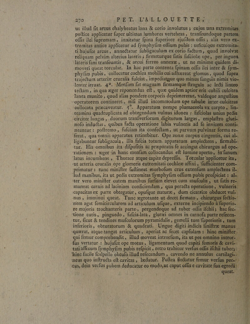 I 27 o P E T. L’A LLOUETTE; ut illud (it arcus chalybeatus lana & corio involutus } cujus una extremitas podice applicetur fuper ultimas Iumbares vertebras , tranfeundoque partem ollis ilei fupremani, innitatur fpina fuperiore ejufdem offis ; alia vero ex¬ tremitas antice applicetur ad fymphyfim offiura pubis : uificuique extremita¬ ti hujufce arcus, annedatur fubligaculum excorio fadum, quod involvat reliquam pelvim alterius laceris ,• firmeturque fatis fafciolae ope, per inguen lateris fani tranfeuntis, & arcui ferreo annexas , ut ne minime quidem di¬ moveri queat torcular. In hac parte contenta fpinam offis ilei inter & fym- phylim pubis , collocetur cochlea mobilis cui adhaereat glomus, quod fupra trajedutn arteria: cruralis fulciat, impediat,que quo minus fanguis nimis vio¬ lenter irruat. 40. Menfam fat magnam firmamque ftragulo ac ledi linteo tedam , in qua aeger reponendus eft , quae quidem aptior erit cubili culcitra lanea munito , quod alias pondere corporis deprimeretur, valdeque anguftius ■operatorem contineret, nili illud incommodum ope tabulae inter culcitras collocata prxcaveatur. 50. Apparatum nempe plumaceola ex carpto , lin¬ teamina quadruplicata ad obtegendum vulnus idonea : fafciolas unius pedis circiter longas , duorum tranfverforum digitorum largas , emplaftro gluti- nofo indudas, quibus fada operatione labia vulneris ad fe invicem conti¬ neantur : polirem o , fafciam ita confedam , ut parvum pulvinar forma re¬ ferat, qua omnis apparatus retinebitur. Ope zonae corpus cingentis, cui al¬ ligabuntur fubligacula, illa fafcia totum, apparatum ampledens , firmabi¬ tur. His omnibus ita difpofitis ac praeparatis fe accingat chirurgus ad ope¬ rationem : aeger in hanc menfam collocandus eft lumine aperto, in'fanum latus incumbens. Thorace atque capite depreffis. Torcular applicetur ita, ut arteria cruralis ope glomeris extremitati cochleae affixi, fufficienter com¬ primatur : tunc minifter fullineat morbofum crus extenfum ampledens il¬ lud manibus, ita ut pedis extremitas fymphyfim offium pubis profpiciat : al¬ ter vero minifter cutem manibus furfum elevet cum mufculis , ut fatis re¬ maneat carnis ad laciniam conficiendam , qua perada operatione , vulneris capacitas ex parte obtegatur, opufque naturae , dum cicatrice obducet vul¬ nus, imminui queat. Tunc aegrotante ut decet firmato , chirurgus fedio- nem agat femicircularem ad articulum ufque, externe incipiendo a fuperio¬ re majoris trochanteris parte-, pergendoque ad tuber offis ifchii; hac fec- tione cutis, pinguedo, fafcia-lata, glutsei omnes in carnofa parte refecen- tur, ficut & tendines mufculorum pyramidalis, gemelli tum fuperioris , tum inferioris, obturatorum & quadrati. Ungue digiti indicis finiftrx manus quaerat, atque tangat articulum , aperiat ac fecet capfulam : hinc minifter qui femur comprehendit, illud moveat introrfum, ita ut pes omnino intror- fus vertatur : hujufce ope motus , ligamentum quod capiti femoris & cavi¬ tati affixum fymphyfim pubis refpicit, retro trahitur verfus offis ifchii tuber; hinc facile fcalpello obtufo illud refecandum , cavendo ne annulus cartilagi¬ neus quo inftruda eft cavitas , laedatur. Poftea fledatur femur verfus pec¬ tus, dein verfus pubem deducatur eo tnodo5ut caput offis e cavitate fua egredi . 1 queat.