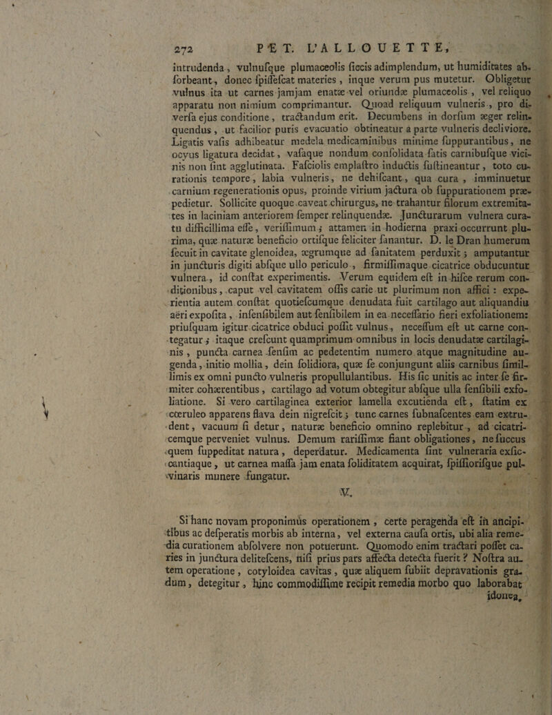 intrudenda , vulnufque plumaceolis fiecis adimplendum, ut humiditates ab. forbeant, donec fpilfefcat materies, inque verum pus mutetur. Obligetur vulnus ita ut carnes jamjam enatee vel oriundae plumaceolis , vel reliquo apparatu non nimium comprimantur. Quoad reliquum vulneris , pro di- verfa ejus conditione , tradandum erit. Decumbens in dorfum aeger relin¬ quendus , ut facilior puris evacuatio obtineatur a parte vulneris decliviore. Ligatis vafis adhibeatur medela medicaminibus minime fuppurantibus, ne ocvus ligatura decidat, vafaque nondum confolidata fatis carnibufque vici¬ nis non fint agglutinata. Fafciolis emplaftro indudis fuftineantur, toto cu¬ rationis tempore, labia vulneris, ne dehifcant, qua cura , imminuetur carnium regenerationis opus, proinde virium jadura ob fuppurationem prae¬ pedietur. Sollicite quoque caveat chirurgus, ne trahantur filorum extremita¬ tes in laciniam anteriorem femper relinquendae. Jundurarum vulnera cura¬ tu difficillima elfe, veriffimum ,* attamen in hodierna praxi occurrunt plu¬ rima, quse naturae beneficio ortifque feliciter fanantur. D. le Dran humerum fecuit in cavitate glenoidea, xgrumqtie ad fanitatem perduxit j amputantur in junduris digiti abfque ullo periculo , firmiffimaque cicatrice obducuntur vulnera , id confiat experimentis. Verum equidem eft in hifce rerum con¬ ditionibus, caput vel cavitatem offis carie ut plurimum non affici: expe¬ rientia autem confiat quotiefcumque denudata fuit cartilago aut aliquandiu aeri expolita, infenfibilem aut fenfibilem in ea neceffario fieri exfoliationem: priufquam igitur cicatrice obduci poffit vulnus, neceffum eft ut carne con¬ tegatur i itaque crefcunt quamprimum omnibus in locis denudatae cartilagi¬ nis , punda carnea-fenfim ac pedetentim numero atque magnitudine au¬ genda, initio mollia, dein folidiora, quae fe conjungunt aliis carnibus fimil- limis ex omni pundo vulneris propullulantibus. His fic unitis ac inter fe fir¬ miter cohaerentibus , cartilago ad votum obtegitur abfque ulla fenfibili exfo¬ liatione. Si vero cartilaginea exterior lamella excutienda eft, ftatim ex coeruleo apparens flava dein nigrefcit j tunc carnes fubnafcentes eam extru¬ dent, vacuum fi detur, naturae beneficio omnino replebitur , ad cicatri¬ cemque perveniet vulnus. Demum rariffimae fiant obligationes, nefuccus quem fuppeditat natura , deperdatur. Medicamenta fint vulneraria exfic- oantiaque, ut carnea mafla jam enata foliditatem acquirat, fpiffiorifque pul- •vinaris munere fungatur. V. Si hanc novam proponimus operationem , certe peragenda eft iri aficipi- tlbus ac defperatis morbis ab interna, vel externa caufa ortis, ubi alia reme¬ dia curationem abfolvere non potuerunt. Quomodo enim tradari pollet ca¬ ries in jundura delitefcens, nifi prius pars afteda deteda fuerit ? Noftra au¬ tem operatione , cotyloidea cavitas , quse aliquem fubiit depravationis gra¬ dum , detegitur , hinc commodiffime recipit remedia morbo quo laborabat idonea.