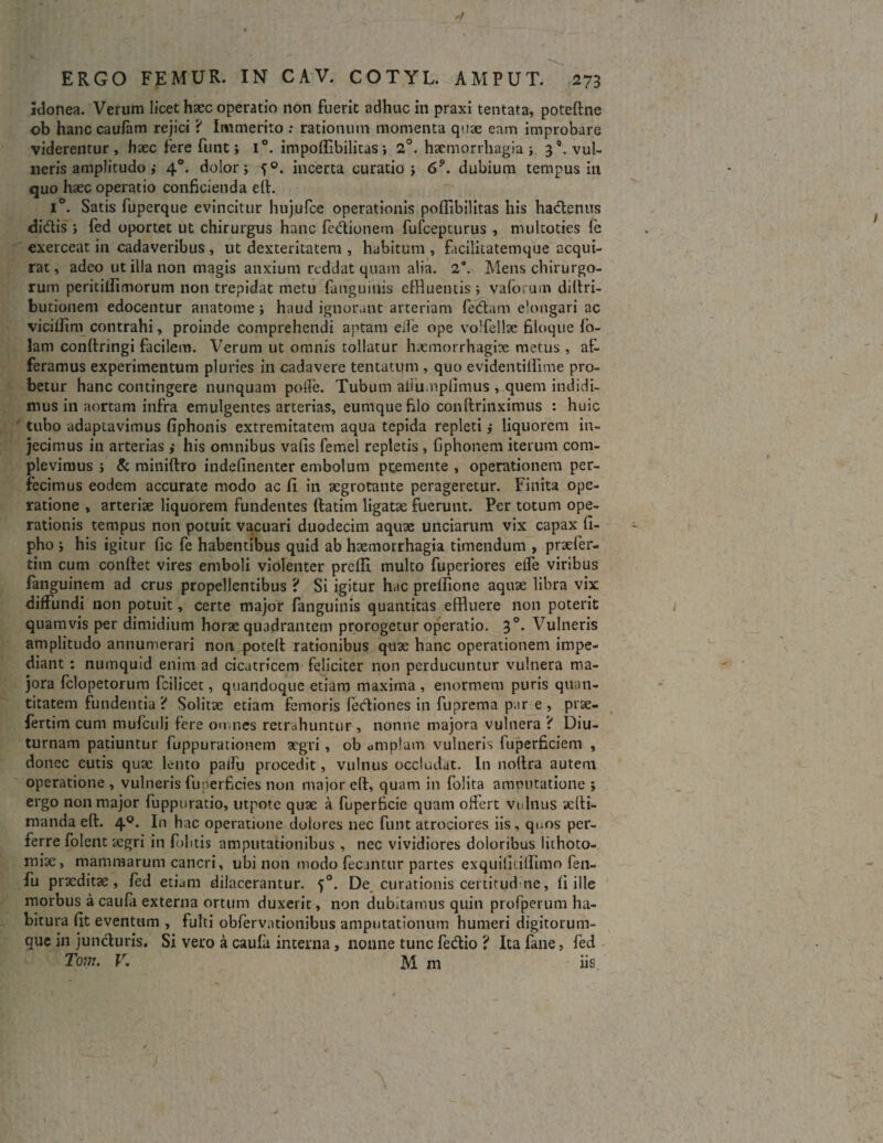 idonea. Verum licet haec operatio non fuerit adhuc in praxi tentata, poteftne ob hanc caufam rejici '< Immerito : rationum momenta quae eam improbare viderentur, haec fere funt; i°. impoflibilitas s 2°. haemorrhagia i 30. vul¬ neris amplitudo ,* 40. dolor; incerta curatio i 6°. dubium tempus in quo haec operatio conficienda eft. i°. Satis fuperque evincitur hujufce operationis poflibilitas his hadlenus didis j fed oportet ut chirurgus hanc fcdionem fufcepturus , nuiltoties fe exerceat in cadaveribus , ut dexteritatem , habitum , facilitatemque acqui¬ rat, adeo ut illa non magis anxium reddat quam alia. 2“. Mens chirurgo¬ rum peritillimorum non trepidat metu fanguiiiis effluentis ; vaforum diftri- butionem edocentur anatome haud ignorant arteriam fedam elongari ac vicifiim contrahi, proinde comprehendi aptam eife ope volfellte filoque io- lam conftringi facilem. Verum ut omnis tollatur hacmorrhagix metus, af¬ feramus experimentum pluries in cadavere tentatum , quo evidentifflme pro¬ betur hanc contingere nunquam polfe. Tubum aiiu.npfimus , quem indidi¬ mus in aortam infra emulgentes arterias, eumque filo conftrinximus : huic tubo adaptavimus fiphonis extremitatem aqua tepida repleti ,• liquorem in¬ jecimus in arterias ,* his omnibus vafis femel repletis , fiphonem iterum com¬ plevimus > & miniftro indefinenter embolum premente , operationem per¬ fecimus eodem accurate modo ac fi in aegrotante perageretur. Finita ope¬ ratione , arteriae liquorem fundentes (fatim ligatae fuerunt. Per totum ope¬ rationis tempus non potuit vacuari duodecim aquae unciarum vix capax fi- pho his igitur fic fe habentibus quid ab haemorrhagia timendum , praefer- titn cum confiet vires emboli violenter prefii multo fuperiores elfe viribus fanguinem ad crus propellentibus ? Si igitur hac prelfione aquae libra vix diffundi non potuit, certe major fanguinis quantitas effluere non poterit quamvis per dimidium horae quadrantem prorogetur operatio. 3°. Vulneris amplitudo annumerari non poteft rationibus quae hanc operationem impe¬ diant : numquid enim ad cicatricem feliciter non perducuntur vulnera ma¬ jora felopetorum fcilicet, quandoque etiam maxima, enormem puris quan¬ titatem fundentia? Solitae etiam femoris fecliones in fuprema par e, prae- fertim cum mufeuli fere omnes retrahuntur, nonne majora vulnera ? Diu¬ turnam patiuntur fuppurationem aegri, ob umplam vulneris fuperficiem , donec cutis quae lento paifu procedit, vulnus occludat. In nofira autem operatione, vulneris fu perficies non major eft, quam in folita amputatione ; ergo non major fuppuratio, utpote quae a fuperficie quam offert vulnus aefii- manda eft. 40. In hac operatione dolores nec funt atrociores iis , quos per¬ ferre folent aegri in felitis amputationibus , nec vividiores doloribus lithoto¬ mia:, mammarum cancri, ubi non modo fecantur partes exquifiulfimo fen- fu praeditae, fed etium dilacerantur. 50. De curationis certitudne, fi ille morbus a caufa externa ortum duxerit, non dubitamus quin profperum ha¬ bitura fit eventum , fulti obfervationibus amputationum humeri digitorum¬ que in juncturis. Si vero a caufa interna, nonne tunc fecfiio ? Ita fane, fed Tom. V. M m iis