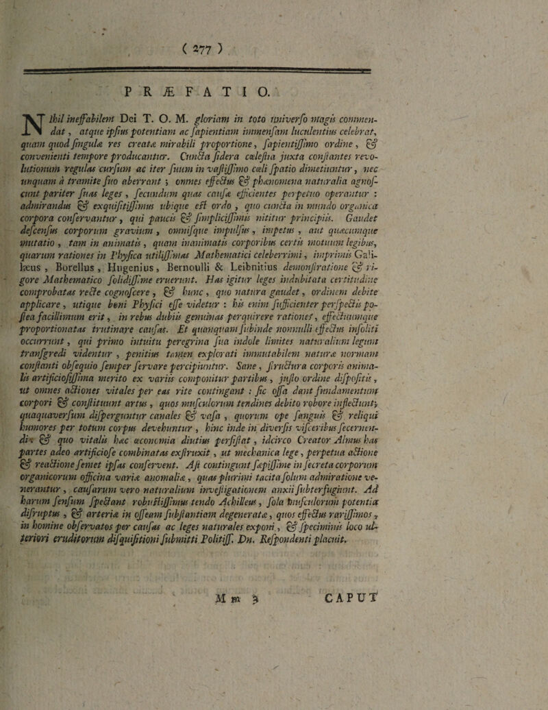 P R .JE F A T 1 O. Nihil ineffabilem Dei T. O. M. gloriam in toto univerfo magis commen¬ dat , atque ipffus potentiam ac fapientiam immenfam luculentius celebrat, quam quod JinguU res creat a mirabili proportione, fapientijjimo ordine, & convenienti tempore producantur. Cnn&a fidera codejha juxta conjiantes revo¬ lutionum regulas curfum ac iter fuum in vaffiffimo coeli Jpatio dimetiuntur, nec unquam d tramite fuo aberrant ; omnes effe&us §gj phaenomena naturalia agnoj- cunt pariter fu as leges , fectindum quas c au jis. efficientes perpetuo operantur : admirandus Hgj exquifftiJJJmus ubique esi ordo , quo cunila in mundo organica corpora conffervantur , qui paucis & jimplicijjimis nititur principiis. Gaudet defcenfus corporum gravium , omnijque impulffus, impetus , aut quacumque mutatio , tam in animatis, quam inanimatis corporibus certis motuum legibus, quarum rationes in Fhyfica ntilijjimas Mathematici celeberrimi, imprimis Gali¬ laeus , Borellus , Hngenius, Bernoulli & Leibnitius demonffratione 'ffff ri- - gore Mathematico folidijfme eruerunt. Has igitur leges indubitata certitudine comprobatas re&e cognofcere , hunc , quo natura gaudet, ordinem debite applicare, utique boni Phyffci effe videtur : his enim fufficienter peijpe&is po- ff ea facillimum erit, in rebus dubiis genuinas perquirere ratione/, effe&umnque proportionatas trutinare catifas. Et quanquam fubinde nonnulli effe&us infoliti occurrunt, qui primo intuitu peregrina fu a indole limites naturalium legunt tranfgredi videntur , penitius tamen explorati immutabilem natur & normam conflanti obfequio femper fervare percipiuntur. Sane , frn&ura corporis anima¬ lis artifcioffjjima merito ex variis componitur partibus, jujlo ordine difpofftis, ut omnes a&iones vitales per eas rite contingant : fic offa dant fundamentum corpori ijgj conffitmint artus, quos mufculorum tendines debito robore infe&untj quaquaverfum difpergimtur canales & vafa , quorum ope f anguis & reliqui humores per totum corpus devehuntur , hinc inde in diverffs vifceribus fecernen- di-. & quo vitalis haec oeconomia diutius perffffat, idcirco Creator Almus has partes adeo artifeiofe combinatas exffruxit, ut mechanica lege, perpetua a&ione rea&ione femet ipfas confervent. Aft contingunt fcpijffme in J e creta corporum organicorum officina vari a anomali a , quas plurimi tacita folum admiratione ve¬ nerantur , caufarum vero naturalium inveffigationem anxiifubterfugiunt. Ad harum fenfum fpe&ant robuHiJJimus tendo Achilleus, fola tuufculormii potentia: difruptus , & arteriA in offeam fubffantiam degenerat a , quos effe&us rarijjimos T in homine obfervatos per caufas ac leges naturales exponi, & fpeciminis loco ul¬ teriori eruditorum difquijjtioni fubmitti Pohtiff. J)n. Refpondenti placuit. M m CAPUT
