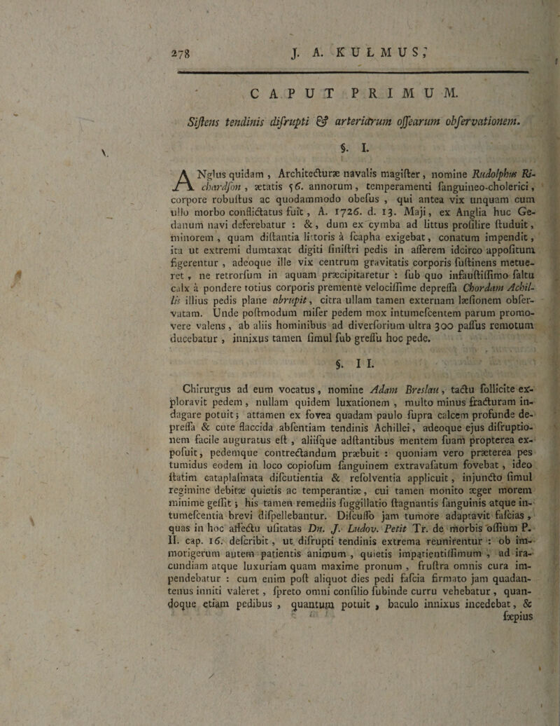 V . • \ 278 J. A. KULMUS; CAPUT PRIMUM. Siftens tendinis difrupti 6? arteriarum offearum observationem. §. I. A Nglus quidam , Archite durae navalis magifter, nomine Rudolphut Ri- chardfon , retatis 55. annorum, temperamenti fanguineo-cholerici, corpore robuitus ac quodammodo obefus , qui antea vix unquam cum ullo morbo conflidatus fuit, A. 1726. d. 13. Maji, ex Anglia huc Ge- danum navi deferebatur : &, dum ex cymba ad littus prolilire ftuduit, minorem, quam diltantia littoris a fcapha exigebat, conatum impendit, ita ut extremi dumtaxat digiti finiftri pedis in aflerem idcirco appofituni figerentur , adeoque ille vix centrum gravitatis corporis fuftinens metue¬ ret , ne retrorfum in aquam praecipitaretur : fub quo infauftillimo faltu calx ii pondere rotius corporis premente velocifiime deprelfa Chordum Achil¬ lis illius pedis plane abrupit, citra ullam tamen externam lrefionem obfer- vatam. Unde poftmodum mifer pedem mox intumefeentem parum promo¬ vere valens , ab aliis hominibus ad diverforium ultra 300 palfus remotum ducebatur , innixus tamen fimul fub greflu hoc pede. §. 1 L Chirurgus ad eum vocatus , nomine Adam Breslau, tadu follicite ex¬ ploravit pedem , nullam quidem luxationem , multo minus fraduram in¬ dagare potuit j attamen ex fovea quadam paulo fupra calcem profunde de- prelfa & cute flaccida abfentiam tendinis Achillei, adeoque ejus difruptio- nem facile auguratus elt , aliifque adftantibus mentem fuam propterea ex- pofuit, pedemque contredandum praebuit : quoniam vero praeterea pes tumidus eodem in loco copiofum fanguinem extravafatum fovebat, ideo itatim eataplafmata difeutientia & refolventia applicuit, injundo fimul regimine debitae quietis ac temperantiae, cui tamen monito aeger morem minime gelfit ; his tamen remediis fuggillatio ftagnantis fanguinis atque in- tumefeentia brevi difpellebantur. DifculTo jam tumore adaptavit fafeias , quas in hoc aifedu ufitatas Dn. J. Ludov. Petit Tr. de morbis ofiium P. II. cap. 16. deferibit, ut difrupti tendinis extrema reunirentur : ob im- morigerum autem patientis animum , quietis impatientilfimum , ad ira¬ cundiam atque luxuriam quam maxime pronum , fruftra omnis cura im¬ pendebatur : cum enim poft aliquot dies pedi fafeia firmato jam quadan- tenus inniti valeret , fpreto omni confilio fubinde curru vehebatur , quan¬ doque etiam pedibus , quantum potuit , baculo innixus incedebat, & ' 1 frepius / I