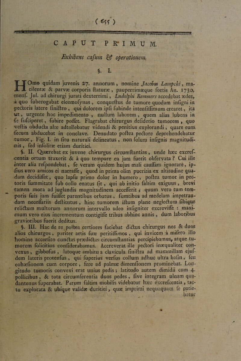 Exhibens cafum & operationem. §. I. i HOmo quidam juvenis 27. annorum, nomine Jacobm Lampche, ma- ^ cilentae & parvae corporis ftaturae , pauperrimaeque fortis An. 1730? menf. Jul. ad chirurgi jurati dexterrimi, Ludolphi Remmers accedebat aedes, .a quo fuberogabat eleemofynas , conqtieftus de tumore quodam in (igni m pedoris latere finiftro , qui dolorem ipfi fubinde intenfiifimum crearet, ita ut, urgente hoc impedimento , nullum laborem, quem alias lubens in Pe fufeiperet, fubire poflet. Flagrabat chirurgus defiderio tumorem , quo veftis obduda alte adtollebatur videndi & penitius explorandi, quare eumi fecum abducebat in conclave. Denudato poftea pedore deprehendebatur tumor, Fig. I. in (itu naturali delineatus , non folum infignis magnitudi¬ nis , fed infolitsc etiam duritiei. §. II. Quaerebat ex juvene chirurgus circumftantias, unde haec excref- «centia ortum traxerit & a quo tempore ea jam fuerit obfervata ? Cui ille inter alia refpondehat, fe veram quidem hujus mali cauifam ignorare, ip- fius vero amicos ei narraffe, quod in prima oiim pueritia ex altitudine qua¬ dam decidilfet, quo lapfu primo dolor in humero , poftea tumor in pec¬ toris Ium m itate fub collo enatus fit, qui ab initio faltim exiguus, brevi tamen mora ad juglandis magnitudinem accelferit; quum vero tum tem¬ poris fuis jam fuiffet parentibus orbatus , fumtibus ad medelam impetran¬ dam neceffariis deftitutus , hinc tumorem iftum plane negledum fibique relidum multorum annorum intervallo adeo infigniter excreviffe : maxi¬ mum vero ejus incrementum contigiife tribus abhinc annis , dum laboribus gravioribus fuerit deditus. III. Hac de re poftea certiores faciebat didus chirurgus nes & duos alios chirurgos, pariter artis fuse peritiftimos , qui invicem a mifero illo homine accerfito eundas praedidas circumftantias percipiebamus, atque tu¬ morem folicitius confiderabamus. Accreverat ille pedori inaequaliter con¬ vexus, gibbofus , latoque ambitu a clavicula, finiftra ad mammillam ejuf- dem lateris protenfus , qui fuperius verfus collum adhuc ultra bafin , feu cohsefiotiem cum corpore , fere ad palmse dimenfionem prominebat. Lon¬ gitudo tumoris convexi erat unius pedis; latitudo autem dimidii cum 4. pollicibus, & tota circumferentia duos pedes , five integram ulnam qua- dantenus fuperabat. Parum faltim mobilis videbatur hxc excrefcentia , tac¬ tu explorata & ubique validae duritiei, quae imprimi nequaquam fe patie- ’ A ■ batur