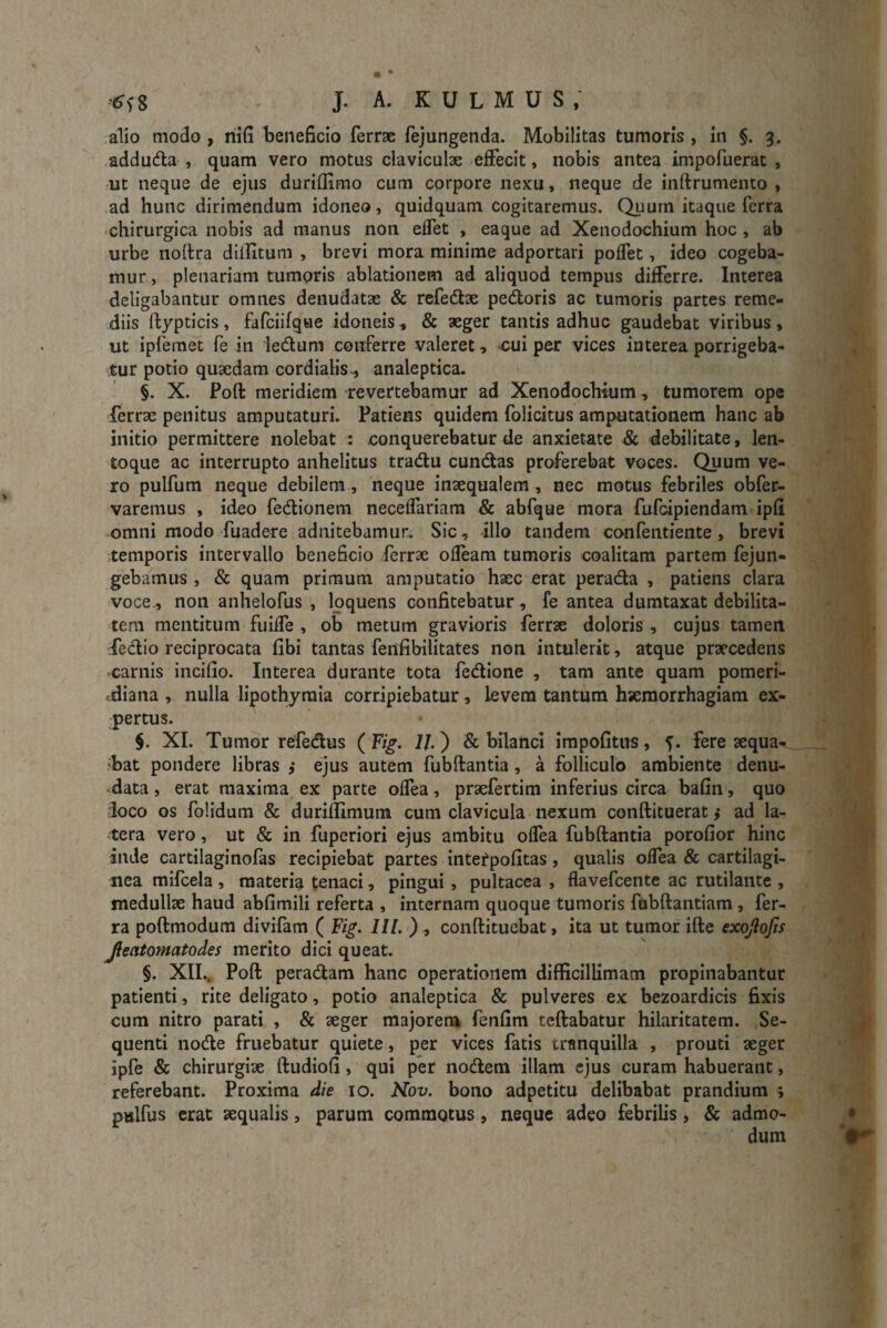 alio modo , nifi beneficio ferrae fejungenda. Mobilitas tumoris , in §. 3. adduda , quam vero motus claviculae effecit, nobis antea impofuerat , ut neque de ejus duriflimo cum corpore nexu, neque de inftrumemo , ad hunc dirimendum idoneo, quidquam cogitaremus. Quum itaque ferra chirurgica nobis ad manus non effet , eaque ad Xenodochium hoc , ab urbe noftra dilfitum , brevi mora minime adportari poffet, ideo cogeba¬ mur , plenariam tumoris ablationem ad aliquod tempus differre. Interea deligabantur omnes denudatae & refedae pedoris ac tumoris partes reme¬ diis ftypticis , fafciifque idoneis, & aeger tantis adhuc gaudebat viribus , ut ipfemet fe in ledum conferre valeret, £ui per vices interea porrigeba¬ tur potio quaedam cordialis, analeptica. §. X. Poft meridiem revertebamur ad Xenodochium, tumorem ope ferrae penitus amputaturi. Patiens quidem folicitus amputationem hanc ab initio permittere nolebat : .conquerebatur de anxietate & debilitate, len- toque ac interrupto anhelitus tradu eundas proferebat voces. Quum ve¬ ro pulfum neque debilem, neque inaequalem, nec motus febriles obfer- varemus , ideo fedionem neceffariam & abfque mora fufeipiendam ipfi omni modo fuadere adnitebamur. Sic, illo tandem confentiente, brevi temporis intervallo beneficio ferrae odeam tumoris coalitam partem fejun- gebamus , & quam primum amputatio haec erat perada , patiens clara voce, non anhelofus , loquelis confitebatur, fe antea dumtaxat debilita¬ tem mentitum fuiffe , ob metum gravioris ferrae doloris, cujus tamen fedio reciprocata fibi tantas fenfibilitates non intulerit, atque praecedens carnis incifio. Interea durante tota fedione , tam ante quam pomeri- diana , nulla lipothymia corripiebatur, levem tantum haemorrhagiam ex¬ pertus. §. XI. Tumor refedus ( Fig. 11) & bilanci impolitus, fere aequa¬ bat pondere libras ,* ejus autem fubftantia, a folliculo ambiente denu¬ data , erat maxima ex parte offea, praefertim inferius circa bafin, quo loco os folidum & duriftimutn cum clavicula nexum conftituerat ,• ad la¬ tera vero, ut & in fuperiori ejus ambitu offea fubftantia porofior hinc inde cartilaginofas recipiebat partes intefpofitas, qualis offea & cartilagi¬ nea mifcela , materia tenaci, pingui , pultacea , flavefeente ac rutilante , medullae haud abfimili referta , internam quoque tumoris fubftantiam , fer¬ ra poftmodum divifam ( Fig. 111. ) , conftituebat, ita ut tumor ifte exojlofis Jieatomatodes merito dici queat. §. XII.. Poft peradam hanc operationem difficillimam propinabantur patienti, rite deligato, potio analeptica & pulveres ex bezoardicis fixis cum nitro parati , & aeger majorem fenfirn teftabatur hilaritatem. Se¬ quenti node fruebatur quiete, per vices fatis tranquilla , prouti aeger ipfe & chirurgiae ftudiofi, qui per nodem illam ejus curam habuerant, referebant. Proxima die 10. Nov. bono adpetitu delibabat prandium > pulfus erat aequalis, parum commotus, neque adeo febrilis, & admo-